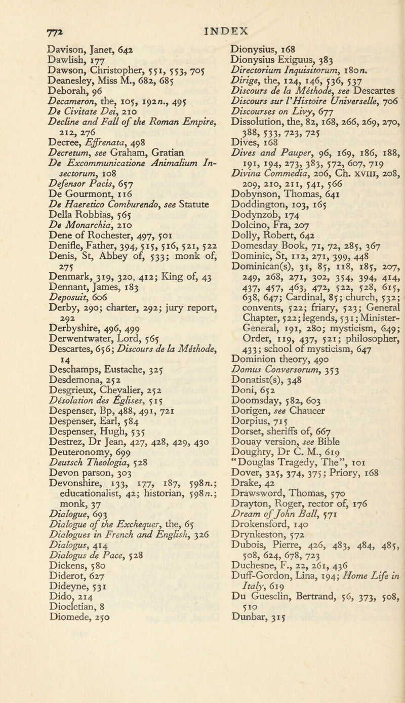 77* Davison, Janet, 642 Dawlish, 177 Dawson, Christopher, 551, 553, 705 Deanesley, Miss M., 682, 685 Deborah, 96 Decameron, the, 105, 192/1., 495 De Civitate Dei, 210 Decline and Fall of the Roman Empire, 212, 276 Decree, Ejfrenata, 498 Decretum, see Graham, Gratian De Excommunicatione Animalium In- sectorum, 108 Defensor Pads, 657 De Gourmont, 116 Z)e Haeretico Comhurendo, see Statute Della Robbias, 565 De Monarchia, 210 Dene of Rochester, 497, 501 Denifle, Father, 394, 515, 516, 521, 522 Denis, St, Abbey of, 533; monk of, 275 Denmark, 319, 320, 412; King of, 43 Dennant, James, 183 Deposuit, 606 Derby, 290; charter, 292; jury report, 292 Derbyshire, 496, 499 Derwentwater, Lord, 565 Descartes, 65 6; Discours de la Methode, 14 Deschamps, Eustache, 325 Desdemona, 252 Desgrieux, Chevalier, 252 Desolation des Lglises, 515 Despenser, Bp, 488, 491, 721 Despenser, Earl, 584 Despenser, Hugh, 535 Destrez, Dr Jean, 427, 428, 429, 430 Deuteronomy, 699 Deutsch Theologia, 528 Devon parson, 303 Devonshire, 133, 177, 187, 598/1.; educationalist, 42; historian, 598 n.; monk, 37 Dialogue, 693 Dialogue of the Exchequer, tile, 65 Dialogues in French and English, 326 Dialogus, 414 Dialogus de Pace, 528 Dickens, 580 Diderot, 627 Dideyne, 531 Dido, 214 Diocletian, 8 Diomede, 250 Dionysius, 168 Dionysius Exiguus, 383 Directorium Inquisitorum, i8o/z. Z)z>zge, the, 124, 146, 536, 537 Discours de la Methode, jee Descartes Discours sur VHistoire Universelle, 706 Discourses on Livy, 677 Dissolution, the, 82, 168, 266, 269, 270, 388, 533, 723, 725 Dives, 168 Dives and Pauper, 96, 169, 186, 188, 191, 194, 273, 383, 572, 607, 719 Divina Commedia, 206, Ch. XVIII, 208, 209, 210, 211, 541, 566 Dobynson, Thomas, 641 Doddington, 103, 165 Dodynzob, 174 Dolcino, Fra, 207 Dolly, Robert, 642 Domesday Book, 71, 72, 285, 367 Dominic, St, 112, 271, 399, 448 Dominican(s), 31, 85, 118, 185, 207, 249, 268, 271, 302, 354, 394, 414, 437, 457, 463, 472, 522, 528, 615, 638, 647; Cardinal, 85; church, 532; convents, 522; friary, 523; General Chapter, 522; legends, 531; Minister- General, 191, 280; mysticism, 649; Order, 119, 437, 521; philosopher, 433; school of mysticism, 647 Dominion theory, 490 Domus Conversorum, 353 Donatist(s), 348 Doni, 652 Doomsday, 582, 603 Dorigen, see Chaucer Dorpius, 715 Dorset, sheriffs of, 667 Douay version, see Bible Doughty, Dr C. M., 619 “Douglas Tragedy, The”, 101 Dover, 325, 374, 375; Priory, 168 Drake, 42 Drawsword, Thomas, 570 Drayton, Roger, rector of, 176 Dream of John Ball, 571 Drokensford, 140 Drynkeston, 572 Dubois, Pierre, 426, 483, 484, 485, 508, 624, 678, 723 Duchesne, F., 22, 261, 436 Duff-Gordon, Lina, 194; Home Life in Italy, 619 Du Guesclin, Bertrand, 56, 373, 508, 5x0 Dunbar, 315