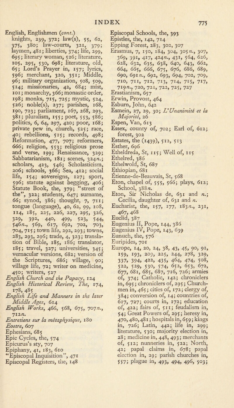 English, Englishmen (com.) knights, 239, 372; law(s), 55, 62, 375, 380; law-courts, 321, 379; laymen, 481; liberties, 374; life, 299, 695; literary woman, 526; literature, 105, 295, 530, 698; literature, old, 65; Lord’s Prayer in, 157; lyrics, 596; merchant, 320, 351; Middle, 96; military organization, 508, 509, 5M; missionaries, 42, 684; mist, 101; monarchy, 366; monastic order, 198; monks, 715, 725; mystic, 524, 526; noble(s), 237; parishes, 168, 190, 723; parliament, 167, 268, 293, 381; pluralism, 155; poet, 553, 586; politics, 6, 64, 297, 420; poor, 168; private pew in, church, 525; race, 40; rebellions, 515; records, 498; Reformation, 477, 707; reformers, 666; religion, 553; religious prose and verse, 199; Renaissance, 329; Sabbatarianism, 181; scenes, 324/2.; scholars, 423, 546; Scholasticism, 206; schools, 366; Sea, 412; social life, 154; sovereigns, 127; sport, 596; statute against begging, 406; Statute Book, the, 379; “street of the”, 322; students, 647; surname, 66; synod, 386; thought, 7, 711; tongue (language), 40, 62, 99, 108, 114, 185, 225, 226, 227, 295, 326, 329, 392, 440, 499, 523, 544, 546n., 569, 617, 692, 702, 703, 704, 715; town life, 292, 293; towns, 283, 293, 296; trade, 4, 323; transla¬ tion of Bible, 185, 186; translator, 185; travel, 327; universities, 345; vernacular versions, 682; version of the Scriptures, 686; village, 90; village life, 72; writer on medicine, 450; writers, 527 English Church and the Papacy, 124 English Historical Review, The, 174, ^8, 485 English Life and Manners in the later Middle Ages, 614 English Works, 466, 568, 675, 707/2., 712/2. Entretiens sur la metaphysique, 180 Eostre, 607 Ephesians, 685 Epic Cycles, the, 574 Epicurus’s sty, 707 Epiphany, 41, 183, 610 “Episcopal Inquisition”, 471 Episcopal Registers, the, 148 Episcopal Schools, the, 393 Epistles, the, 142, 714 Epping Forest, 283, 302, 307 Erasmus, 7, 150, 184, 304, 305/2., 307, 369, 391, 417, 424/2., 431, 564, 626, 628, 632, 635, 638, 640, 643, 662, 664, 665, 666, 675, 676, 686, 689, 690, 691/2., 692, 693, 694, 702, 709, 710, 711, 712, 713, 714, 715, 717, 719/2., 720, 721, 722, 725, 727 Erastianism, 657 Erwin, Provost, 464 Esburn, John, 642 Esmein, 27, 29, 30; L'ZJnanimite et la Majorite, 26 Espen, Van, 613 Essex, county of, 702; Earl of, 612; forest, 302 Estates, the (1439), 5I2> 5*3 Esther, 696 Etheldreda, St, 115; Well of, 115 Ethelred, 386 Ethelwold, St, 687 Ethiopian, 681 Etienne-de-Beauvais, St, 568 Eton, chapel of, 555, 566; plays, 612; School, 388/2. Eton, Sir Nicholas de, 631 and n.; Cecilia, daughter of, 631 and n. Eucharist, the, 157, 177, 183/2., 231, 467, 468 Euclid, 387 Eugenius II, Pope, 144, 386 Eugenius IV, Pope, 143, 639 Eunuch, the, 576 Euripides, 701 Europe, 14, 20, 24, 38, 43, 45, 90, 91, 159? !93> 2°9> 225> 244> 278, 329> 337, 394, 422, 435, 4<>4> 474, 5°8, 522, 529, 530, 574, 652, 653, 672, 677, 681, 685, 687, 716, 726; armies of, 374; Catholic, 142; chroniclers in, 695; chroniclers of, 295; Church¬ men in, 465; cities of, 172; clergy of, 384; conversion of, 14; countries of, 617, 727; courts in, 172; education of, 422; fairs of, 511; feudalism in, 54; Great Powers of, 295; heresy in, 470,480,481; hospitals in, 65 9; kings in, 726; Latin, 442; life in, 299; literature, 530; majority election in, 28; medicine in, 448, 493; merchants of, 512; nunneries in, 522; North, 42; papal claims in, 678; papal election in, 29; parish churches in, 557? plague in, 493, 494, 496, 503;