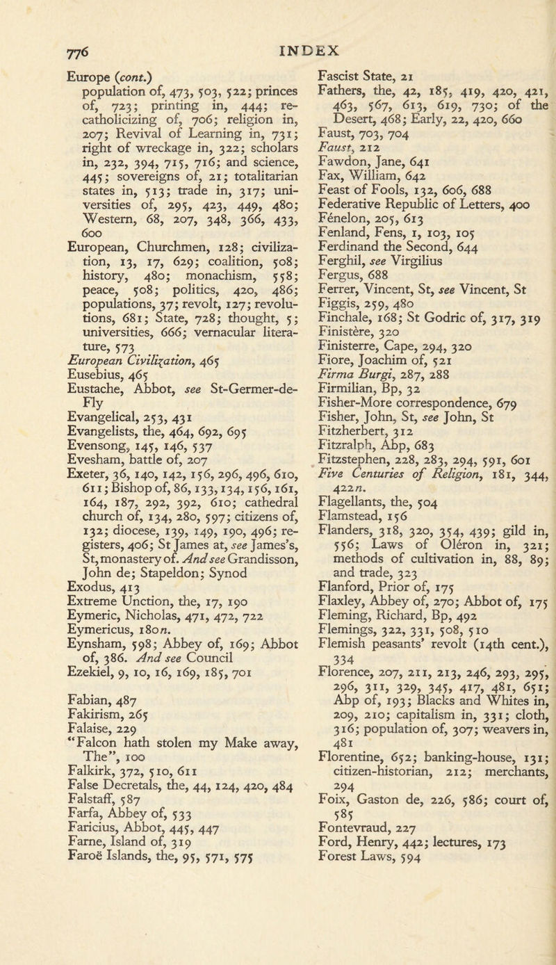 Europe (cont.) population of, 473, 503, 522; princes of, 723; printing in, 444; re¬ catholicizing of, 706; religion in, 207; Revival of Learning in, 731; right of wreckage in, 322; scholars in, 232, 394, 715, 716; and science, 445; sovereigns of, 21; totalitarian states in, 513; trade in, 317; uni¬ versities of, 295, 423, 449, 480; Western, 68, 207, 348, 366, 433, 600 European, Churchmen, 128; civiliza¬ tion, 13, 17, 629; coalition, 508; history, 480; monachism, 558; peace, 508; politics, 420, 486; populations, 37; revolt, 127; revolu¬ tions, 681; State, 728; thought, 5; universities, 666; vernacular litera¬ ture, 573. European Civilisation, 465 Eusebius, 465 Eustache, Abbot, see St-Germer-de- ^ Fly Evangelical, 253, 431 Evangelists, the, 464, 692, 695 Evensong, 145, 146, 537 Evesham, battle of, 207 Exeter, 36, 140, 142, 156, 296, 496, 610, 611; Bishop of, 86,133,134,156,161, 164, 187, 292, 392, 610; cathedral church of, 134, 280, 597; citizens of, 132; diocese, 139, 149, 190, 496; re¬ gisters, 406; St James at, see James’s, St, monastery of. And see Grandisson, John de; Stapeldon; Synod Exodus, 413 Extreme Unction, the, 17, 190 Eymeric, Nicholas, 471, 472, 722 Eymericus, 180/1. Eynsham, 598; Abbey of, 169; Abbot of, 386. And see Council Ezekiel, 9, 10, 16, 169, 185, 701 Fabian, 487 Fakirism, 265 Falaise, 229 “Falcon hath stolen my Make away, The”, 100 Falkirk, 372, 510, 611 False Decretals, the, 44, 124, 420, 484 Falstaff, 587 Farfa, Abbey of, 533 Faricius, Abbot, 445, 447 Fame, Island of, 319 Faroe Islands, the, 95, 571, 575 Fascist State, 21 Fathers, the, 42, 185, 419, 420, 421, 463, 567, 613, 619, 730; of the Desert, 468; Early, 22, 420, 660 Faust, 703, 704 Faust, 212 Fawdon, Jane, 641 Fax, William, 642 Feast of Fools, 132, 606, 688 Federative Republic of Letters, 400 Fenelon, 205, 613 Fenland, Fens, 1, 103, 105 Ferdinand the Second, 644 Ferghil, see Virgilius Fergus, 688 Ferrer, Vincent, St, see Vincent, St Figgis, 259, 480 Finchale, 168; St Godric of, 317, 319 Finistere, 320 Finisterre, Cape, 294, 320 Fiore, Joachim of, 521 Firma Burgi, 287, 288 Firmilian, Bp, 32 Fisher-More correspondence, 679 Fisher, John, St, see John, St Fitzherbert, 312 Fitzralph, Abp, 683 Fitzstephen, 228, 283, 294, 591, 601 Five Centuries of Religion, 181, 344, 422 n. Flagellants, the, 504 Flamstead, 156 Flanders, 318, 320, 354, 439; gild in, 556; Laws of Oleron in, 321; methods of cultivation in, 88, 89; and trade, 323 Flanford, Prior of, 175 Flaxley, A_bbey of, 270; Abbot of, 175 Fleming, Richard, Bp, 492 Flemings, 322, 331, 508, 510 Flemish peasants’ revolt (14th cent.), 334 Florence, 207, 211, 213, 246, 293, 295, 296, 311, 329, 345, 417, 481, 651; Abp of, 193; Blacks and Whites in, 209, 210; capitalism in, 331; cloth, 316; population of, 307; weavers in, 481 Florentine, 652; banking-house, 131; citizen-historian, 212; merchants, 294 Foix, Gaston de, 226, 586; court of, 585 Fontevraud, 227 Ford, Henry, 442; lectures, 173 Forest Laws, 594