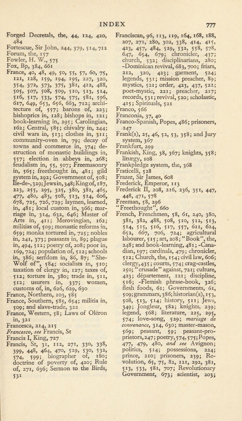 Forged Decretals, the, 44, 124, 420, 484 Fortescue, Sir John, 244, 379, 514, 712 Forum, the, 157 Fowler, H. W., 575 Fox, Bp, 384, 661 France, 40, 48, 49, 50, 55, 57, 60, 75, 121, 128, 159, 194, 195, 227, 320, 354, 372, 373, 375, 3Sl, 412, 488, 505, 507, 508, 509, 5io, 513, 514, 516, 517, 533, 574, 575, 581, 59<5, 617, 649, 653, 656, 663, 712; archi¬ tecture of, 557; barons of, 223; bishoprics in, 128; bishops in, 121; book-learning in, 295; Carolingian, 162; Central, 585; chivalry in, 244; civil wars in, 513; clothes in, 311; community-oven in, 79; decay of towns and commerce in, 374; de¬ struction of monastic buildings in, 557; election in abbeys in, 268; feudalism in, 55, 507; Freemasonry in, 565; freethought in, 481; gild system in, 292; Government of, 508; fle-de-, 3 29; Jews in, 348; King of, 187, 223, 255, 295, 325, 380, 381, 465, 477, 480, 483, 508, 513, 514, 606, 678, 725, 726,729; laymen, learned, in, 481; local custom in, 366; mar¬ riage in, 314, 632, 646; Master of Arts in, 411; Merovingian, 162; militias of, 509; monastic reforms in, 659; monks tortured in, 725; nobles in, 241, 373; peasants in, 89; plague in, 494, 512; poetry of, 208; poor in, 169,724; population of, 512; schools in, 386; serfdom in, 86, 87; “She- Wolf of”, 584; socialists in, 510; taxation of clergy in, 127; taxes of, 512; torture in, 380; trade in, 511, 512; usurers in, 337; women, customs of, in, 626, 629, 630 France, Northern, 103, 585 France, Southern, 585, 654; militia in, 509; and slave-trade, 322 France, Western, 58; Laws of Oleron in, 321 Francesca, 214, 215 Francesco, see Francis, St Francis I, King, 727 Francis, St, 31, 112, 271, 330, 338, 399, 448, 464, 470, 529, 530, 532, 574, 5991 biographer of, 180; doctrine of poverty of, 420; Rule of, 271, 636; Sermon to the Birds, 53* Franciscan, 96, 113, 119, 164,168, 188, 207, 271, 280, 302, 338, 414, 415, 423, 457, 484, 529, 532, 558, 578, 647, 654, 679; chronicler, 437; church, 532; disciplinarians, 280; -Dominican revival, 683, 700; friars, 212, 320, 423; garment, 524; legends, 531; mission preacher, 89; mystics, 521; order, 423, 437, 522; poet-mystic, 221; preacher, 217; records, 531; revival, 520; scholastic, 415; Spirituals, 521 Franco, 566 Franconia, 37, 40 Franco-Spanish, Popes, 486; prisoners, _ 247 Frank(s), 25, 46, 52, 53, 358; and Jury system, 367 Frankfurt, 299 Frankish, King, 38, 367; knights, 358; liturgy, 108 Frankpledge system, the, 368 Fraticelli, 528 Frazer, Sir James, 608 Frederick, Emperor, 113 Frederick II, 208, 216, 236, 351, 447, 448, 471, 578 Freeman, 58, 296 “Freethought”, 660 French, Frenchmen, 58, 61, 240, 380, 381, 382, 488, 508, 510, 512, 513, 5*4, 5*5, 5*6, 5*7, 557, 611, 624, 652, 667, 706, 724; agricultural labourer, 515; art, 208; “Book”, the, 248; and book-learning, 481; -Cana¬ dian, 197; cardinals, 479; chronicler, 512; Church, the, 154; civil law, 606; clergy, 43 5; courts, 574; crag-castles, 250; “crusade” against, 721; culture, 423; departement, 121; discipline, 516; -Flemish phrase-book, 326; flesh foods, 61; Governments, 61, 509; grammars, 386; historian(s), 153, 508, 513, 514; history, 511; Jews, 349; Jongleur, 582; knights., 239; legend, 568; literature, 225, 295, 574; love-song, 529; manage de convenance, 314, 630; master-mason, 569; peasant, 59; peasant-pro¬ prietors, 247; poetry, 574.575; Popes, 477, 479, 480, and see Avignon; politics, 514; possessions, 224; prince, 210; prisoners, 239; Re¬ volution, 65, 75, 82, 121, 292, 381, 513, 533> 581, 707; Revolutionary Government, 673; scientist, 203;