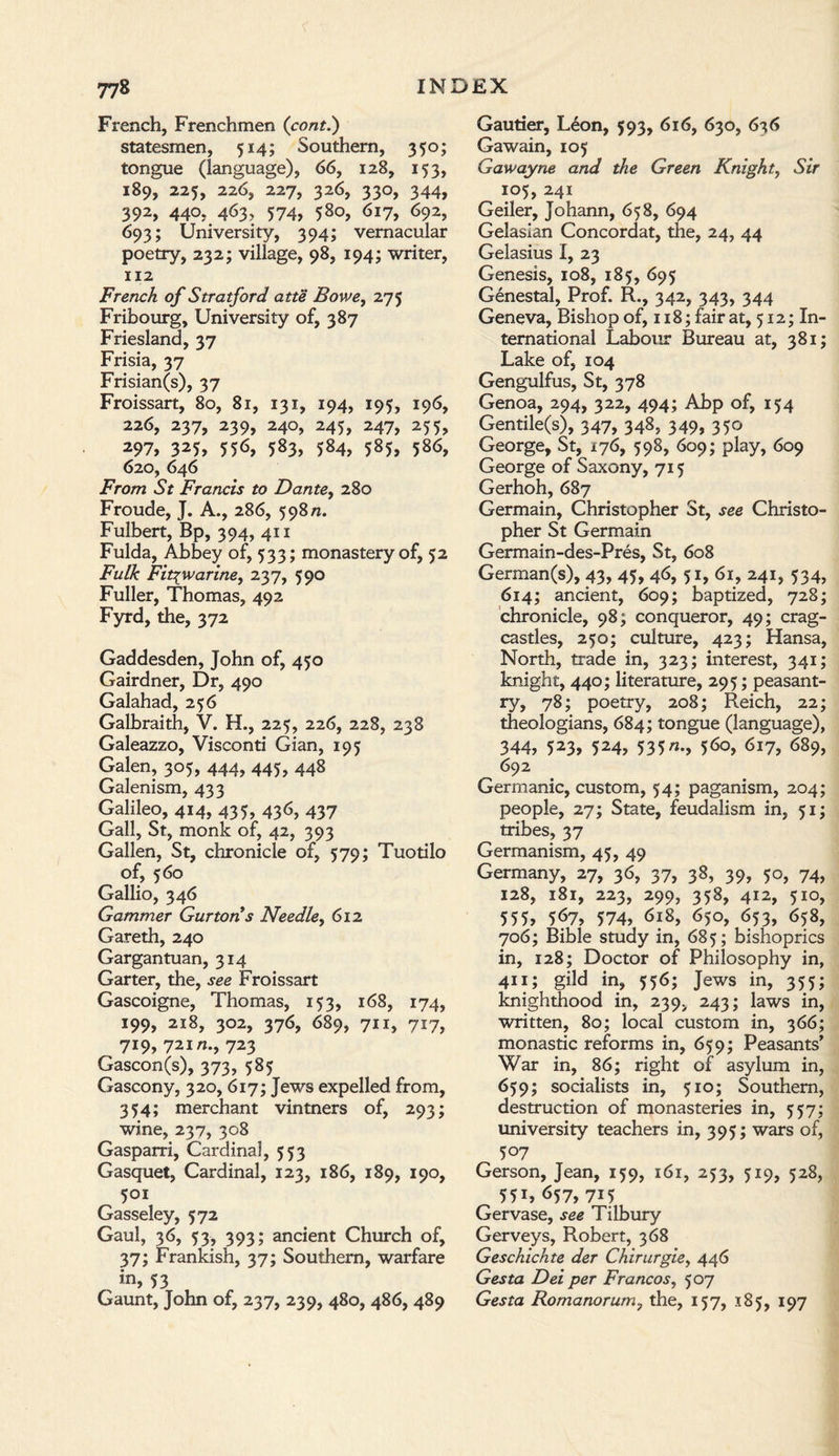 French, Frenchmen (cont.) statesmen, 514; Southern, 350; tongue (language), 66, 128, 153, 189, 225, 226, 227, 326, 330, 344, 392, 440, 463, 574, 580, 617, 692, 693; University, 394; vernacular poetry, 232; village, 98, 194; writer, 112 French of Stratford atte Bowe, 275 Fribourg, University of, 387 Friesland, 37 Frisia, 37 Frisian(s), 37 Froissart, 80, 81, 131, 194, 195, 196, 226, 237, 239, 240, 245, 247, 255, 297, 325, 55<5, 583, 584, 585, 586, 620, 646 From St Francis to Dante, 280 Froude, J. A., 286, 598n. Fulbert, Bp, 394, 411 Fulda, Abbey of, 533; monastery of, 52 Fulk Fit^warine, 237, 590 Fuller, Thomas, 492 Fyrd, the, 372 Gaddesden, John of, 450 Gairdner, Dr, 490 Galahad, 256 Galbraith, V. H., 225, 226, 228, 238 Galeazzo, Visconti Gian, 195 Galen, 305, 444, 445, 448 Galenism, 433 Galileo, 414, 435, 436, 437 Gall, St, monk of, 42, 393 Gallen, St, chronicle of, 579; Tuotilo of, 560 Gallio, 346 Gammer Gurtons Needle, 612 Gareth, 240 Gargantuan, 314 Garter, the, see Froissart Gascoigne, Thomas, 153, 168, 174, 199, 218, 302, 376, 689, 711, 717, 719, 721723 Gascon(s), 373, 585 Gascony, 320, 617; Jews expelled from, 354; merchant vintners of, 293; wine, 237, 308 Gasparri, Cardinal, 553 Gasquet, Cardinal, 123, 186, 189, 190, 501 Gasseley, 572 Gaul, 36, 53, 393; ancient Church of, 37; Frankish, 37; Southern, warfare in, 53 Gaunt, John of, 237, 239, 480, 486, 489 Gautier, Leon, 593, 616, 630, 6^6 Gawain, 105 Gawayne and the Green Knight, Sir 105, 241 Geiler, Johann, 658, 694 Gelasian Concordat, the, 24, 44 Gelasius I, 23 Genesis, 108, 185, 695 Genestal, Prof. R., 342, 343, 344 Geneva, Bishop of, 118; fair at, 512; In¬ ternational Labour Bureau at, 381; Lake of, 104 Gengulfus, St, 378 Genoa, 294, 322, 494; Abp of, 154 Gentile(s), 347, 348, 349, 350 George, St, 176, 598, 609; play, 609 George of Saxony, 715 Gerhoh, 687 Germain, Christopher St, see Christo¬ pher St Germain Germain-des-Pres, St, 608 German(s), 43, 45, 46, 51, 61, 241, 534, 614; ancient, 609; baptized, 728; chronicle, 98; conqueror, 49; crag- castles, 250; culture, 423; Hansa, North, trade in, 323; interest, 341; knight, 440; literature, 295; peasant¬ ry, 78; poetry, 208; Reich, 22; theologians, 684; tongue (language), 344, 523, 524, 535«•, 5^0, 617, 689, 692 Germanic, custom, 54; paganism, 204; people, 27; State, feudalism in, 51; tribes, 37 Germanism, 45, 49 Germany, 27, 36, 37, 38, 39, 50, 74, 128, 181, 223, 299, 358, 412, 510, 555, 5<57, 574, 618, 650, 653, 658, 706; Bible study in, 685; bishoprics in, 128; Doctor of Philosophy in, 411; gild in, 556; Jews in, 355; knighthood in, 239, 243; laws in, written, 80; local custom in, 366; monastic reforms in, 659; Peasants’ War in, 86; right of asylum in, 659; socialists in, 510; Southern, destruction of monasteries in, 557; university teachers in, 395; wars of, 507 Gerson, Jean, 159, 161, 253, 519, 528, 55L 657, 7U Gervase, see Tilbury Gerveys, Robert, 368 Geschichte der Chirurgiey 446 Gesta Dei per Francos, 507 Gesta Romanorumy the, 157, 185, 197