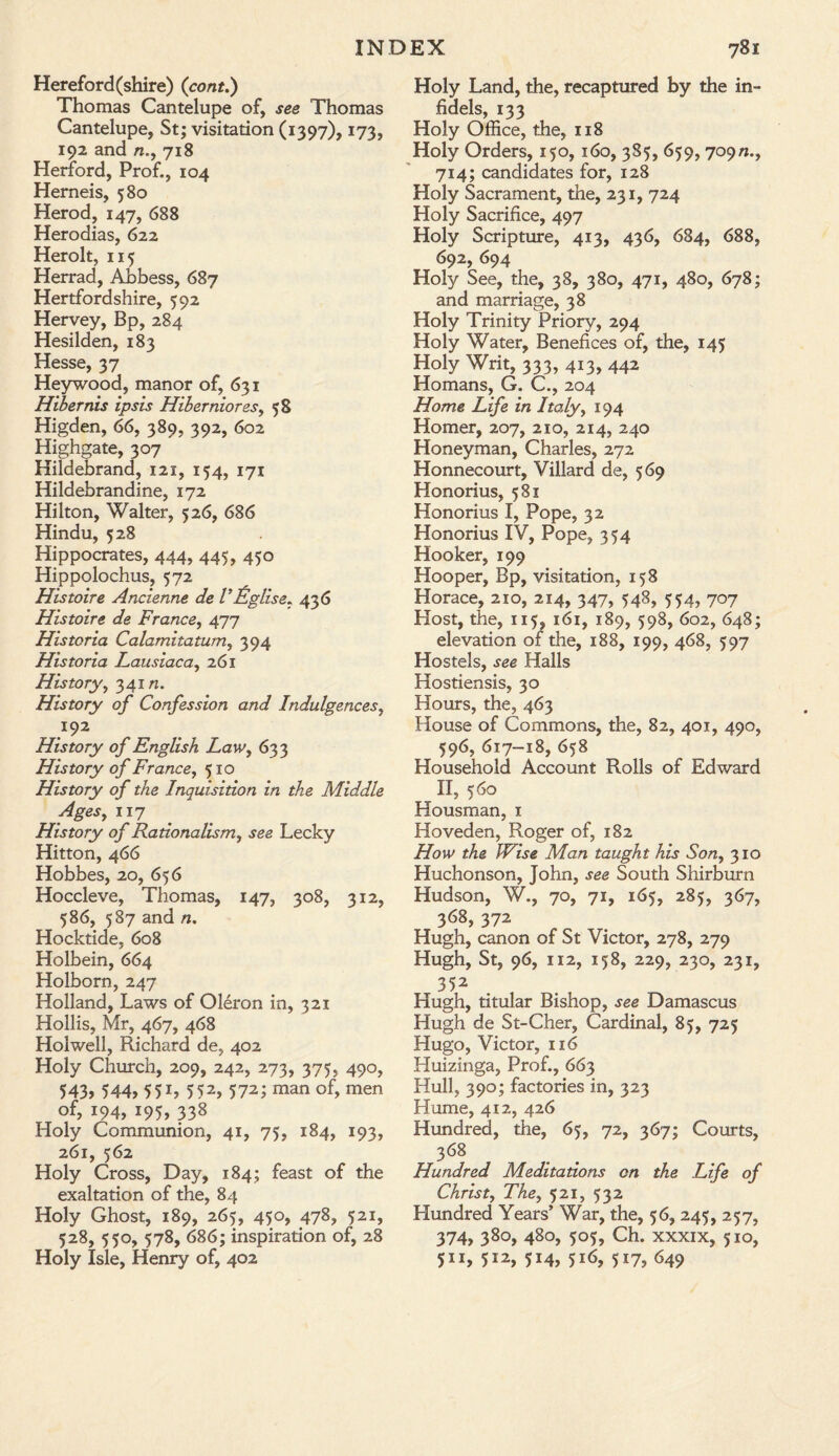 Hereford(shire) (cont.) Thomas Cantelupe of, see Thomas Cantelupe, St; visitation (1397), 173, 192 and n., 718 Herford, Prof., 104 Hemeis, 580 Herod, 147, 688 Herodias, 622 Herolt, 115 Herrad, Abbess, 687 Hertfordshire, 592 Hervey, Bp, 284 Hesilden, 183 Hesse, 37 Heywood, manor of, 631 Hibernis ipsis Hiberniores, 58 Higden, 66, 389, 392, 602 Highgate, 307 Hildebrand, 121, 154, 171 Hildebrandine, 172 Hilton, Walter, 526, 686 Hindu, 528 Hippocrates, 444, 445, 450 Hippolochus, 572 Histoire Ancienne de VEglise, 436 Histoire de France, 477 Histcria Calamitatum, 394 Historia Lausiaca, 261 History, 34in. History of Confession and Indulgences, 192 History of English Law, 633 History of France, 510 History of the Inquisition in the Middle Ages, 117 History of Rationalism, see Lecky Hitton, 466 Hobbes, 20, 656 Hoccleve, Thomas, 147, 308, 312, 586, 587 and n. Hocktide, 608 Holbein, 664 Holborn, 247 Holland, Laws of Oleron in, 321 Hollis, Mr, 467, 468 Hoi well, Richard de, 402 Holy Church, 209, 242, 273, 375, 490, 543, 544, 55L 552, 572; man of, men of, 194, 195, 338 Holy Communion, 41, 75, 184, 193, 261, 562 Holy Cross, Day, 184; feast of the exaltation of the, 84 Holy Ghost, 189, 265, 450, 478, 521, 528, 550, 578, 686; inspiration of, 28 Holy Isle, Henry of, 402 Holy Land, the, recaptured by the in¬ fidels, 133 Holy Office, the, 118 Holy Orders, 150, 160, 385, 659, 709n., 714; candidates for, 128 Holy Sacrament, the, 231, 724 Holy Sacrifice, 497 Holy Scripture, 413, 436, 684, 688, 692, 694 Holy See, the, 38, 380, 471, 480, 678; and marriage, 38 Holy Trinity Priory, 294 Holy Water, Benefices of, the, 145 Holy Writ, 333, 413, 442 Homans, G. C., 204 Home Life in Italy, 194 Homer, 207, 210, 214, 240 Honeyman, Charles, 272 Honnecourt, Villard de, 569 Honorius, 581 Honorius I, Pope, 32 Honorius IV, Pope, 354 Hooker, 199 Hooper, Bp, visitation, 158 Horace, 210, 214, 347, 548, 554, 707 Host, the, 115, 161, 189, 598, 602, 648; elevation of the, 188, 199, 468, 597 Hostels, see Halls Hostiensis, 30 Hours, the, 463 House of Commons, the, 82, 401, 490, 596, 617-18, 658 Household Account Rolls of Edward II, 560 Housman, 1 Hoveden, Roger of, 182 How the Wise Man taught his Son, 310 Huchonson, John, see South Shirburn Hudson, W., 70, 71, 165, 285, 367, 368, 372 Hugh, canon of St Victor, 278, 279 Hugh, St, 96, 112, 158, 229, 230, 231, 352 Hugh, titular Bishop, see Damascus Hugh de St-Cher, Cardinal, 85, 725 Hugo, Victor, 116 Huizinga, Prof., 663 Hull, 390; factories in, 323 Hume, 412, 426 Hundred, the, 65, 72, 367; Courts, 368 Hundred Meditations on the Life of Christ, The, 521, 532 Hundred Years’ War, the, 56, 245, 257, 374, 380, 480, 505, Ch. xxxix, 510, 511, 512, 514, 516, 517, 649