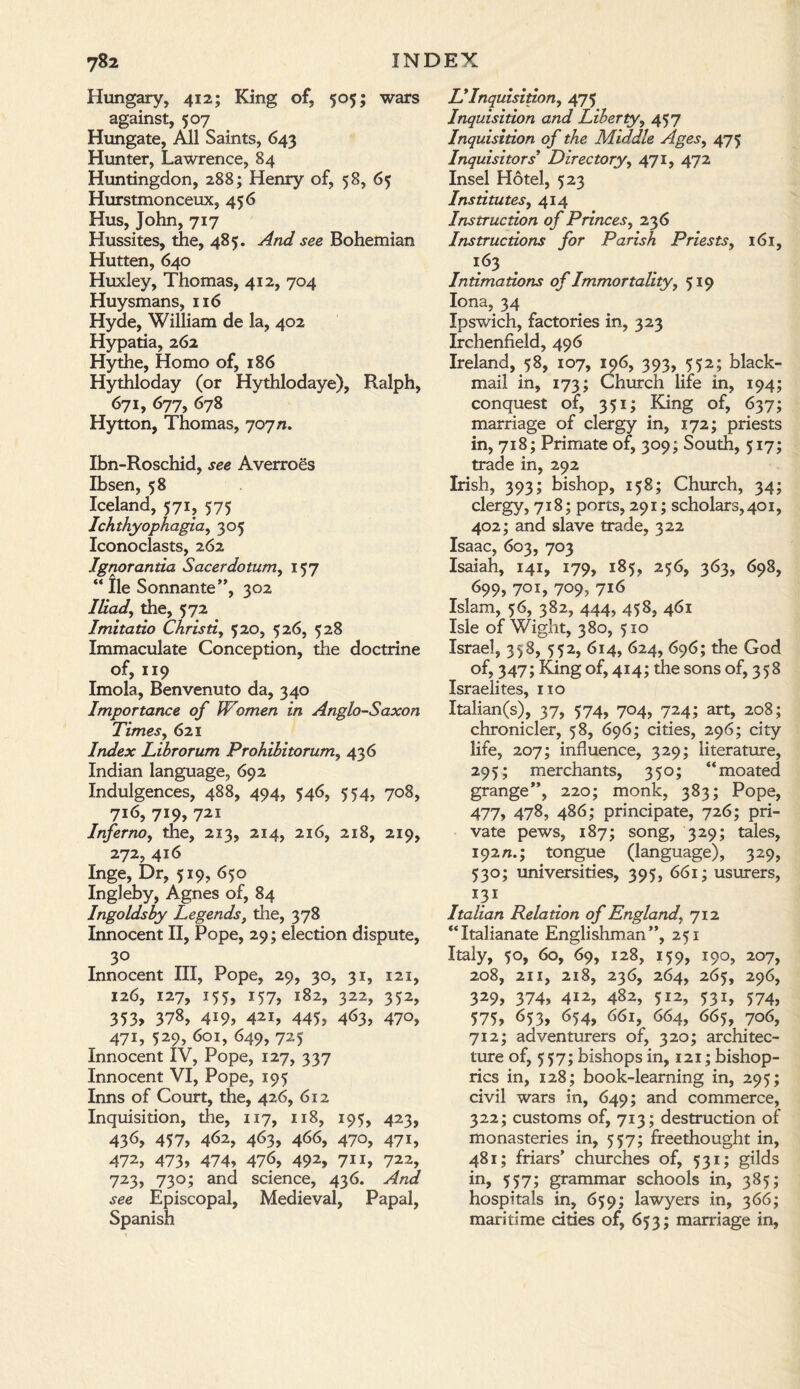 Hungary, 412; King of, 505; wars against, 507 Hungate, All Saints, 643 Hunter, Lawrence, 84 Huntingdon, 288; Henry of, 58, 65 Hurstmonceux, 456 Hus, John, 717 Hussites, the, 485. And see Bohemian Hutten, 640 Huxley, Thomas, 412, 704 Huysmans, 116 Hyde, William de la, 402 Hypatia, 262 Hythe, Homo of, 186 Hythloday (or Hythlodaye), Ralph, 671, 677, 678 Hytton, Thomas, 707 n. Ibn-Roschid, see Averroes Ibsen, 58 Iceland, 571, 575 Ichthyopkagia, 305 Iconoclasts, 262 Ignorantia Sacerdotum, 157 “ lie Sonnante”, 302 Iliad, the, 572 Imitatio Christi, 520, 526, 528 Immaculate Conception, the doctrine of, 119 Imola, Benvenuto da, 340 Importance of Women in Anglo-Saxon Times, 621 Index Librorum Prohihitorum, 436 Indian language, 692 Indulgences, 488, 494, 546, 554, 708, 716, 719, 721 Inferno, the, 213, 214, 216, 218, 219, 272, 416 Inge, Dr, 519, 650 Ingleby, Agnes of, 84 Ingoldsby Legends, the, 378 Innocent II, Pope, 29; election dispute, 30 Innocent III, Pope, 29, 30, 31, 121, 126, 127, 155, 157, 182, 322, 352, 353, 378, 419, 42i, 445, 463, 470, 471, 529, 601, 649, 725 Innocent IV, Pope, 127, 337 Innocent VI, Pope, 195 Inns of Court, the, 426, 612 Inquisition, the, 117, 118, 195, 423, 43^, 457, 4<52, 463, 466, 470, 471, 472, 473, 474, 476, 492, 711, 722, 723, 730; and science, 436. And see Episcopal, Medieval, Papal, Spanish LyInquisition, 475 Inquisition and Liberty, 457 Inquisition of the Middle Ages, 475 Inquisitors' Directory, 471, 472 Insel Hotel, 523 Institutes, 414 Instruction of Princes, 236 Instructions for Parish Priests, 161, 163 Intimations of Immortality, 519 Iona, 34 Ipswich, factories in, 323 Irchenfield, 496 Ireland, 58, 107, 196, 393, 552; black¬ mail in, 173; Church life in, 194; conquest of, 351; King of, 637; marriage of clergy in, 172; priests in, 718; Primate of, 309; South, 517; trade in, 292 Irish, 393; bishop, 158; Church, 34; clergy, 718; ports, 291; scholars, 401, 402; and slave trade, 322 Isaac, 603, 703 Isaiah, 141, 179, 185, 256, 363, 698, 699> 701, 709, 716 Islam, 56, 382, 444, 458, 461 Isle of Wight, 380, 510 Israel, 358, 552, 614, 624, 696; the God of, 347; King of, 414; the sons of, 358 Israelites, no Italian(s), 37, 574, 704, 724; art, 208; chronicler, 58, 696; cities, 296; city life, 207; influence, 329; literature, 295; merchants, 350; “moated grange”, 220; monk, 383; Pope, 477, 478, 486; principate, 726; pri¬ vate pews, 187; song, 329; tales, 192/1.; tongue (language), 329, 530; universities, 395, 661; usurers, 131 Italian Relation of England712 “Italianate Englishman”, 251 Italy, 50, 60, 69, 128, 159, 190, 207, 208, 211, 218, 236, 264, 265, 296, 329, 374, 412, 482, 512, 531, 574, 575, 653, 654, 661, 664, 665, 706, 712; adventurers of, 320; architec¬ ture of, 557; bishops in, 121; bishop¬ rics in, 128; book-learning in, 295; civil wars in, 649; and commerce, 322; customs of, 713; destruction of monasteries in, 557; freethought in, 481; friars’ churches of, 531; gilds in, 557; grammar schools in, 385; hospitals in, 659; lawyers in, 366; maritime cities of, 653; marriage in,