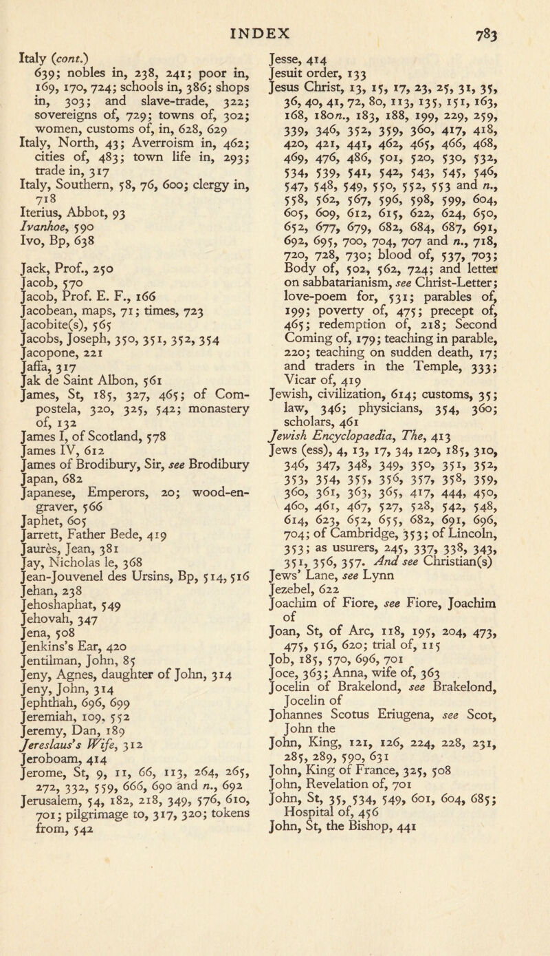 Italy (cont.) 639; nobles in, 238, 241; poor in, 169, 170, 724; schools in, 386; shops in, 303; and slave-trade, 322; sovereigns of, 729; towns of, 302; women, customs of, in, 628, 629 Italy, North, 43; Averroism in, 462; cities of, 483; town life in, 293; trade in, 317 Italy, Southern, 58, 76, 600; clergy in, 718 Iterius, Abbot, 93 Ivanhoey 590 Ivo, Bp, 638 Jack, Prof., 250 Jacob, 570 Jacob, Prof. E. F., 166 Jacobean, maps, 71; times, 723 Jacobite(s), 565 Jacobs, Joseph, 350, 351, 352, 354 Jacopone, 221 Jaffa, 317 Jak de Saint Albon, 561 James, St, 185, 327, 465; of Com¬ postela, 320, 325, 542; monastery of, 132 James I, of Scotland, 578 James IV, 612 James of Brodibury, Sir, see Brodibury Japan, 682 Japanese, Emperors, 20; wood-en¬ graver, 566 Japhet, 605 Jarrett, Father Bede, 419 Jaures, Jean, 381 Jay, Nicholas le, 368 Jean-Jouvenel des Ursins, Bp, 514, 516 Jehan, 238 Jehoshaphat, 549 Jehovah, 347 Jena, 508 Jenkins’s Ear, 420 Jentilman, John, 85 Jeny, Agnes, daughter of John, 314 Jeny, John, 314 Jephthah, 696, 699 Jeremiah, 109, 552 Jeremy, Dan, 189 Jereslaus’s IVife, 312 Jeroboam, 414 Jerome, St, 9, 11, 66, 113, 264, 265, 272, 332, 559, 666, 690 and n., 692 Jerusalem, 54, 182, 218, 349, 576, 610, 701; pilgrimage to, 317? 320 > tokens from, 542 Jesse, 414 Jesuit order, 133 Jesus Christ, 13, 15, 17, 23, 25, 31, 35, 36, 40, 41, 72, 80, 113, 135, 151, 163, 168, 180n.f 183, 188, 199, 229, 259, 339, 346, 352, 359, 3<>o, 417, 418, 420, 421, 441, 462, 465, 466, 468, 469, 476, 486, 501, 520, 530, 532, 534, 539, 54i, 542, 543, 545, 54<>, 547, 548, 549, 55°, 552, 553 and /*., 558, 562, 567, 596, 598, 599, 6°4, 605, 609, 612, 615, 622, 624, 650, 652, 677, 679, 682, 684, 687, 691, 692, 695, 700, 704, 707 and n., 718, 720, 728, 730; blood of, 537, 703; Body of, 502, 562, 724; and letter on Sabbatarianism, see Christ-Letter; love-poem for, 531; parables of, 199; poverty of, 475; precept of, 465; redemption of, 218; Second Coming of, 179; teaching in parable, 220; teaching on sudden death, 17; and traders in the Temple, 333; Vicar of, 419 Jewish, civilization, 614; customs, 35; law, 346; physicians, 354, 360; scholars, 461 Jewish Encyclopaedia:, The, 413 Jews (ess), 4, 13, 17, 34, 120, 185, 310, 346, 347, 348, 349, 35°, 351, 352, 353, 354, 355, 35^, 357, 35s, 359, 360, 361, 363, 365, 417, 444, 450, 460, 461, 467, 527, 528, 542, 548, 614, 623, 652, 655, 682, 691, 696, 704; of Cambridge, 353; of Lincoln, 353; as usurers, 245, 337, 338, 343, 351, 356, 357. And see Christian(s) Jews’ Lane, see Lynn Jezebel, 622 Joachim of Fiore, see Fiore, Joachim of Joan, St, of Arc, 118, 195, 204, 473, 475, 516, 620; trial of, 115 Job, 185, 570, 696, 701 Joce, 363; Anna, wife of, 363 Jocelin of Brakelond, see Brakelond, Jocelin of Johannes Scotus Eriugena, see Scot, John the John, King, 121, 126, 224, 228, 231, 285, 289, 590, 631 John, King of France, 325, 508 John, Revelation of, 701 John, St, 35, 534, 549, 601, 604, 685; Hospital of, 456 John, St, the Bishop, 441