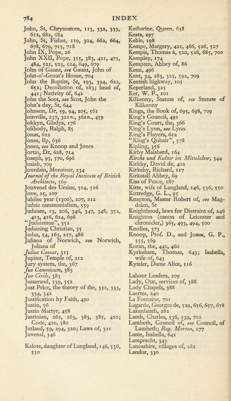 John, St, Chrysostom, 113, 332, 333, 612, 682, 684 John, St, Fisher, 119, 304, 662, 664, 679, 715, 718 John IX, Pope, 26 John XXII, Pope, 355, 383, 421, 475, 484, 521, 523, 524, 649, 679 John of Gaunt, see Gaunt, John of John-o’-Groat’s House, 704 John the Baptist, St, 193, 394, 622, 652; Decollation of, 183; head of, 441; Nativity of, 642 John the Scot, see Scot, John the John’s day, St, 644 Johnson, Dr, 59, 94, 205, 561 Joinville, 237, 32m., 362/2., 459 Jokkyn, Gladys, 176 Jolibody, Ralph, 85 Jonas, 622 Jonas, Bp, 636 Jones, see Knoop and Jones Jortin, Dr, 628, 714 Joseph, 93, 570, 696 Josiah, 709 Jourdain, Monsieur, 234 Journal of the Royal Institute of British Architects, 569 Jouvenel des Ursins, 514, 516 Jove, 25, 107 Jubilee year (1300), 207, 212 Judaic ceremonialism, 559 Judaism, 13, 206, 346, 347, 348, 352, 413, 416, 614, 696 “Judaismus”, 351 Judaizing Christian, 35 Judas, 54, 163, 217, 486 Juliana of Norwich, see Norwich, Juliana of Julius Caesar, 315 Jupiter, Temple of, 212 Jury system, the, 367 Jus Canonicum, 383 Jus Civile, 383 Jusserand, 539, 552 Just Price, the theory of the, 332, 333, 334, 342 Justification by Faith, 490 Justin, 56 Justin Martyr, 458 Justinian, 262, 263, 383, 385, 410; Code, 410, 580 Jutland, 59, 294, 320; Laws of, 321 Juvenal, 346 Kalote, daughter of Langland, 146, 536, 55° Katharine, Queen, 638 Keats, 297 Keble, 198 Kempe, Margery, 421, 466, 526, 527 Kempis, Thomas a, 520, 528, 685, 700 Kempley, 174 Kempten, Abbey of, 86 Kenn, 496 Kent, 34, 283, 325, 592, 709 Kentish highway, 105 Keperland, 325 Ker, W. P., 101 Kilkenny, Statute of, see Statute of Kilkenny Kings, the Book of, 695, 698, 709 King’s Council, 491 King’s Court, the, 366 King’s Lynn, see Lynn King’s Players, 612 “King’s Quhair”, 578 Kipling, 356 Kirby Malsherd, 164 Kirche und Kultur im Mittelaltery 344 Kirkby, David de, 402 Kirkeby, Richard, 117 Kirkstall Abbey, 69 Kiss of Peace, 187 Kitte, wife of Langland, 146, 536, 550 Kittredge, G. L., 95 Knapton, Master Robert of, see Mag¬ dalen, St Knighthood, laws for Distraint of, 246 Knighton (canon of Leicester and chronicler,) 365, 493, 494, 500 Knolles, 373 Knoop, Prof. D., and Jones, G. P., 555> 5^9 Koran, the, 442, 460 Kyrkeham, Thomas, 643; Isabella, wife of, 643 Kyteler, Dame Alice, 116 Labour Leaders, 209 Lady, Our, services of, 388 Lady Chapels, 388 Laertes, 240 La Fontaine, 701 Lagarde, Georges de, 529,656,657, 678 Lakenheath, 282 Lamb, Charles, 536, 539, 702 Lambeth, Council of, see Council, of Lambeth; Reg. Morton, 177 Lame, Isabella, 641 Lamprecht, 343 Lancashire, villages of, 282 Landor, 330
