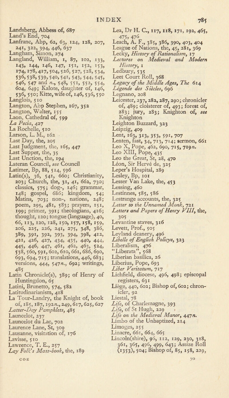 Landsberg, Abbess of, 687 Land’s End, 704 Lanfranc, Abp, 62, 63, 124, 128, 207, 241, 322, 394, 446, 637 Langham, Simon, 274 Langland, William, 1, 87, 102, 133, 143, 144, 146, 147, 151, 152, 153, 174,178,417, 504, 526, 527, 528, 534, 536? 538, 539? 540, 54b 543? 544? 545? 546, 547 and /7., 548, 551, 552, 554, 604, 649; Kalote, daughter of, 146, 536, 550; Kitte, wife of, 146, 536, 550 Langlois, 510 Langton, Abp Stephen, 167, 352 Langton, Walter, 155 Laon, Cathedral of, 599 La Pecia, 427 La Rochelle, 510 Larson, L. M., 162 Last Day, the, 205 Last Judgment, the, 165, 447 Last Supper, the, 35 Last Unction, the, 194 Lateran Council, see Council Latimer, Bp, 88, 514, 596 Latin(s), 36, 541, 660; Christianity, 203; Church, the, 31, 41, 662, 730; classics, 575; dog-, 146; grammar, 148; gospel, 686; kingdom, 54; Matins, 703; non-, nations, 248; poem, 295, 481, 583; prayers, 151, 199; primer, 391; theologians, 416; thought, 120; tongue (language), 40, 66, 113, 120, 128, 150, 157, 158, 159, 206, 225, 226, 241, 275, 348, 386, 389, 391, 392, 393, 394, 398, 412, 421, 426, 427, 434, 435, 440, 444, 445? 446, 447? 4<S 1? 4^2, 4^3, 5M? 538, 560, 591,602, 610, 661, 686, 690, 693, 694, 715; translations, 446, 683; versions, 444, 547a., 692; writings, 485 Latin Chronicle(s), 389; of Henry of Huntingdon, 65 Latini, Brunetto, 574, 582 Latitudinarianism, 418 La Tour-Landry, the Knight of, book of, 185, 187,192/7., 249,617,625,627 Latter-Day Pamphlets, 485 Launcelot, 237 Launcelot du Lac, 702 Laurence Lane, St, 309 Lausanne, visitation of, 176 Lavisse, 510 Lawrence, T. E., 257 Lay Folk's Mass-look, the, 189 Lea, Dr H. C., 117, 118, 171, 192, 465, 475? 47d Leach, A. F., 385, 386, 390, 403, 404 League of Nations, the, 45, 281, 369 Lecky, History of Rationalism, 17 Lectures on Medieval and Modern History, 1 Ledbury, 535 Leet Court Roll, 368 Legacy of the Middle Ages, The 614 Legende des Siecles, 696 Legnano, 208 Leicester, 237, 282,287, 290; chronicler of, 489; cloisterer of, 493; forest of, 283; jury, 283; Knighton of, see Knighton Leighton Buzzard, 323 Leipzig, 409 Lent, 163, 313, 353, 591, 707 Lenten, fast, 34, 713, 714; sermon, 661 Leo X, Pope, 462, 690, 715, 719/7. Leo XIII, Pope, 435 Leo the Great, St, 28, 470 Leon, Sir Herve de, 325 Leper’s Hospital, 289 Lesley, Bp, 101 Lesser Van Lake, the, 453 Lessing, 460 Lestinnes, 585, 586 Lestrange accounts, the, 325 Letter to the Unnamed Monk, 721 Letters and Papers of Henry VII7, the, 305 Levantine staves, 316 Levett, Prof., 505 Leyland deanery, 496 Libelle of English Policye, 323 Liberalism, 476 “Liberata”, 568 Liberian basilica, 26 Liberius, Pope, 693 Liber Veritatum, 717 Lichfield, diocese, 496, 498; episcopal registers, 631 Liege, 440, 602; Bishop of, 602; chron¬ icler, 92 Liestal, 78 Life, of Charlemagne, 393 Life, of St Hugh, 229 Life on the Medieval Manor, 447/7. Limbo of the Unbaptized, 214 Limoges, 255 Linacre, 661, 664, 665 Lincoln(shire), 96, 112, 129, 230, 318, 361, 365, 496, 499, 643; Assize Roll (i353)? 5°41 Bishop of, 85, 158, 229, 50 COE