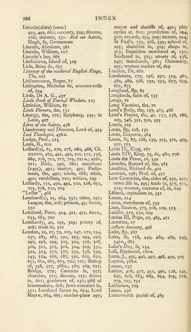 Lincoln(shire) {com.') 423, 492, 660; canonry, 229; diocese, 166; minster, 231. And see Aaron, Hugh, St, Grosseteste Lincoln, Abraham, 381 Lincoln, William, 156 Lincoln’s Inn, 665 Lindisfarne, Island of, 319 Lisle, Brian de, 631 Literacy of the medieval English Kings, The, 22$ Litilannotson, Roger, 85 Litlington, Nicholas de, account-rolls of, 594 Little, Dr A. G., 437 Little Book of Eternal Wisdom, 523 Littlefair, William, 85 Little Flowers9 the, 531 Liturgy, the, 575; Epiphany, 599; in Latin, 427 Lives of the Saints, 438 Llandovery and Dinevor, Lord of, 454 Loci Theologici, 438 n. Lodge, Prof., 513 Loire, R., 600 Lollard(s), 85, 270, 278, 280, 466, Ch. xxxvii, 489, 491, 492, 500, 501, 536, 689, 708, 711, 717, 719, 72m.; anti-, 711; Bible, 390, 682; manifesto 0395)> 491 J martyr, 491; Parlia¬ ment, the, 490; tracts, 688; trials, 490; vandalism, 710; writers, 199 Lollardy, 151, 490, 492, 500, 526, 651, 705, 708, 710, 719 “Loller”, 466 Lombard(s), 25, 264, 331; cities, 295; League, the, 208; princes, 43; Street, 350 Lombard, Peter, 414, 421, 431, 622/2., 633, 683, 700 Lombardy, 40, 195, 329; poetry of, 208; trade in, 511 London, 22, 27, 72, 103, 147, 172, 194, 237, 283, 285, 291, 293, 294, 296, 297, 298, 299, 303, 304, 307, 308, 3IO> 311, 3J5> 316, 324, 329, 331, 352> 353, 357, 377, 535, 53^, 539, 543, 554, 567, 587, 591, 601, 650, 651, 662, 665, 673, 722, 727; Bishop of, 338, 357, 388/2., 567, 569,727; Bridge, 579; Caursins in, 357; churches, 302; diocese, 155; drama in, 611; gardeners of, 247; gild of bracemakers, 618; Jews executed in, 351; Lombard Street in, 654; Lord Mayor, 664, 665; market-place 297; mayor and sheriffs of, 491; play cycles at, 602; population of, 294, 307; records, 293, 309; rectors, 294; St Paul’s, 155, 568, 599; school of, 295; shambles in, 309; shops in, 303; Stapeldon murdered at, 130; Steelyard in, 323; streets of, 538, 547; trainbands, 381; University, 295; women traders of, 619 London, Dr, 662 Londoners, 172, 296, 297, 359, 481, 482, 489, 568, 592, 593, 657, 659, 665, 673 Longland, Bp, 85 Longlands, farm of, 535 Longs, 71 Long Vacation, the, 70 Lord’s Body, the, 197, 465, 466 Lord’s Prayer, the, 40. 157, 158, 186, 203/ 346, 391, 392, 393 Lorris, 105 Louis, Bp, 128, 130 Louis, Emperor, 484 Louis, St, 87, 128, 239, 355, 371, 459, 507, 563 Louis IX, King, 187 Louis XIV, King, 23, 61, 480, 706 Louis the Pious, 26, 349 Lourdes, Bastard of, the, 585 Louthby, Richard de, 402 Louvain, 598; Prof, of, 457 Low Countries, the, cities of, 295, 297; town life in, 293; trade in, 317, 511, 512; women, customs of, in, 629 Lubeck, capitalism in, 331 Lucan, 214 Lucca, merchants of, 339 Luce, Simeon, 373, 508, 509, 513 Lucifer, 217, 550, 699 Lucius III, Pope, 27, 463, 471 Lucretius, 17 Ludlow deanery, 496 Luke, Bp, 567 Luke, St, 158, 443, 464, 469, 543, 547n., 685 Luke’s Day, St, 134 Lull, Raymond, 180/z. Lunn, J., 495, 496, 497, 498, 499, 505 Lupton, 388 n. Lussac, 237 Luther, 406, 417, 431, 490, 528, 541, 647, 656, 683, 689, 694, 709, 718, 7i9» 725> 73i Lutherans, 709 Luton, 598 Lutterworth parish of, 489