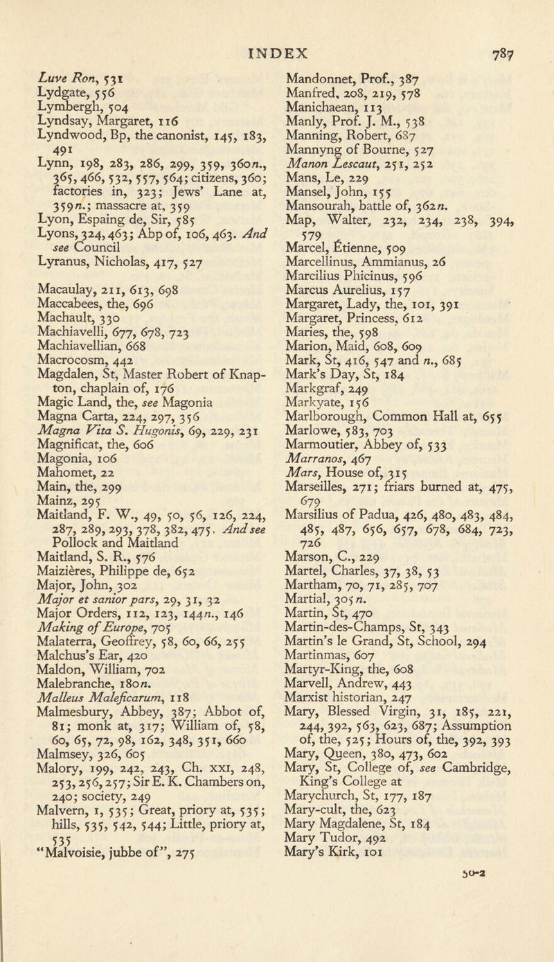 Luve Ron, 531 Lydgate, 556 Lymbergh, 504 Lyndsay, Margaret, 116 Lyndwood, Bp, the canonist, 145, 183, 491 Lynn, 198, 283, 286, 299, 359, 360/2., 365,466, 532, 557, 564; citizens, 360; factories in, 323; Jews’ Lane at, 359n.; massacre at, 359 Lyon, Espaing de, Sir, 585 Lyons, 324,463; Abp of, 106, 463. And see Council Lyranus, Nicholas, 417, 527 Macaulay, 211, 613, 698 Maccabees, the, 696 Machault, 330 Machiavelli, 677, 678, 723 Machiavellian, 668 Macrocosm, 442 Magdalen, St, Master Robert of Knap- ton, chaplain of, 176 Magic Land, the, see Magonia Magna Carta, 224, 297, 356 Magna Vita S. Hugonis, 69, 229, 231 Magnificat, the, 606 Magonia, 106 Mahomet, 22 Main, the, 299 Mainz, 295 Maitland, F. W., 49, 50, 56, 126, 224, 287, 289, 293, 378, 382, 475, And see Pollock and Maitland Maitland, S. R., 576 Maizieres, Philippe de, 652 Major, John, 302 Major et sanior pars, 29, 31, 32 Major Orders, 112, 123, 14472., 146 Making of Europe, 703 Malaterra, Geoffrey, 58, 60, 66, 255 Malchus’s Ear, 420 Maldon, William, 702 Malebranche, 180/2. Malleus Maleficarum, 118 Malmesbury, Abbey, 387; Abbot of, 81; monk at, 317; William of, 58, 60, 65, 72, 98, 162, 348, 351, 660 Malmsey, 326, 605 Malory, 199, 242, 243, Ch. xxi, 248, 233,236,257; Sir E. K. Chambers on, 240; society, 249 Malvern, 1, 335; Great, priory at, 333; hills, 333, 342, 344; Little, priory at, 535 “Malvoisie, jubbe of”, 275 Mandonnet, Prof., 387 Manfred, 208, 219, 578 Manichaean, 113 Manly, Prof. J. M., 338 Manning, Robert, 687 Mannyng of Bourne, 327 Manon Lescaut, 231, 252 Mans, Le, 229 Mansel, John, 153 Mansourah, battle of, 362/2. Map, Walter, 232, 234, 238, 394, 579 Marcel, Etienne, 509 Marcellinus, Ammianus, 26 Marcilius Phicinus, 396 Marcus Aurelius, 157 Margaret, Lady, the, 101, 391 Margaret, Princess, 612 Maries, the, 598 Marion, Maid, 608, 609 Mark, St, 416, 347 and n., 685 Mark’s Day, St, 184 Markgraf, 249 Markyate, 136 Marlborough, Common Hall at, 653 Marlowe, 583, 703 Marmoutier, Abbey of, 533 Marranos, 467 Mars, House of, 313 Marseilles, 271; friars burned at, 473, 679 Marsilius of Padua, 426, 480, 483, 484, 485, 487, 636, 657, 678, 684, 723, 726 Marson, C., 229 Martel, Charles, 37, 38, 33 Martham, 70, 71, 283, 707 Martial, 303/2. Martin, St, 470 Martin-des-Champs, St, 343 Martin’s le Grand, St, School, 294 Martinmas, 607 Martyr-King, the, 608 Marvell, Andrew, 443 Marxist historian, 247 Mary, Blessed Virgin, 31, 183, 221, 244, 392, 363, 623, 687; Assumption of, the, 523; Hours of, the, 392, 393 Mary, Queen, 380, 473, 602 Mary, St, College of, see Cambridge, King’s College at Marychurch, St, 177, 187 Mary-cuit, the, 623 Mary Magdalene, St, 184 Mary Tudor, 492 Mary’s Kirk, 101 50-2