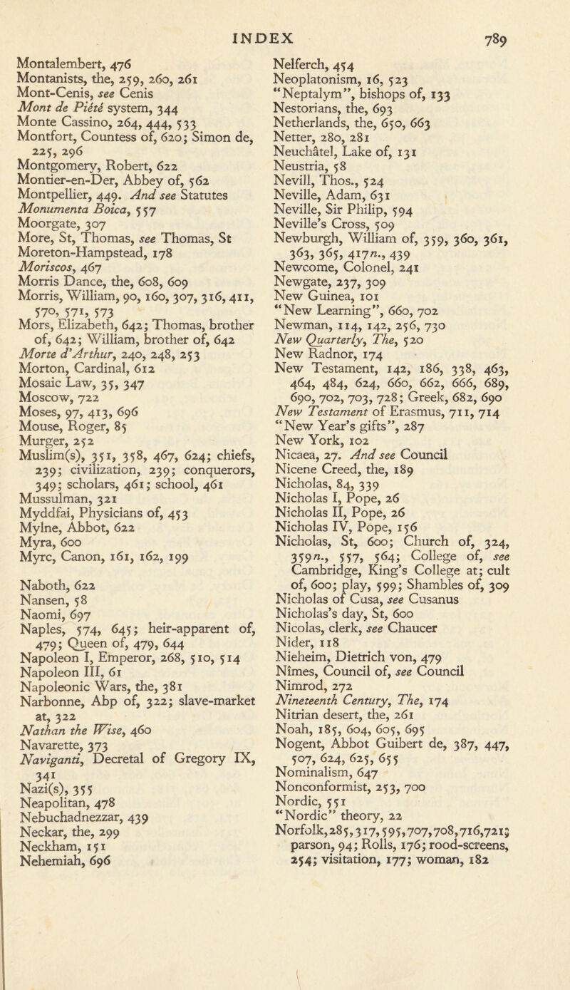 Montalembert, 476 Montanists, the, 259, 260, 261 Mont-Cenis, see Cenis Mont de Piite system, 344 Monte Cassino, 264, 444, 533 Montfort, Countess of, 620; Simon de, 225, 296 Montgomery, Robert, 622 Montier-en-Der, Abbey of, 562 Montpellier, 449. And see Statutes Monumenta Boica, 557 Moorgate, 307 More, St, Thomas, see Thomas, St Moreton-Hampstead, 178 Moriscos, 467 Morris Dance, the, 608, 609 Morris, William, 90,160, 307, 316,411, 570, 57i, 573 Mors, Elizabeth, 642; Thomas, brother of, 642; William, brother of, 642 Morte d’Arthur, 240, 248, 253 Morton, Cardinal, 612 Mosaic Law, 35, 347 Moscow, 722 Moses, 97, 413, 696 Mouse, Roger, 85 Murger, 252 Muslim(s), 351, 358, 467, 624; chiefs, 239; civilization, 239; conquerors, 349; scholars, 461; school, 461 Mussulman, 321 Myddfai, Physicians of, 453 Mylne, Abbot, 622 Myra, 600 Myrc, Canon, 161, 162, 199 Naboth, 622 Nansen, 58 Naomi, 697 Naples, 574, 645; heir-apparent of, 479; Queen of, 479, 644 Napoleon I, Emperor, 268, 510, 514 Napoleon III, 61 Napoleonic Wars, the, 381 Narbonne, Abp of, 322; slave-market at, 322 Nathan the Wise, 460 Navarette, 373 Navigand, Decretal of Gregory IX, 34i Nazi(s), 355 Neapolitan, 478 Nebuchadnezzar, 439 Neckar, the, 299 Neckham, 151 Nehemiah, 696 Nelferch, 454 Neoplatonism, 16, 523 “Neptalym”, bishops of, 133 Nestorians, the, 693 Netherlands, the, 650, 663 Netter, 280, 281 Neuchatel, Lake of, 131 Neustria, 58 Nevill, Thos., 524 Neville, Adam, 631 Neville, Sir Philip, 594 Neville’s Cross, 509 Newburgh, William of, 359, 360, 361, 363, 3^5? 4i7^, 439 Newcome, Colonel, 241 Newgate, 237, 309 New Guinea, 101 “New Learning”, 660, 702 Newman, 114, 142, 256, 730 New Quarterly, The, 520 New Radnor, 174 New Testament, 142, 186, 338, 463, 464, 484, 624, 660, 662, 666, 689, 690, 702, 703, 728; Greek, 682, 690 New Testament of Erasmus, 711, 714 “New Year’s gifts”, 287 New York, 102 Nicaea, 27. And see Council Nicene Creed, the, 189 Nicholas, 84, 339 Nicholas I, Pope, 26 Nicholas II, Pope, 26 Nicholas IV, Pope, 156 Nicholas, St, 600; Church of, 324, 359->.557> 5.64; College of, see Cambridge, King’s College at; cult of, 600; play, 599; Shambles of, 309 Nicholas of Casa, see Cusanus Nicholas’s day, St, 600 Nicolas, clerk, see Chaucer Nider, 118 Nieheim, Dietrich von, 479 Nimes, Council of, see Council Nimrod, 272 Nineteenth Century, The, 174 Nitrian desert, the, 261 Noah, 185, 604, 605, 695 Nogent, Abbot Guibert de, 387, 447, 507, 624, 625, 655 Nominalism, 647 Nonconformist, 253, 700 Nordic, 551 “Nordic” theory, 22 Norfolk, 28 5,317,5 9 5,707,708,716,7215 parson, 94; Rolls, 176; rood-screens, 254; visitation, 177; woman, 182