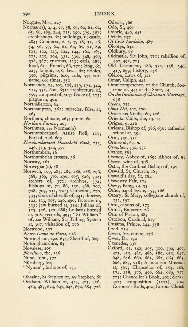 79° Norgate, Miss, 227 Norman(s), 2, 4, 57, 58, 59, 60, 61, 62, 65, 66, 189, 244, 255, 299, 379, 387; archbishops, 62; buildings, 5; castle, 284; Conquest, 2, 5, 7, 18, 33, 46, 54, 5<S, 57, 60, 61, 64, 65, 71, 89, 121, 122, 123, 124, 144, 160, 165, 223, 225, 294, 331, 336, 348, 367, 378, 387; customs, 223; earls, 287; food, 61; -French, 66, 275; king, 61, 223; knight, 198; laws, 62; nobles, 350; pilgrims, 600; rule, 57; sur¬ name, 66; times, 351 Normandy, 54, 103, 128, 159, 171, 342, 512, 555, 600, 631; architecture of, 557; conquest of, 507; Duke of, 223; plague in, 494 Northallerton, 64 Northampton, 361; miracles, false, at, 365 Northern, climate, 265; pirate, 60 Northern Farmer, 203 Northmen, see Norman(s) Northumberland, Assize Roll, 117; Earl of, 246, 609 Northumberland Household Book, 233, 246, 3i3» 3*4, 377 Northumbria, 16 Northumbrian crosses, 36 Norway, 162 Norwegian(s), 58 Norwich, 177, 283, 285, 286, 288, 296, 368, 369, 370, 496, 505, 526, 532; archers of, 372; archives, 372; Bishops of, 71, 86, 130, 488, 707, 708, 709, 711, 721; Cathedral, 270, 533; clerk of sheriffs of, 341; diocese, 122, 123, 165, 246, 496; factories in, 323; Jew burned at, 354; Juliana of, 523, 526, 527, 688; Lollards burned at, 708; records, 495; “St William” of, see William, St; Tithing System at, 367; visitation of, 176 Norwood, 307 Notre-Dame de Paris, 116 Nottingham, 292, 655; Sheriff of, 609 Nottinghamshire, 83 Novalese, 105 NovellinOy the, 236 Nune, John, 572 Ntirnberg, 659 “Nynue”, bishops of, 133 Obazine, St Stephen of, see Stephen, St Ockham, William of, 414, 423, 426, 484, 485, 624,647,648, 672, 684,726 Oderisi, 566 Odo, St, 459 Odoric, 440, 441 Oefele, 557 Of Civil Lordship, 487 Olcotys, 632 Oldbury, 78 Oldcastle, Sir John, 710; rebellion of, 490, 492, 705 Old Testament, 186, 335, 338, 346, 417, 699; history, 138 Oleron, Laws of, 321 Omar, Caliph, 442 Omnicompetence, of the Church, doc¬ trine of, 44; of the State, 44 On the Institution of Christian Marriage, 638 Opera, 712 Opus Dei, the, 270 Ordericus Vitalis, 60, 226 Oriental Cults, the, 13, 14 Origen, 9, 416 Orleans, Bishop of, 386, 636; cathedral school at, 394 Orm, 530, 531 Ormerod, 631 n. Ormulum, 530, 531 Orthez, 585 Oseney, Abbey of, 169; Abbot of, 85 Oseye, wine of, 308 Ostia, the Cardinal Bishop of, 195 Oswald, St, Church, 183 Oswald’s day, St, 184 Oswestry Fair, 104 Oswy, King, 34, 35 Otho, papal legate, 153, 166 Ottery, St Mary, collegiate church of, 132, 597 Otto, canons of, 173 Otto I, Emperor, 26 Otto of Passau, 685 Ottobon, Cardinal, 619 Ousama, Prince, 244, 358 Ovid, 214 Owen, Sir, curate, 176 Owst, Dr, 192 Oxenedes, 338 Oxford, 55, 142, 295, 300, 392, 407, 423, 455, 481, 489, 580, 612, 647, 648, 656, 660, 661, 662, 664, 665, 666, 683, 718; Ashmolean Museum at, 565; Chancellor of, 153, 168, 174, 218, 376, 456, 662, 689, 717, 723; Chancellor’s Book, 402; clerks, 402; composition (1252), 402; Coroner’s Rolls, 402; Corpus Christi