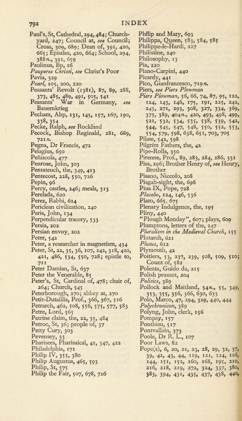 Paul’s, St, Cathedral, 294,484; Church¬ yard, 247; Council at, see Council; Cross, 309, 689; Dean of, 391, 420, 665; Epistles, 420, 664; School, 294, 388ft., 391, 659 Paulinus, Bp, 16 Pauperes Christi, see Christ’s Poor Pavia, 329 Pearl, 105, 200, 220 Peasants’ Revolt (1381), 87, 89, 288, 373, 485, 489, 491, 505, 54i Peasants’ War in Germany, see Bauemkrieg Pecham, Ahp, 131, 145, 157, 167, 190, 338, 354 • . Peeke, Ralph, see Rockland Pecock, Bishop Reginald, 281, 689, 721«. Pegna, Dr Francis, 472 Pelagius, 650 Peniscola, 477 Penrose, John, 303 Pentateuch, the, 349, 413 Pentecost, 228, 550, 726 Pepin, 96 Percy, castles, 246; meals, 313 Perelada, 620 Perez, Rabbi, 614 Periclean civilization, 240 Peris, John, 134 Perpendicular tracery, 533 Persia, 202 Persian envoy, 202 Peter, 542 Peter, a researcher in magnetism, 434 Peter, St, 22, 35, 36, 107, 242, 318, 420, 421, 486, 534, 550, 728; epistle to, 711 Peter Damian, St, 637 Peter the Venerable, 85 Peter’s, St, Cardinal of, 478; chair of, 264; Church, 545 Peterborough, 270; abbey at, 270 Petit-Dutaillis, Prof., 366, 367, 516 Petrarch, 462, 508, 556, 575, 577, 583 Petre, Lord, 565 Petrine claim, the, 22, 35, 484 Petroc, St, 36; people of, 37 Petty Cury, 303 Pevensey, 33 Pharisees, Pharisaical, 41, 347, 422 Philadelphia, 171 Philip IV, 355, 380 Philip Augustus, 465, 593 Philip, St, 575 Philip the Fair, 507, 678, 726 Philip and Mary, 693 Philippa, Queen, 583, 584, 585 Philippe-le-Hardi, 227 Philistine, 240 Philosophy, 13 Pia, 220 Piano-Carpini, 440 Picardy, 441 Pico, Gianfrancesco, 719/1. Piers, see Piers Plowman Piers Plowman, 56, 66, 74, 87, 95, 122, 124, 143, 146, 175, 191, 225, 242, 245, 271, 293, 308, 327, 334, 369, 375, 389> 404n., 420, 493, 498, 499, 521, 532, 534, 535, 538, 539, 542, 544, 545, 547, 548, 550, 552, 553, . 554, 579, 598, 638, 651, 703, 705 Pilate, 542, 598 Pilgrim Fathers, the, 42 Pipe-Rolls, 35c Pirenne, Prof., 89, 283, 284, 286, 331 Pisa, 296; Brother Henry of, see Henry, Brother Pisano, Niccolo, 208 Pisgah-sight, the, 696 Pius IX, Pope, 728 Placebo, 124, 146, 536 Plato, 665, 675 Plenary Indulgence, the, 195 Pliny, 440 “Plough Monday”, 607; plays, 609 Plumptons, letters of the, 247 Pluralism in the Medieval Church, 155 Plutarch, 621 Plums, 612 Plymouth, 42 Poitiers, 53, 237, 239, 508, 509, 510; Count of, 582 Polenta, Guido da, 215 Polish peasant, 204 Politics, 389 Pollock and Maitland, 54ft., 55, 349, 353? 355, 35<$, 3<><>, <$3°, 633 Polo, Marco, 47, 294, 329, 440, 444 Polychronicon, 389 Polyng, John, clerk, 156 Pompey, 157 Ponthieu, 517 Pontvallain, 373 Poole, Dr R. L., 107 Poor Laws, 82 Pope(s), 6, 20, 21, 23, 28, 29, 32, 37, 39, 42, 43, 44, 119, 121, I24, 126, 144, 151, 152, 160, 168, 195, 210, 216, 218, 219, 272, 324, 337, 380, 383, 394, 43r, 435, 437, 438, 44°,