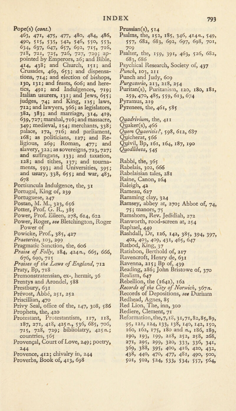 Pope(s) (cont.) 463, 47i, 475, 477, 480, 484, 486, 490, 5i5, 535, 542, 546, 55°, 553, 634, 637, 647, 657, 692, 715, 716, 718, 721, 725, 726, 727, 729; ap¬ pointed by Emperors, 26; and Bible, 414, 438; and Church, 151; and Crusades, 469, 653; and dispensa¬ tions, 714; and election of bishops, 130, 131; and feasts, 606; and here¬ tics, 491; and Indulgences, 719; Italian usurers, 131; and Jews, 655; judges, 74; and King, 125; laws, 712; and lawyers, 366; as legislators, 382, 383; and marriage, 314, 419, 639,727; marshal, 716; and massacre, 349; medieval, 154; merchants, 338; palace, 172, 716; and parliament, 168; as politicians, 127; and Re¬ ligious, 269; Roman, 477; and slavery, 322; as sovereigns, 723, 727; and suffragans, 133; and taxation, 128; and tithes, 137; and tourna¬ ments, 593; and Universities, 395; and usury, 338, 655; and war, 483, 678 Portiuncula Indulgence, the, 31 Portugal, King of, 239 Portuguese, 247 Postan, M. M., 323, 656 Potter, Prof. G. R., 385 Power, Prof. Eileen, 278, 614, 622 Power, Roger, see Bletchington, Roger Power of Powicke, Prof., 385, 427 Praeterita, 103, 299 Pragmatic Sanction, the, 606 Praise of Folly, 184, 424/2., 665, 666, 676, 690, 715 Praises of the Laws of England, 712 Praty, Bp, 718 Premonstratensian, ex-, hermit, 36 Prentys and Arondel, 588 Prestbury, 631 Prevost, Abbe, 251, 252 Priscillian, 470 Privy Seal, office of the, 147, 308, 586 Prophets, the, 420 Protestant, Protestantism, 117, 118, 187, 271, 418, 425/2., 536, 685, 706, 715, 728, 729; bibliolatry, 425/2.; countries, 565 Provengal, Court of Love, 249; poetry, 244 Provence, 412; chivalry in, 244 Proverbs, Book of, 413, 698 Prussian(s), 514 Psalms, the, 152, 185, 346, 414/2., 549, 557, 682, 683, 692, 697, 698, 701, 709 Psalter, the, 159, 391, 463, 526, 682, 683, 686 Psychical Research, Society of, 437 Punch, 103, 211 Punch and Judy, 609 Purgatorio, 213, 218, 254 Puritan(s), Puritanism, 120, 180, 181, 259,47°, 485, 559, 613, 674 Pyramus, 219 Pyrenees, the, 461, 585 Quadriviumy the, 411 Quaker(s), 466 Quern Quaeritis598, 612, 6S7 Quicherat, 566 Quivil, Bp, 161, 164, 187, 190 Quodlibetay 545 Rabbi, the, 365 Rabelais, 302, 666 Rabelaisian tales, 281 Raine, Canon, 164 Raleigh, 42 Rameau, 627 Ramming clay, 324 Ramsey, abbey at, 270; Abbot of, 74, 75; manors, 75 Ramshom, Rev. Jedidiah, 272 Ranworth, rood-screen at, 254 Raphael, 449 Rashdall, Dr, 126, 142, 385, 394, 397, 402, 403, 409, 431, 465, 647 Ratbod, King, 37 Ratisbon, Berthold of, 217 Ravencroft, Henry de, 631 Ravenna, 215; Bp of, 439 Reading, 286; John Bristowe of, 370 Realism, 647 Rebellion, the (1642), 162 Records of the City of Norwich, 367/1. Records of Depositions, see Durham Redhead, Agnes, 85 Red Lion, The, inn, 300 Rediere, Clement, 71 Reformation, the,7,18,31,71,82,85,89, 95, 121, 124, 133, 138, 140, 142, 150, 160, 162, 175, 180 and n.y 186, 189, 190, 193, 199, 218, 252, 258, 268, 271, 295, 299, 320, 333, 336, 341, 369, 388, 395, 400, 416, 420, 432, 438, 440, 470, 477, 481, 490, 500, 5QI, 5°2, 524, 533/ 534, 557, 5^4,
