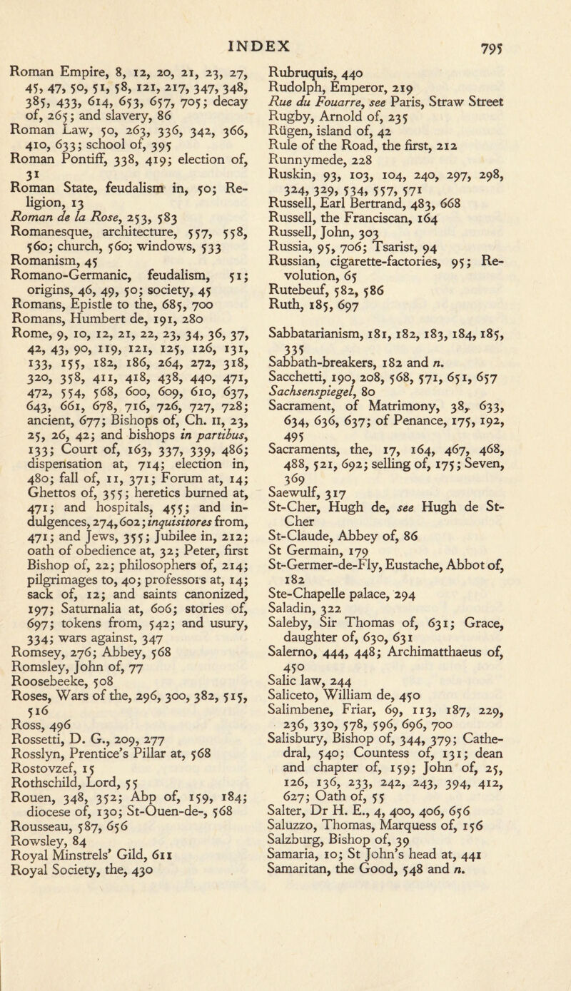Roman Empire, 8, 12, 20, 21, 23, 27, 45, 47, 50, 5i, 58, hi, 217, 347, 348, 385, 433, 614, 653, 657, 705; decay of, 265; and slavery, 86 Roman Law, 50, 263, 336, 342, 366, 410, 633; school of, 395 Roman Pontiff, 338, 419; election of, 3i Roman State, feudalism in, 50; Re¬ ligion, 13 Roman de la Rose, 253, 583 Romanesque, architecture, 557, 558, 560; church, 560; windows, 533 Romanism, 45 Romano-Germanic, feudalism, 51; origins, 46, 49, 50; society, 45 Romans, Epistle to the, 685, 700 Romans, Humbert de, 191, 280 Rome, 9, 10, 12, 21, 22, 23, 34, 36, 37, 42, 43, 90, 119, 121, 125, 126, 131, i33, x55, 182, 186, 264, 272, 318, 320, 358, 411, 418, 438, 440, 471, 472, 554, 568, 600, 609, 610, 637, 643, 661, 678, 716, 726, 727, 728; ancient, 677; Bishops of, Ch. 11, 23, 25, 26, 42; and bishops in partibus, 133; Court of, 163, 337, 339, 486; dispensation at, 714; election in, 480; fall of, 11, 371; Forum at, 14; Ghettos of, 355; heretics burned at, 471; and hospitals, 455; and in¬ dulgences, 274,602; inquisitores from, 471; and Jews, 355; Jubilee in, 212; oath of obedience at, 32; Peter, first Bishop of, 22; philosophers of, 214; pilgrimages to, 40; professors at, 14; sack of, 12; and saints canonized, 197; Saturnalia at, 606; stories of, 697; tokens from, 542; and usury, 334; wars against, 347 Romsey, 276; Abbey, 568 Romsley, John of, 77 Roosebeeke, 508 Roses, Wars of the, 296, 300, 382, 515, 516 Ross, 496 Rossetti, D. G., 209, 277 Rosslyn, Prentice’s Pillar at, 568 Rostovzef, 15 Rothschild, Lord, 55 Rouen, 348, 352; Abp of, 159, 184; diocese of, 130; St-Ouen-de-, 568 Rousseau, 587, 656 Rowsley, 84 Royal Minstrels’ Gild, 611 Royal Society, the, 430 Rubruquis, 440 Rudolph, Emperor, 219 Rue du Fouarre, see Paris, Straw Street Rugby, Arnold of, 235 Riigen, island of, 42 Rule of the Road, the first, 212 Runnymede, 228 Ruskin, 93, 103, 104, 240, 297, 298, 324> 329> 534, 557, 57i Russell, Earl Bertrand, 483, 668 Russell, the Franciscan, 164 Russell, John, 303 Russia, 95, 706; Tsarist, 94 Russian, cigarette-factories, 95; Re¬ volution, 65 Rutebeuf, 582, 586 Ruth, 185, 697 Sabbatarianism, 181,182,183, 184,185, 335 Sabbath-breakers, 182 and n. Sacchetti, 190, 208, 568, 571, 651, 657 Sachsenspiegel, 80 Sacrament, of Matrimony, 38,, 633, 634, 636, 637; of Penance, 175, 192, 495 Sacraments, the, 17, 164, 467, 468, 488, 521, 692; selling of, 175; Seven, 369 Saewulf, 317 St-Cher, Hugh de, see Hugh de St- Cher St-Claude, Abbey of, 86 St Germain, 179 St-Germer-de-Fly, Eustache, Abbot of, 182 Ste-Chapelle palace, 294 Saladin, 322 Saleby, Sir Thomas of, 631; Grace, daughter of, 630, 631 Salerno, 444, 448; Archimatthaeus of, 450 Salic law, 244 Saliceto, William de, 450 Salimbene, Friar, 69, 113, 187, 229, 236, 330, 578, 596, 696, 700 Salisbury, Bishop of, 344, 379; Cathe¬ dral, 540; Countess of, 131; dean and chapter of, 159; John of, 25, 126, 136, 233, 242, 243, 394, 412, 627; Oath of, 55 Salter, Dr H. E., 4, 400, 406, 656 Saluzzo, Thomas, Marquess of, 156 Salzburg, Bishop of, 39 Samaria, 10; St John’s head at, 441 Samaritan, the Good, 548 and n.