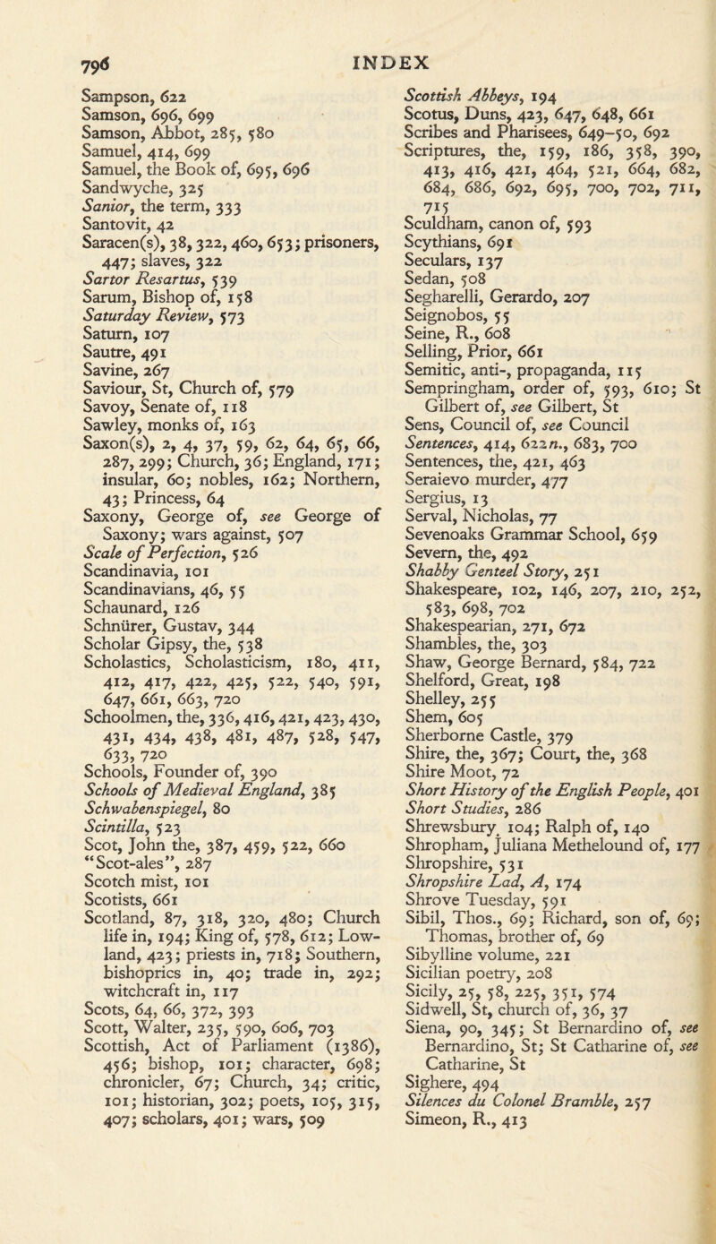 Sampson, 622 Samson, 696, 699 Samson, Abbot, 285, $80 Samuel, 414, 699 Samuel, the Book of, 695, 696 Sandwyche, 325 Sardor, the term, 333 Santovit, 42 Saracen(s), 38,322,460, 653; prisoners, 447; slaves, 322 Sartor Resartus, 539 Sarum, Bishop of, 158 Saturday Review, 573 Saturn, 107 Sautre, 491 Savine, 267 Saviour, St, Church of, 579 Savoy, Senate of, 118 Sawley, monks of, 163 Saxon(s), 2, 4, 37, 59, 62, 64, 65, 66, 287, 299; Church, 36; England, 171; insular, 60; nobles, 162; Northern, 43; Princess, 64 Saxony, George of, see George of Saxony; wars against, 507 Scale of Perfection, 526 Scandinavia, 101 Scandinavians, 46, 5 5 Schaunard, 126 Schniirer, Gustav, 344 Scholar Gipsy, the, 538 Scholastics, Scholasticism, 180, 411, 412, 417, 422, 425, 522, 540, 591, 647, 661, 663, 720 Schoolmen, the, 336,416,421,423, 430, 43*> 434, 438, 487, 528, 547, 633, 720 Schools, Founder of, 390 Schools of Medieval England, 385 Schwabenspiegel, 80 Scintilla, 523 Scot, John the, 387, 459, 522, 660 “Scot-ales”, 287 Scotch mist, 101 Scotists, 661 Scotland, 87, 318, 320, 480; Church life in, 194; King of, 578, 612; Low¬ land, 423; priests in, 718; Southern, bishoprics in, 40; trade in, 292; witchcraft in, 117 Scots, 64, 66, 372, 393 Scott, Walter, 235, 590, 606, 703 Scottish, Act of Parliament (1386), 456; bishop, 101; character, 698; chronicler, 67; Church, 34; critic, 101; historian, 302; poets, 105, 315, 407; scholars, 401; wars, 509 Scottish Abbeys, 194 Scotus, Duns, 423, 647, 648, 661 Scribes and Pharisees, 649-50, 692 Scriptures, the, 159, 186, 358, 390, 413, 416, 421, 464, 521, 664, 682, 684, 686, 692, 695, 700, 702, 711, 715 Sculdham, canon of, 593 Scythians, 691 Seculars, 137 Sedan, 508 Segharelli, Gerardo, 207 Seignobos, 55 Seine, R., 608 Selling, Prior, 661 Semitic, anti-, propaganda, 115 Sempringham, order of, 593, 610; St Gilbert of, see Gilbert, St Sens, Council of, see Council Sentences, 414, 622/1., 683, 700 Sentences, the, 421, 463 Seraievo murder, 477 Sergius, 13 Serval, Nicholas, 77 Sevenoaks Grammar School, 659 Severn, the, 492 Shabby Genteel Story, 251 Shakespeare, 102, 146, 207, 210, 252, 583, 698, 702 Shakespearian, 271, 672 Shambles, the, 303 Shaw, George Bernard, 584, 722 Shelford, Great, 198 Shelley, 255 Shem, 605 Sherborne Castle, 379 Shire, the, 367; Court, the, 368 Shire Moot, 72 Short History of the English People, 401 Short Studies, 286 Shrewsbury^ 104; Ralph of, 140 Shropham, Juliana Methelound of, 177 Shropshire, 531 Shropshire Ladr Ay 174 Shrove Tuesday, 591 Sibil, Thos., 69; Richard, son of, 69; Thomas, brother of, 69 Sibylline volume, 221 Sicilian poetry, 208 Sicily, 25, 58, 225, 351, 574 Sidwell, St, church of, 36, 37 Siena, 90, 345; St Bernardino of, see Bernardino, St; St Catharine of, see Catharine, St Sighere, 494 Silences du Colonel Bramble, 257 Simeon, R., 413