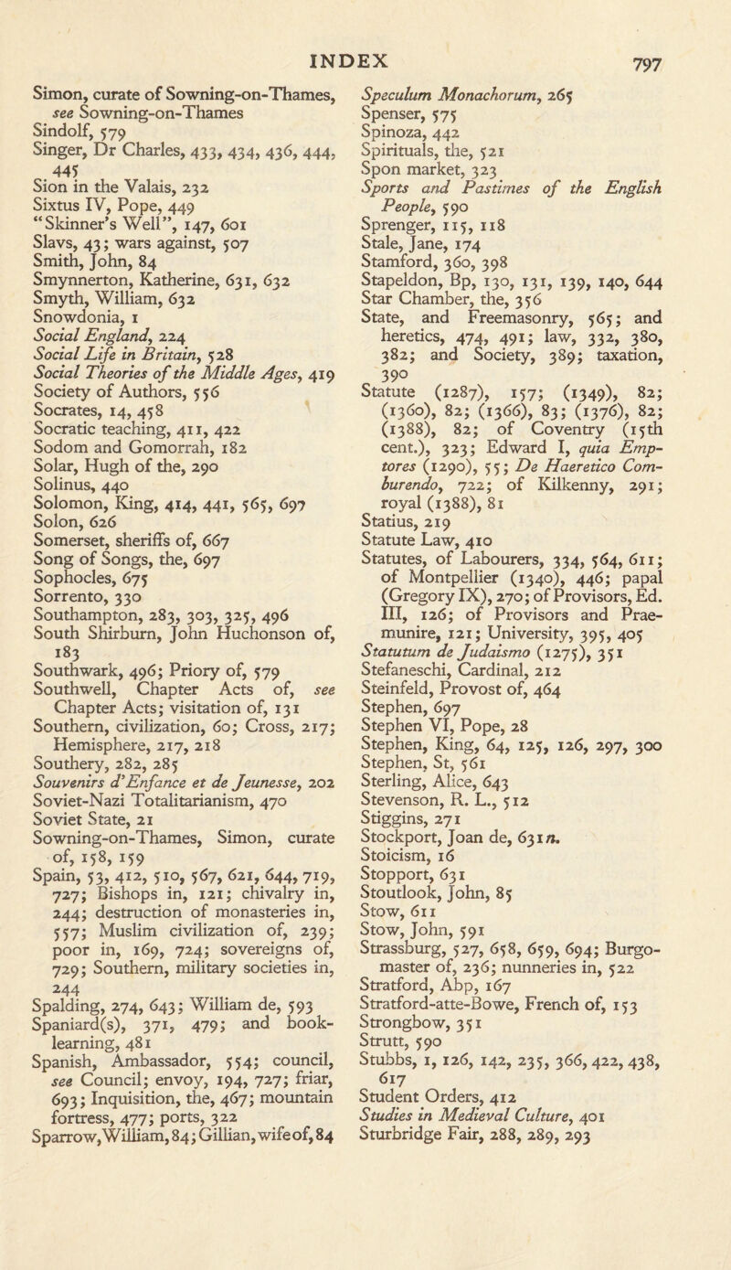 Simon, curate of Sowning-on-Thames, see Sowning-on-Thames Sindolf, 579 Singer, Dr Charles, 433, 434, 436, 444, . 44* Sion in the Valais, 232 Sixtus IV, Pope, 449 “Skinner’s Well”, 147, 601 Slavs, 43; wars against, 507 Smith, John, 84 Smynnerton, Katherine, 631, 632 Smyth, William, 632 Snowdonia, 1 Social England, 224 Social Life in Britain, 528 Social Theories of the Middle Ages, 419 Society of Authors, 556 Socrates, 14, 458 Socratic teaching, 411, 422 Sodom and Gomorrah, 182 Solar, Hugh of the, 290 Solinus, 440 Solomon, King, 414, 441, 565, 697 Solon, 626 Somerset, sheriffs of, 667 Song of Songs, the, 697 Sophocles, 675 Sorrento, 330 Southampton, 283, 303, 325, 496 South Shirbum, John Huchonson of, 183 Southwark, 496; Priory of, 579 Southwell, Chapter Acts of, see Chapter Acts; visitation of, 131 Southern, civilization, 60; Cross, 217; Hemisphere, 217, 218 Southery, 282, 285 Souvenirs d’Enfance et de Jeunesse, 202 Soviet-Nazi Totalitarianism, 470 Soviet State, 21 Sowning-on-Thames, Simon, curate of, 158, 159 Spain, 53, 412, 510, 567, 621, 644, 719, 727; Bishops in, 121; chivalry in, 244; destruction of monasteries in, 557; Muslim civilization of, 239; poor in, 169, 724; sovereigns of, 729; Southern, military societies in, 244 Spalding, 274, 643; William de, 593 Spaniard(s), 371, 479; and book¬ learning, 481 Spanish, Ambassador, 554; council, see Council; envoy, 194, 727; friar, 693; Inquisition, the, 467; mountain fortress, 477; ports, 322 Sparrow, William, 84; Gillian, wife of, 84 Speculum Monachorum, 265 Spenser, 575 Spinoza, 442 Spirituals, the, 521 Spon market, 323 Sports and Pastimes of the English People, 590 Sprenger, 115, 118 Stale, Jane, 174 Stamford, 360, 398 Stapeldon, Bp, 130, 131, 139, 140, 644 Star Chamber, the, 356 State, and Freemasonry, 565; and heretics, 474, 491; law, 332, 380, 382; and Society, 389; taxation, 390 Statute (1287), 157; (1349), 82; (1360), 82; (1366), 83; (1376), 82; (1388), 82; of Coventry (15th cent.), 323; Edward I, quia Emp- tores (1290), 55; De Haeretico Corn- bur endo^ 722; of Kilkenny, 291; royal (1388), 81 Statius, 219 Statute Law, 410 Statutes, of Labourers, 334, 564, 611; of Montpellier (1340), 446; papal (Gregory IX), 270; of Pro visors, Ed. Ill, 126; of Provisors and Prae¬ munire, 121; University, 395, 405 Statutum de Judaismo (1275), 351 Stefaneschi, Cardinal, 212 Steinfeld, Provost of, 464 Stephen, 697 Stephen VI, Pope, 28 Stephen, King, 64, 125, 126, 297, 300 Stephen, St, 561 Sterling, Alice, 643 Stevenson, R. L., 512 Stiggins, 271 Stockport, Joan de, 631/*, Stoicism, 16 Stopport, 631 Stoutlook, John, 85 Stow, 611 Stow, John, 591 Strassburg, 527, 658, 659, 694; Burgo¬ master of, 236; nunneries in, 522 Stratford, Abp, 167 Stratford-atte-Bowe, French of, 153 Strongbow, 351 Strutt, 590 Stubbs, 1, 126, 142, 235, 366,422, 438, 617 Student Orders, 412 Studies in Medieval Culture, 401 Sturbridge Fair, 288, 289, 293