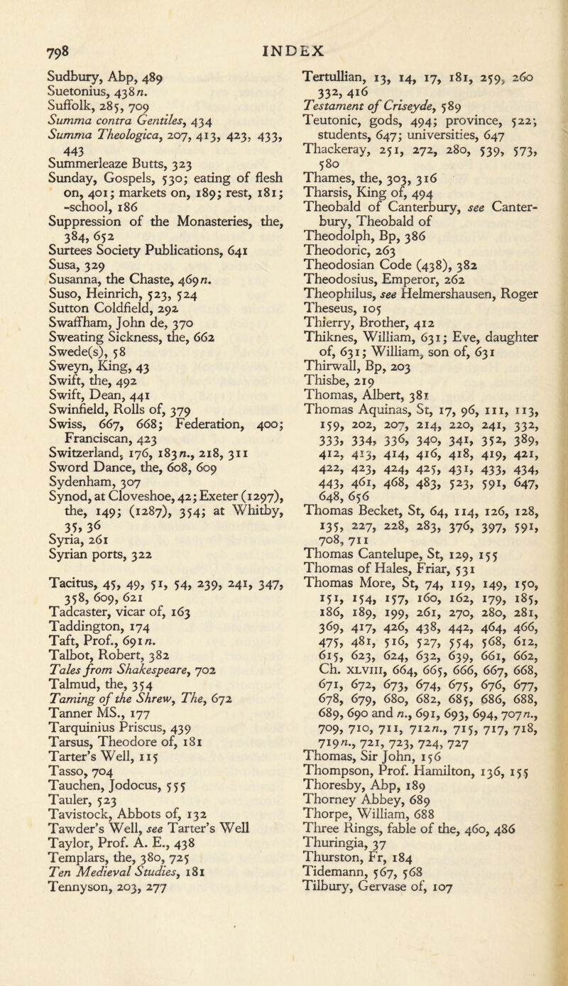 Sudbury, Abp, 489 Suetonius, 43 8 n. Suffolk, 285, 709 Summa contra Gentiles, 434 Summa Theologica, 207, 413, 423, 433, 443 Summerleaze Butts, 323 Sunday, Gospels, 530; eating of flesh on, 401; markets on, 189; rest, 181; -school, 186 Suppression of the Monasteries, the, 384, 652 Surtees Society Publications, 641 Susa, 329 Susanna, the Chaste, 469 n. Suso, Heinrich, 523, 524 Sutton Coldfield, 292 Swaffham, John de, 370 Sweating Sickness, the, 662 Swede(s), 58 Sweyn, King, 43 Swift, the, 492 Swift, Dean, 441 Swinfield, Rolls of, 379 Swiss, 667, 668; Federation, 400; Franciscan, 423 Switzerland, 176, 183 n., 218, 311 Sword Dance, the, 608, 609 Sydenham, 307 Synod, at Cloveshoe, 42; Exeter (1297), the, 149; (1287), 354; at Whitby, 35,36 Syria, 261 Syrian ports, 322 Tacitus, 45, 49, y 1, 54, 239, 241, 347, 358, 609, 621 Tadcaster, vicar of, 163 Taddington, 174 Taft, Prof., 691/z. Talbot, Robert, 382 Tales from Shakespeare, 702 Talmud, the, 354 Taming of the Shrew, The, 672 Tanner MS., 177 Tarquinius Priscus, 439 Tarsus, Theodore of, 181 Tarter’s Well, 115 Tasso, 704 Tauchen, Jodocus, 555 Tauler, 523 Tavistock, Abbots of, 132 Tawder’s Well, see Tarter’s Well Taylor, Prof. A. E., 438 Templars, the, 380, 725 Ten Medieval Studies, 181 Tennyson, 203, 277 Tertullian, 13, 14, 17, 181, 259, 260 332, 416 Testament of Criseyde, 589 Teutonic, gods, 494; province, 522; students, 647; universities, 647 Thackeray, 251, 272, 280, 539, 573, 580 Thames, the, 303, 316 Tharsis, King of, 494 Theobald of Canterbury, see Canter¬ bury, Theobald of Theodolph, Bp, 386 Theodoric, 263 Theodosian Code (438), 382 Theodosius, Emperor, 262 Theophilus, see Helmershausen, Roger Theseus, 105 Thierry, Brother, 412 Thiknes, William, 631; Eve, daughter of, 631; William, son of, 631 Thirwall, Bp, 203 Thisbe, 219 Thomas, Albert, 381 Thomas Aquinas, St, 17, 96, 111, 113, 159, 202, 207, 214, 220, 241, 332, 333, 334? 336, 340? 341, 352, 389? 412, 413, 414, 416, 418, 419, 421, 422, 423, 424, 425, 431, 433, 434, 443, 461, 468, 483, 523, 591, 647, 648, 656 Thomas Becket, St, 64, 114, 126, 128, 135, 227, 228, 283, 376, 397, 591, 708, 711 Thomas Cantelupe, St, 129, 155 Thomas of Hales, Friar, 531 Thomas More, St, 74, 119, 149, 150, 151? 154? 157, 160, 162, 179, 185, 186, 189, 199, 261, 270, 280, 281, 369, 417, 426, 438, 442, 464, 466, 475? 481, 516, 527, 5:54, 568, 612, 615, 623, 624, 632, 639, 661, 662, Ch. xlviii, 664, 665, 666, 667, 668, 671, 672, 673, 674, 675, 676, 677, 678, 679, 680, 682, 685, 686, 688, 689, 690 and n.y 691, 693, 694, 707n.f 709, 710, 711, 712n.9 715, 717, 718, 719«•» 72i, 723? 724> 727 Thomas, Sir John, 156 Thompson, Prof. Hamilton, 136, 155 Thoresby, Abp, 189 Thorney Abbey, 689 Thorpe, William, 688 Tliree Rings, fable of the, 460, 486 Thuringia, 37 Thurston, Fr, 184 Tidemann, 567, 568 Tilbury, Gervase of, 107