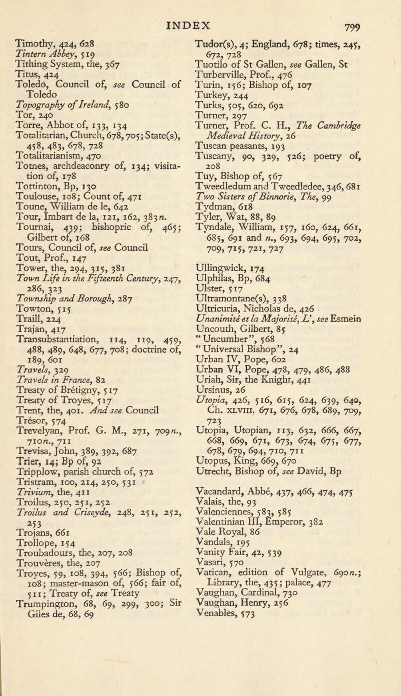 Timothy, 424, 628 Tintern Abbey, 519 Tithing System, the, 367 Titus, 424 Toledo, Council of, see Council of Toledo Topography of Ireland, 580 Tor, 240 Torre, Abbot of, 133, 134 Totalitarian, Church, 678,705; State(s), 458, 483, 678, 728 Totalitarianism, 470 Totnes, archdeaconry of, 134; visita¬ tion of, 178 Tottinton, Bp, 130 Toulouse, 108; Count of, 471 Toune, William de le, 642 Tour, Imbart de la, 121, 162, 383 n. Toumai, 439; bishopric of, 465; Gilbert of, 168 Tours, Council of, see Council Tout, Prof., 147 Tower, the, 294, 315, 381 Town Life in the Fifteenth Century, 247, 286, 323 Township and Borough, 287 Towton, 515 Traill, 224 Trajan, 417 Transubstantiation, 114, 119, 459, 488, 489, 648, 677, 708; doctrine of, 189, 601 Travels, 329 Travels in France, 82 Treaty of Bretigny, 517 Treaty of Troyes, 517 Trent, the, 401. And see Council Tresor, 574 Trevelyan, Prof. G. M., 271, 709 n., 7io«., 711 Trevisa, John, 389, 392, 687 Trier, 14; Bp of, 92 Tripplow, parish church of, 572 Tristram, 100, 214, 250, 531 Trivium, the, 411 Troilus, 250, 251, 252 Troilus and Criseyde, 248, 251, 252, 253 Trojans, 661 Trollope, 154 Troubadours, the, 207, 208 Trouveres, the, 207 Troyes, 59, 108, 394, 566; Bishop of, 108; master-mason of, 566; fair of, 511; Treaty of, see Treaty Trumpington, 68, 69, 299, 300; Sir Giles de, 68, 69 799 Tudor(s), 4; England, 678; times, 245, 672, 728 Tuotilo of St Gallen, see Gallen, St Turberville, Prof., 476 Turin, 156; Bishop of, 107 Turkey, 244 Turks, 505, 620, 692 Turner, 297 Turner, Prof. C. H., The Cambridge Medieval History, 26 Tuscan peasants, 193 Tuscany, 90, 329, 526; poetry of, 208 Tuy, Bishop of, 567 Tweedledum and Tweedledee, 346,681 Two Sisters of Binnorie, The, 99 Tydman, 618 Tyler, Wat, 88, 89 Tyndale, William, 157, 160, 624, 661, 685, 691 and n., 693, 694, 695, 702, 709,715,721,727 Ullingwick, 174 Ulphilas, Bp, 684 Ulster, 517 Ultramontane(s), 338 Ultricuria, Nicholas de, 426 Unanimite et la Majority L\ see Esmein Uncouth, Gilbert, 85 “ Uncumber ”, 568 “Universal Bishop”, 24 Urban IV, Pope, 602 Urban VI, Pope, 478, 479, 486, 488 Uriah, Sir, the Knight, 441 Ursinus, 26 Utopia, 426, 516, 615, 624, 639, 640, Ch. xlvm. 671, 676, 678, 689, 709, 723 Utopia, Utopian, 113, 632, 666, 667, 668, 669, 671, 673, 674, 675, 677, 678, 679, 694, 710, 711 Utopus, King, 669, 670 Utrecht, Bishop of, see David, Bp Vacandard, Abbe, 437, 466, 474, 475 Valais, the, 93 Valenciennes, 583, 585 Valentinian III, Emperor, 382 Vale Royal, 86 Vandals, 195 Vanity Fair, 42, 539 Vasari, 570 Vatican, edition of Vulgate, 690/1.; Library, the, 43 5; palace, 477 Vaughan, Cardinal, 730 Vaughan, Henry, 256 Venables, $73