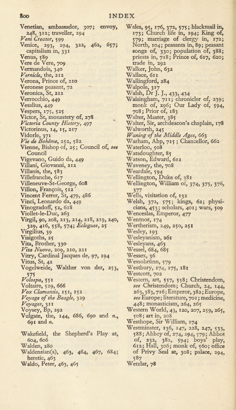 Venetian, ambassador, 307; envoy, 248, 312; traveller, 294 Veni Creator, 599 Venice, 293, 294, 322, 462, 657; capitalism in, 331 Venus, 589 Vere de Vere, 709 Vermandois, 340 Vernicle, the, 212 Verona, Prince of, 210 Veronese peasant, 72 Veronica, St, 212 Verrocchio, 449 Vesalius, 449 Vespers, 175, 525 Victor, St, monastery of, 278 Victoria County History, 497 Victorinus, 14, 15, 217 Vidorle, 371 Vie de Boheme, 252, 582 Vienne, Bishop of, 25; Council of, see Council Vigevano, Guido da, 449 Villani, Giovanni, 212 Villanis, the, 583 Villefranche, 617 Villeneuve-St-George, 608 Villon, Francois, 512 Vincent Ferrer, St, 479, 486 Vinci, Leonardo da, 449 VinogradofF, 52, 618 Viollet-le-Duc, 263 Virgil, 90, 208, 213, 214, 218, 219, 240, 329, 416, 558, 574; Eclogues, 25 Virgilius, 39 Visigoths, 25 Vita, Brother, 330 Vita Nuova, 209, 210, 221 Vitry, Cardinal Jacques de, 97, 194 Vitus, St, 42 Vogelweide, Walther von der, 253, 575 Volospa, 551 Voltaire, 529, 666 Vox Clamantisy 151, 152 Voyage of the Beagle, 329 Voyages, 311 Voysey, Bp, 292 Vulgate, tile, 144, 686, 690 and n.9 691 and n. Wakefield, the Shepherd’s Play at, 604, 606 Walden, 280 Waldensian(s), 463, 464, 467, 684; heretic, 463 Waldo, Peter, 463, 465 Wales, 95, 176, 372, 575; blackmail in, 173; Church life in, 194; King of, 579; marriage of clergy in, 172; North, 104; peasants in, 89; peasant songs of, 330; population of, 388; priests in, 718; Prince of, 617, 620; trade in, 292 Walker, John, 632 Wallace, 611 Wallingford, 284 Walpole, 317 Walsh, Dr J. J., 433, 434 Walsingham, 711; chronicler of, 239; monk of, 296; Our Lady of, 594, 708; Prior of, 183 Walter, Master, 385 Walter, Sir, archdeacon’s chaplain, 178 Walworth, 245 Waning of the Middle Ages9 663 Warham, Abp, 715 ; Chancellor, 662 Waterloo, 508 Watsdoughter, 85 Watson, Edward, 612 Waveney, the, 708 Weardale, 594 Wellington, Duke of, 381 Wellington, Wiiliam of, 374, 375, 376, 377 Wells, visitation of, 132 Welsh, 372, 575; kings, 62; physi¬ cians, 453; scholars, 401; wars, 509 Wenceslas, Emperor, 477 Wentnor, 174 Wertherism, 249, 250, 251 Wesley, 193 Wesleyanism, 261 Wesleyans, 463 Wessel, 684, 685 Wessex, 36 Wessobrtinn, 579 Westbury, 174, 175, 181 Westcott, 702 Western, art, 557, 558; Christendom, see Christendom; Church, 24, 144, 263,383,716; Emperor, 382; Europe, see Europe; literature, 701; medicine, 448; monasticism, 264, 265 Western World, 43, 120, 207, 259, 265, 508; art in, 208 W'esthope, Sir William, 174 Westminster, 136, 147, 228, 247, 533, 588; Abbey of, 274, 294, 579; Abbot of, 232, 382, 594; boys’ play, 612; Hall, 306; monk of, 560; office of Privy Seal at, 308; palace, 294, 587 Wetzlar, 78