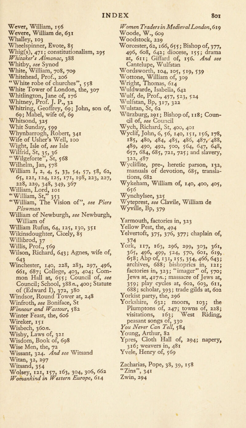 Wever, William, 156 Wevere, William de, 631 Whalley, 103 Wheelspinner, Evote, 85 Whig(s), 471; constitutionalism, 295 Whitaker s Almanac, 388 Whitby, see Synod White, William, 708, 709 Whitehead, Prof., 206 “White robe of churches”, 558 White Tower of London, the, 307 Whitlington, Jane of, 176 Whitney, Prof. J. P., 32 Whitring, Geoffrey, 69; John, son of, 69; Mabel, wife of, 69 Whitsond, 325 Whit Sunday, 599 Whynbarrogh, Robert, 341 Wife of Usher’s Well, 100 Wight, Isle of, see Isle Wilfrid, St, 35, 36 “Wilgeforte”, St, 568 Wilhelm, Jan, 578 William I, 2, 4, 5, 33, 54, 57, 58, 62, 65, 121, 124, 125, 171, 198, 223, 227, 228, 229, 348, 349, 367 William, Lord, 101 “William, St,” 353 “William, The Vision of”, see Piers Plowman William of Newburgh, see Newburgh, William of William Rufus, 64, 125, 130, 351 Wikinsdoughter, Cicely, 85 Willibrod, 37 Willis, Prof., 569 Wilson, Richard, 643; Agnes, wife of, 643 Winchester, 140, 228, 283, 297, 496, 661, 687; College, 403, 404; Com¬ mon Hall at, 655; Council of, see Council; School, 388n., 400; Statute of (Edward I), 372, 380 Windsor, Round Tower at, 248 Winfroth, see Boniface, St Winnour and Was tour, 582 Winter Feast, the, 606 Wireker, 151 Wisbech, 360/1. Wisby, Laws of, 321 Wisdom, Book of, 698 Wise Men, the, 72 Wissant, 324. And see Witsand Witan, 32, 297 Witsand, 354 Wolsey, 121, 157, 163, 304, 306, 662 Womankind in Western Europe, 614 Women Traders in Medieval London, 619 Woode, W., 609 Woodstock, 229 Worcester, 62,166,655; Bishop of, 377, 496, 608, 642; diocese, 155; drama at, 611; Giffard of, 156. And see Cantelupe, Wulfstan Wordsworth, 104, 105, 519, 539 Wottone, William of, 309 Wright, Thomas, 614 Wuldwarde, Isabella, 642 Wulf, de, Prof., 457, 523, 524 Wulfstan, Bp, 317, 322 Wulstan, St, 62 Wurzburg, 291; Bishop of, 118; Coun¬ cil of, see Council Wych, Richard, St, 400, 401 Wyclif, John, 6, 56, 140, 151, 156, 178, 185, 480, 484, 485, 486, 487, 488, 489, 490, 492, 500, 564, 647, 648, 657, 684, 685, 721, 725; and slavery, 322, 487 Wycliffite, pre-, heretic parson, 132, manuals of devotion, 685, transla¬ tions, 682 Wykeham, William of, 140, 400, 405, 656 Wynchylsee, 325 Wyteprest, see Clavile, William de Wyville, Bp, 379 Yarmouth, factories in, 323 Yellow Pest, the, 494 Yelvertoft, 375, 376, 377; chaplain of, 374 York, 117, 163, 296, 299, 303, 361, 365, 496, 499, 524, 570, 601, 619, 658;Abp of, 131, 155, 354,466,643; archives, 688; bishoprics in, 121; factories in, 323; “imager” of, 570; Jews at, 417 n.; massacre of Jews at, 359; play cycles at, 602, 603, 611, 688; scholar, 393; trade gilds at, 602 Yorkist party, the, 296 Yorkshire, 632; moors, 103; the Plumptons of, 247; towns of, 228; visitations, 163; West Riding, peasant songs of, 330 You Never Can Tell, 584 Young, Arthur, 82 Ypres, Cloth Hall of, 294; napery, 316; weavers in, 481 Yvele, Henry of, 569 Zacharias, Pope, 38, 39, 158 “Zins”, 341 Zwin, 294