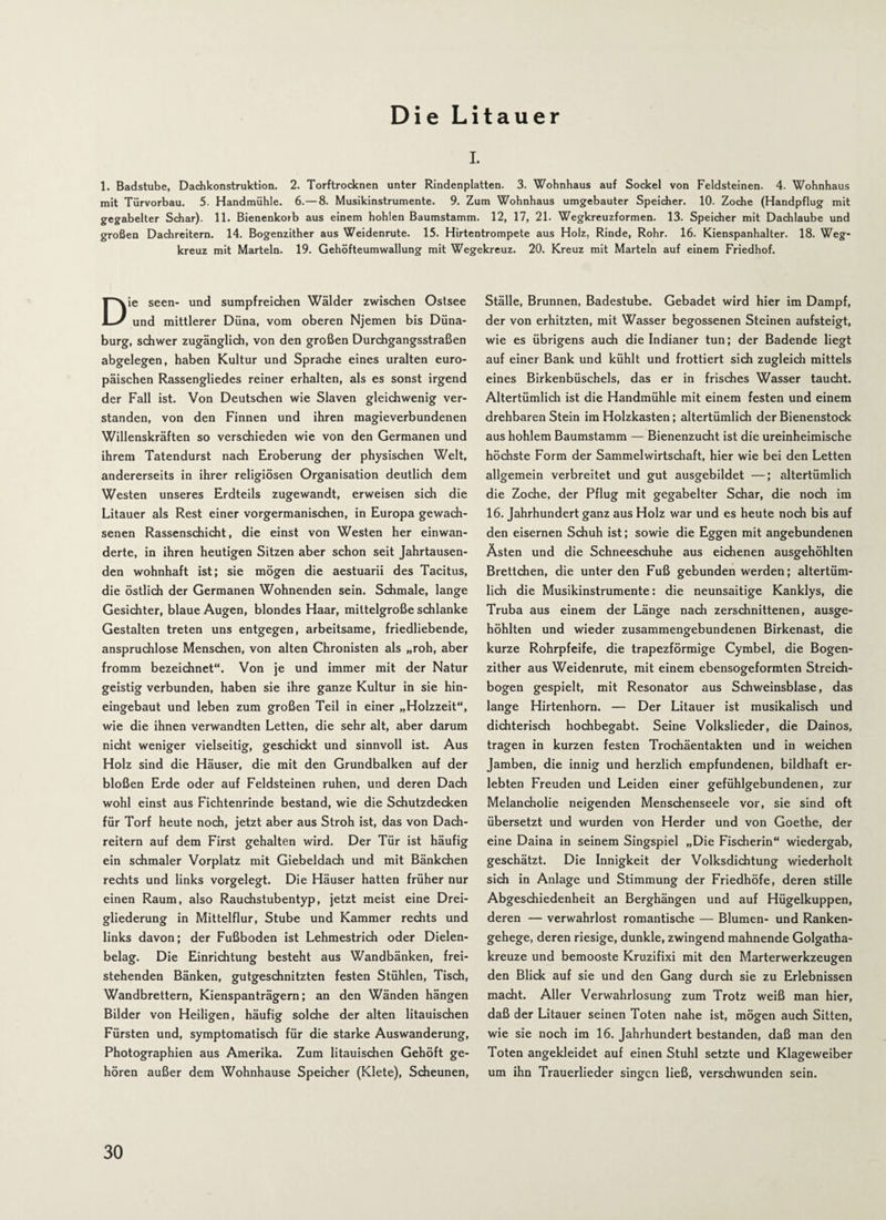 i. 1. Badstube, Dachkonstruktion. 2. Torftrocknen unter Rindenplatten. 3. Wohnhaus auf Sockel von Feldsteinen. 4. Wohnhaus mit Türvorbau. 5. Handmühle. 6.—8. Musikinstrumente. 9. Zum Wohnhaus umgebauter Speicher. 10. Zoche (Handpflug mit gegabelter Schar). 11. Bienenkorb aus einem hohlen Baumstamm. 12, 17, 21. Wegkreuzformen. 13. Speicher mit Dachlaube und großen Dachreitern. 14. Bogenzither aus Weidenrute. 15. Hirtentrompete aus Holz, Rinde, Rohr. 16. Kienspanhalter. 18. Weg¬ kreuz mit Martein. 19. Gehöfteumwallung mit Wegekreuz. 20. Kreuz mit Martein auf einem Friedhof. Die seen- und sumpfreichen Wälder zwischen Ostsee und mittlerer Düna, vom oberen Njemen bis Düna¬ burg, schwer zugänglich, von den großen Durchgangsstraßen abgelegen, haben Kultur und Sprache eines uralten euro¬ päischen Rassengliedes reiner erhalten, als es sonst irgend der Fall ist. Von Deutschen wie Slaven gleichwenig ver¬ standen, von den Finnen und ihren magieverbundenen Willenskräften so verschieden wie von den Germanen und ihrem Tatendurst nach Eroberung der physischen Welt, andererseits in ihrer religiösen Organisation deutlich dem Westen unseres Erdteils zugewandt, erweisen sich die Litauer als Rest einer vorgermanischen, in Europa gewach¬ senen Rassenschicht, die einst von Westen her erwan¬ derte, in ihren heutigen Sitzen aber schon seit Jahrtausen¬ den wohnhaft ist; sie mögen die aestuarii des Tacitus, die östlich der Germanen Wohnenden sein. Schmale, lange Gesichter, blaue Augen, blondes Haar, mittelgroße schlanke Gestalten treten uns entgegen, arbeitsame, friedliebende, anspruchlose Menschen, von alten Chronisten als „roh, aber fromm bezeichnet“. Von je und immer mit der Natur geistig verbunden, haben sie ihre ganze Kultur in sie hin¬ eingebaut und leben zum großen Teil in einer „Holzzeit“, wie die ihnen verwandten Letten, die sehr alt, aber darum nicht weniger vielseitig, geschickt und sinnvoll ist. Aus Holz sind die Häuser, die mit den Grundbalken auf der bloßen Erde oder auf Feldsteinen ruhen, und deren Dach wohl einst aus Fichtenrinde bestand, wie die Schutzdecken für Torf heute noch, jetzt aber aus Stroh ist, das von Dach¬ reitern auf dem First gehalten wird. Der Tür ist häufig ein schmaler Vorplatz mit Giebeldach und mit Bänkchen rechts und links vorgelegt. Die Häuser hatten früher nur einen Raum, also Rauchstubentyp, jetzt meist eine Drei¬ gliederung in Mittelflur, Stube und Kammer rechts und links davon; der Fußboden ist Lehmestrich oder Dielen¬ belag. Die Einrichtung besteht aus Wandbänken, frei¬ stehenden Bänken, gutgeschnitzten festen Stühlen, Tisch, Wandbrettern, Kienspanträgern; an den Wänden hängen Bilder von Heiligen, häufig solche der alten litauischen Fürsten und, symptomatisch für die starke Auswanderung, Photographien aus Amerika. Zum litauischen Gehöft ge¬ hören außer dem Wohnhause Speicher (Klete), Scheunen, Ställe, Brunnen, Badestube. Gebadet wird hier im Dampf, der von erhitzten, mit Wasser begossenen Steinen aufsteigt, wie es übrigens auch die Indianer tun; der Badende liegt auf einer Bank und kühlt und frottiert sich zugleich mittels eines Birkenbüschels, das er in frisches Wasser taucht. Altertümlich ist die Handmühle mit einem festen und einem drehbaren Stein im Holzkasten; altertümlich der Bienenstock aus hohlem Baumstamm — Bienenzucht ist die ureinheimische höchste Form der Sammelwirtschaft, hier wie bei den Letten allgemein verbreitet und gut ausgebildet —; altertümlich die Zoche, der Pflug mit gegabelter Schar, die noch im 16. Jahrhundert ganz aus Holz war und es heute noch bis auf den eisernen Schuh ist; sowie die Eggen mit angebundenen Ästen und die Schneeschuhe aus eichenen ausgehöhlten Brettchen, die unter den Fuß gebunden werden; altertüm¬ lich die Musikinstrumente: die neunsaitige Kanklys, die Truba aus einem der Länge nach zerschnittenen, ausge¬ höhlten und wieder zusammengebundenen Birkenast, die kurze Rohrpfeife, die trapezförmige Cymbel, die Bogen¬ zither aus Weidenrute, mit einem ebensogeformten Streich¬ bogen gespielt, mit Resonator aus Schweinsblase, das lange Hirtenhorn. — Der Litauer ist musikalisch und dichterisch hochbegabt. Seine Volkslieder, die Dainos, tragen in kurzen festen Trochäentakten und in weichen Jamben, die innig und herzlich empfundenen, bildhaft er¬ lebten Freuden und Leiden einer gefühlgebundenen, zur Melancholie neigenden Menschenseele vor, sie sind oft übersetzt und wurden von Herder und von Goethe, der eine Daina in seinem Singspiel „Die Fischerin“ wiedergab, geschätzt. Die Innigkeit der Volksdichtung wiederholt sich in Anlage und Stimmung der Friedhöfe, deren stille Abgeschiedenheit an Berghängen und auf Hügelkuppen, deren — verwahrlost romantische — Blumen- und Ranken¬ gehege, deren riesige, dunkle, zwingend mahnende Golgatha¬ kreuze und bemooste Kruzifixi mit den Marterwerkzeugen den Blick auf sie und den Gang durch sie zu Erlebnissen macht. Aller Verwahrlosung zum Trotz weiß man hier, daß der Litauer seinen Toten nahe ist, mögen auch Sitten, wie sie noch im 16. Jahrhundert bestanden, daß man den Toten angekleidet auf einen Stuhl setzte und Klageweiber um ihn Trauerlieder singen ließ, verschwunden sein.