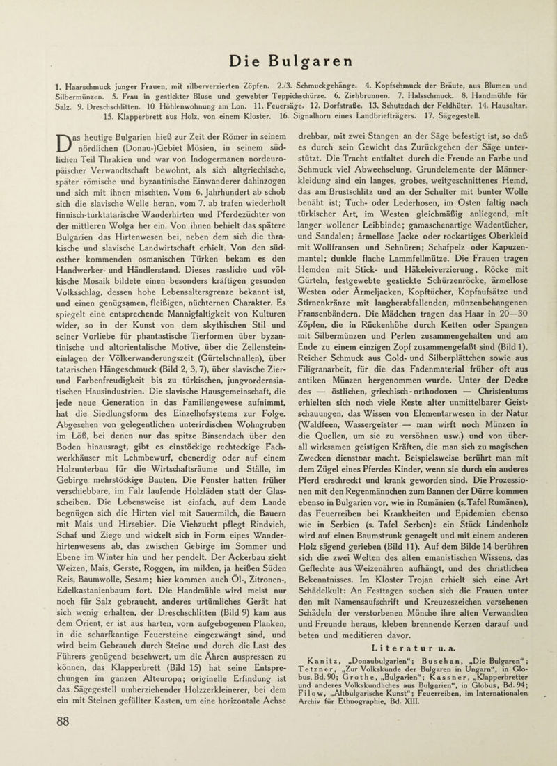 Die Bulgaren 1. Haarschmuck junger Frauen, mit silberverzierten Zöpfen. 2.13. Schmuckgehänge. 4. Kopfschmuck der Bräute, aus Blumen und Silbermünzen. 5. Frau in gestickter Bluse und gewebter Teppichschürze. 6. Ziehbrunnen. 7. Halsschmuck. 8. Handmühle für Salz. 9. Dreschschlitten. 10 Höhlenwohnung am Lon. 11. Feuersäge. 12. Dorfstraße. 13. Schutzdach der Feldhüter. 14. Hausaltar. 15. Klapperbrett aus Holz, von einem Kloster. 16. Signalhorn eines Landbriefträgers. 17. Sägegestell. Das heutige Bulgarien hieß zur Zeit der Römer in seinem nördlichen (Donau-)Gebiet Mösien, in seinem süd¬ lichen Teil Thrakien und war von Indogermanen nordeuro¬ päischer Verwandtschaft bewohnt, als sich altgriechische, später römische und byzantinische Einwanderer dahinzogen und sich mit ihnen mischten. Vom 6. Jahrhundert ab schob sich die slavische Welle heran, vom 7. ab trafen wiederholt finnisch-turktatarische Wanderhirten und Pferdezüchter von der mittleren Wolga her ein. Von ihnen behielt das spätere Bulgarien das Hirtenwesen bei, neben dem sich die thra- kische und slavische Landwirtschaft erhielt. Von den süd- osther kommenden osmanischen Türken bekam es den Handwerker- und Händlerstand. Dieses rassliche und völ¬ kische Mosaik bildete einen besonders kräftigen gesunden Volksschlag, dessen hohe Lebensaltersgrenze bekannt ist, und einen genügsamen, fleißigen, nüchternen Charakter. Es spiegelt eine entsprechende Mannigfaltigkeit von Kulturen wider, so in der Kunst von dem skythischen Stil und seiner Vorliebe für phantastische Tierformen über byzan¬ tinische und altorientalische Motive, über die Zellenstein¬ einlagen der Völkerwanderungszeit (Gürtelschnallen), über tatarischen Hängeschmuck (Bild 2, 3, 7), über slavische Zier- und Farbenfreudigkeit bis zu türkischen, jungvorderasia¬ tischen Hausindustrien. Die slavische Hausgemeinschaft, die jede neue Generation in das Familiengewese aufnimmt, hat die Siedlungsform des Einzelhofsystems zur Folge. Abgesehen von gelegentlichen unterirdischen Wohngruben im Löß, bei denen nur das spitze Binsendach über den Boden hinausragt, gibt es einstöckige rechteckige Fach¬ werkhäuser mit Lehmbewurf, ebenerdig oder auf einem Holzunterbau für die Wirtschaftsräume und Ställe, im Gebirge mehrstöckige Bauten. Die Fenster hatten früher verschiebbare, im Falz laufende Holzläden statt der Glas¬ scheiben. Die Lebensweise ist einfach, auf dem Lande begnügen sich die Hirten viel mit Sauermilch, die Bauern mit Mais und Hirsebier. Die Viehzucht pflegt Rindvieh, Schaf und Ziege und wickelt sich in Form eines Wander¬ hirtenwesens ab, das zwischen Gebirge im Sommer und Ebene im Winter hin und her pendelt. Der Ackerbau zieht Weizen, Mais, Gerste, Roggen, im milden, ja heißen Süden Reis, Baumwolle, Sesam; hier kommen auch Öl-, Zitronen-, Edelkastanienbaum fort. Die Handmühle wird meist nur noch für Salz gebraucht, anderes urtümliches Gerät hat sich wenig erhalten, der Dreschschlitten (Bild 9) kam aus dem Orient, er ist aus harten, vorn aufgebogenen Planken, in die scharfkantige Feuersteine eingezwängt sind, und wird beim Gebrauch durch Steine und durch die Last des Führers genügend beschwert, um die Ähren auspressen zu können, das Klapperbrett (Bild 15) hat seine Entspre¬ chungen im ganzen Alteuropa; originelle Erfindung ist das Sägegestell umherziehender Holzzerkleinerer, bei dem ein mit Steinen gefüllter Kasten, um eine horizontale Achse drehbar, mit zwei Stangen an der Säge befestigt ist, so daß es durch sein Gewicht das Zurückgehen der Säge unter¬ stützt. Die Tracht entfaltet durch die Freude an Farbe und Schmuck viel Abwechselung. Grundelemente der Männer¬ kleidung sind ein langes, grobes, weitgeschnittenes Hemd, das am Brustschlitz und an der Schulter mit bunter Wolle benäht ist; Tuch- oder Lederhosen, im Osten faltig nach türkischer Art, im Westen gleichmäßig anliegend, mit langer wollener Leibbinde; gamaschenartige Wadentücher, und Sandalen; ärmellose Jacke oder rockartiges Oberkleid mit Wollfransen und Schnüren; Schafpelz oder Kapuzen¬ mantel; dunkle flache Lammfellmütze. Die Frauen tragen Hemden mit Stick- und Häkeleiverzierung, Röcke mit Gürteln, festgewebte gestickte Schürzenröcke, ärmellose Westen oder Ärmeljacken, Kopftücher, Kopfaufsätze und Stirnenkränze mit langherabfallenden, münzenbehangenen Fransenbändern. Die Mädchen tragen das Haar in 20—30 Zöpfen, die in Rückenhöhe durch Ketten oder Spangen mit Silbermünzen und Perlen zusammengehalten und am Ende zu einem einzigen Zopf zusammengefaßt sind (Bild 1). Reicher Schmuck aus Gold- und Silberplättchen sowie aus Filigranarbeit, für die das Fadenmaterial früher oft aus antiken Münzen hergenommen wurde. Unter der Decke des — östlichen, griechisch - orthodoxen — Christentums erhielten sich noch viele Reste alter unmittelbarer Geist¬ schauungen, das Wissen von Elementarwesen in der Natur (Waldfeen, Wassergeister — man wirft noch Münzen in die Quellen, um sie zu versöhnen usw.) und von über¬ all wirksamen geistigen Kräften, die man sich zu magischen Zwecken dienstbar macht. Beispielsweise berührt man mit dem Zügel eines Pferdes Kinder, wenn sie durch ein anderes Pferd erschreckt und krank geworden sind. Die Prozessio¬ nen mit den Regenmännchen zum Bannen der Dürre kommen ebenso in Bulgarien vor, wie in Rumänien (s. Tafel Rumänen), das Feuerreiben bei Krankheiten und Epidemien ebenso wie in Serbien (s. Tafel Serben): ein Stück Lindenholz wird auf einen Baumstrunk genagelt und mit einem anderen Holz sägend gerieben (Bild 11). Auf dem Bilde 14 berühren sich die zwei Welten des alten emanistischen Wissens, das Geflechte aus Weizenähren aufhängt, und des christlichen Bekenntnisses. Im Kloster Trojan erhielt sich eine Art Schädelkult: An Festtagen suchen sich die Frauen unter den mit Namensaufschrift und Kreuzeszeichen versehenen Schädeln der verstorbenen Mönche ihre alten Verwandten und Freunde heraus, kleben brennende Kerzen darauf und beten und meditieren davor. Literatur u. a. Kanitz, „Donaubulgarien“; Busch an, „Die Bulgaren“; Tetzner, „Zur Volkskunde der Bulgaren in Ungarn“, in Glo¬ bus, Bd. 90; G r o t h e , „Bulgarien“ ; K a s s n e r, „Klapperbretter und anderes Volkskundliches aus Bulgarien“, in Globus, Bd. 94; Fi low, „Altbulgarische Kunst“; Feuerreiben, im Internationalen. Archiv für Ethnographie, Bd. XIII.
