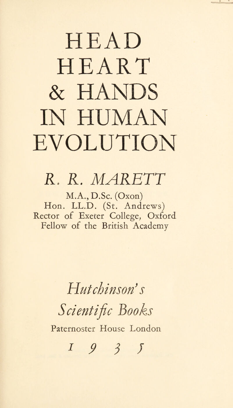 HEAD HEART & HANDS IN HUMAN EVOLUTION R. R. MARETT M.A.jD.Sc. (Oxon) Hon. LL.D. (St. Andrews) Rector of Exeter College^ Oxford Fellow of the British Academy Hutchinson's Scientific Books Paternoster House London