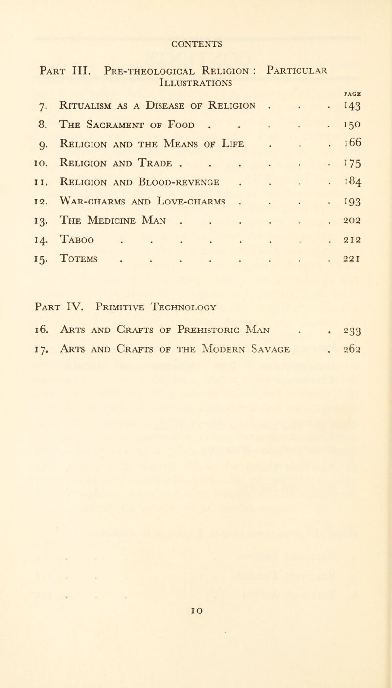 Part III. Pre-theologigal Religion : Particular Illustrations PAGE 7. Ritualism as a Disease of Religion . . -143 8. The Sacrament of Food . . . . *150 9. Religion and the Means of Life . . .166 10. Religion and Trade . , . . . -175 11. Religion and Blood-revenge . . . .184 12. War-charms and Love-charms . . . -193 13. The Medicine Man ...... 202 14. Taboo . . . . , . . .212 15. Totems . . . . . . . .221 Part IV. Primitive Technology 16. Arts and Crafts of Prehistoric Man . *233 17. Arts and Crafts of the Modern Savage . 262