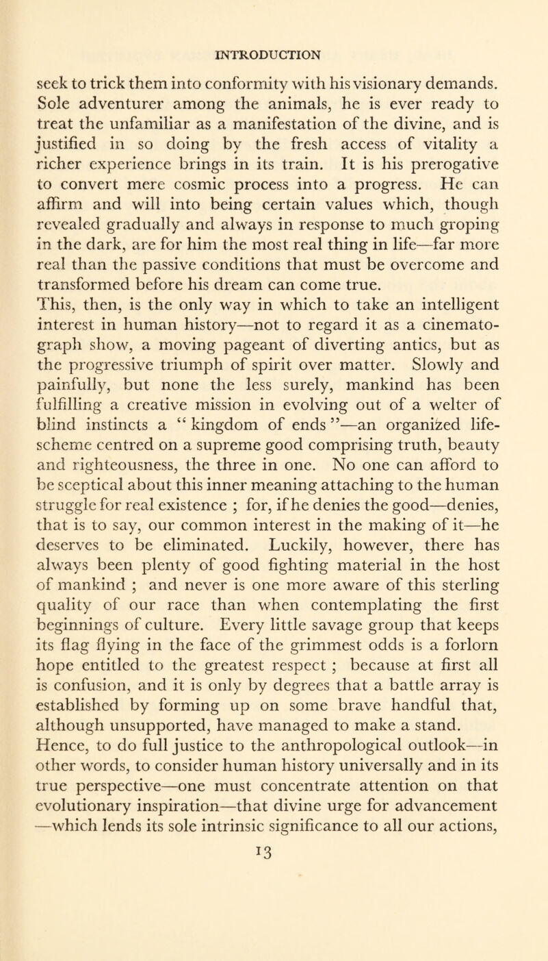 seek to trick them into conformity with his visionary demands. Sole adventurer among the animals, he is ever ready to treat the unfamiliar as a manifestation of the divine, and is justified in so doing by the fresh access of vitality a richer experience brings in its train. It is his prerogative to convert mere cosmic process into a progress. He can affirm and will into being certain values which, though revealed gradually and always in response to much groping in the dark, are for him the most real thing in life—far more real than the passive conditions that must be overcome and transformed before his dream can come true. This, then, is the only way in which to take an intelligent interest in human history—not to regard it as a cinemato¬ graph show, a moving pageant of diverting antics, but as the progressive triumph of spirit over matter. Slowly and painfully, but none the less surely, mankind has been fulfilling a creative mission in evolving out of a welter of blind instincts a “ kingdom of ends ”—an organised life- scheme centred on a supreme good comprising truth, beauty and righteousness, the three in one. No one can afford to be sceptical about this inner meaning attaching to the human struggle for real existence ; for, if he denies the good—denies, that is to say, our common interest in the making of it—he deserves to be eliminated. Luckily, however, there has always been plenty of good fighting material in the host of mankind ; and never is one more aware of this sterling quality of our race than when contemplating the first beginnings of culture. Every little savage group that keeps its flag flying in the face of the grimmest odds is a forlorn hope entitled to the greatest respect; because at first all is confusion, and it is only by degrees that a battle array is established by forming up on some brave handful that, although unsupported, have managed to make a stand. Hence, to do full justice to the anthropological outlook—in other words, to consider human history universally and in its true perspective—one must concentrate attention on that evolutionary inspiration—that divine urge for advancement —which lends its sole intrinsic significance to all our actions,