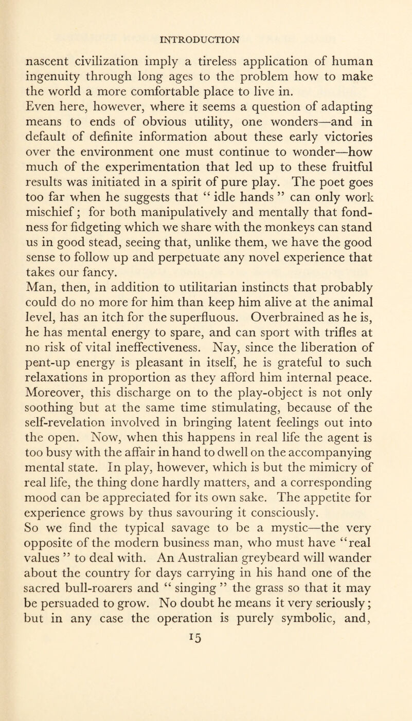 nascent civilization imply a tireless application of human ingenuity through long ages to the problem how to make the world a more comfortable place to live in. Even here, however, where it seems a question of adapting means to ends of obvious utility, one wonders—and in default of definite information about these early victories over the environment one must continue to wonder—how much of the experimentation that led up to these fruitful results was initiated in a spirit of pure play. The poet goes too far when he suggests that ‘‘ idle hands ” can only work mischief; for both manipulatively and mentally that fond¬ ness for fidgeting which we share with the monkeys can stand us in good stead, seeing that, unlike them, we have the good sense to follow up and perpetuate any novel experience that takes our fancy. Man, then, in addition to utilitarian instincts that probably could do no more for him than keep him alive at the animal level, has an itch for the superfluous. Overbrained as he is, he has mental energy to spare, and can sport with trifles at no risk of vital ineffectiveness. Nay, since the liberation of pent-up energy is pleasant in itself, he is grateful to such relaxations in proportion as they afford him internal peace. Moreover, this discharge on to the play-object is not only soothing but at the same time stimulating, because of the self-revelation involved in bringing latent feelings out into the open. Now, when this happens in real life the agent is too busy with the affair in hand to dwell on the accompanying mental state. In play, however, which is but the mimicry of real life, the thing done hardly matters, and a corresponding mood can be appreciated for its own sake. The appetite for experience grows by thus savouring it consciously. So we find the typical savage to be a mystic—the very opposite of the modern business man, who must have “real values ” to deal with. An Australian greybeard will wander about the country for days carrying in his hand one of the sacred bull-roarers and “ singing ” the grass so that it may be persuaded to grow. No doubt he means it very seriously; but in any case the operation is purely symbolic, and,