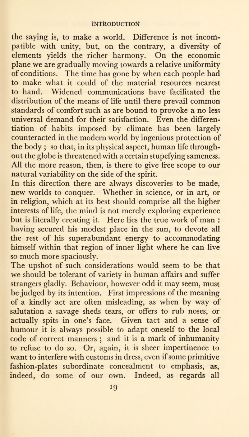 the saying is, to make a world. Difference is not incom¬ patible with unity, but, on the contrary, a diversity of elements yields the richer harmony. On the economic plane we are gradually moving towards a relative uniformity of conditions. The time has gone by when each people had to make what it could of the material resources nearest to hand. Widened communications have facilitated the distribution of the means of life until there prevail common standards of comfort such as are bound to provoke a no less universal demand for their satisfaction. Even the differen¬ tiation of habits imposed by climate has been largely counteracted in the modern world by ingenious protection of the body ; so that, in its physical aspect, human life through¬ out the globe is threatened with a certain stupefying sameness. All the more reason, then, is there to give free scope to our natural variability on the side of the spirit. In this direction there are always discoveries to be made, new worlds to conquer. Whether in science, or in art, or in religion, which at its best should comprise all the higher interests of life, the mind is not merely exploring experience but is literally creating it. Here lies the true work of man : having secured his modest place in the sun, to devote all the rest of his superabundant energy to accommodating himself within that region of inner light where he can live so much more spaciously. The upshot of such considerations would seem to be that we should be tolerant of variety in human affairs and suffer strangers gladly. Behaviour, however odd it may seem, must be judged by its intention. First impressions of the meaning of a kindly act are often misleading, as when by way of salutation a savage sheds tears, or offers to rub noses, or actually spits in one’s face. Given tact and a sense of humour it is always possible to adapt oneself to the local code of correct manners ; and it is a mark of inhumanity to refuse to do so. Or, again, it is sheer impertinence to want to interfere with customs in dress, even if some primitive fashion-plates subordinate concealment to emphasis, as, indeed, do some of our own. Indeed, as regards all
