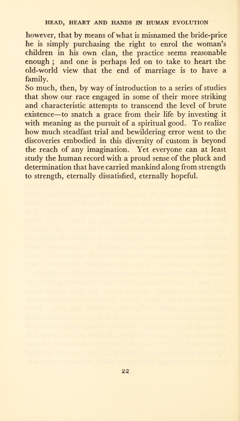 however, that by means of what is misnamed the bride-price he is simply purchasing the right to enrol the woman’s children in his own clan, the practice seems reasonable enough ; and one is perhaps led on to take to heart the old-world view that the end of marriage is to have a family. So much, then, by way of introduction to a series of studies that show our race engaged in some of their more striking and characteristic attempts to transcend the level of brute existence—to snatch a grace from their life by investing it with meaning as the pursuit of a spiritual good. To realize how much steadfast trial and bewildering error went to the discoveries embodied in this diversity of custom is beyond the reach of any imagination. Yet everyone can at least study the human record with a proud sense of the pluck and determination that have carried mankind along from strength to strength, eternally dissatisfied, eternally hopeful.