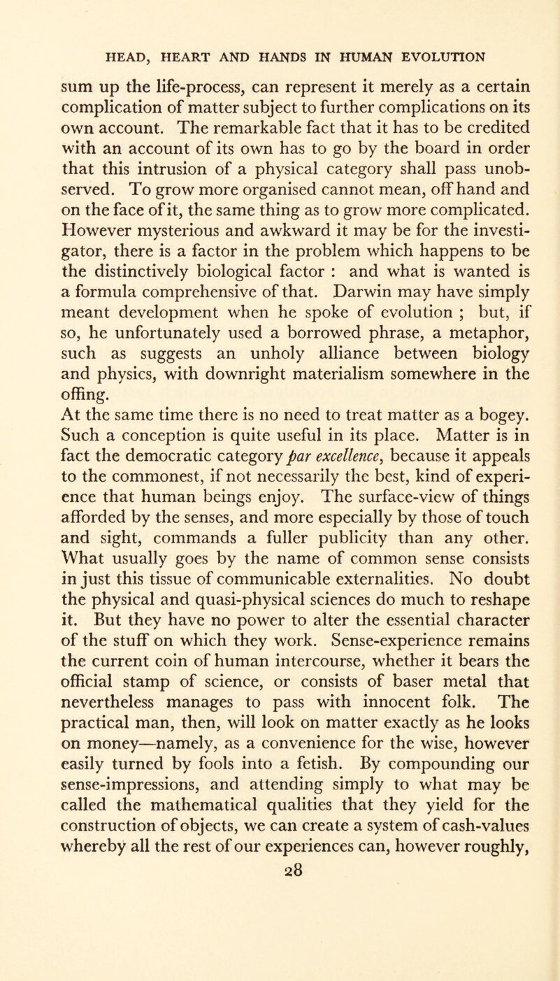 sum up the life-process, can represent it merely as a certain complication of matter subject to further complications on its own account. The remarkable fact that it has to be credited with an account of its own has to go by the board in order that this intrusion of a physical category shall pass unob¬ served. To grow more organised cannot mean, offhand and on the face of it, the same thing as to grow more complicated. However mysterious and awkward it may be for the investi¬ gator, there is a factor in the problem which happens to be the distinctively biological factor : and what is wanted is a formula comprehensive of that. Darwin may have simply meant development when he spoke of evolution ; but, if so, he unfortunately used a borrowed phrase, a metaphor, such as suggests an unholy alliance between biology and physics, with downright materialism somewhere in the offing. At the same time there is no need to treat matter as a bogey. Such a conception is quite useful in its place. Matter is in fact the democratic category par excellence, because it appeals to the commonest, if not necessarily the best, kind of experi¬ ence that human beings enjoy. The surface-view of things afforded by the senses, and more especially by those of touch and sight, commands a fuller publicity than any other. What usually goes by the name of common sense consists in just this tissue of communicable externalities. No doubt the physical and quasi-physical sciences do much to reshape it. But they have no power to alter the essential character of the stuff on which they work. Sense-experience remains the current coin of human intercourse, whether it bears the official stamp of science, or consists of baser metal that nevertheless manages to pass with innocent folk. The practical man, then, will look on matter exactly as he looks on money—namely, as a convenience for the wise, however easily turned by fools into a fetish. By compounding our sense-impressions, and attending simply to what may be called the mathematical qualities that they yield for the construction of objects, we can create a system of cash-values whereby all the rest of our experiences can, however roughly,