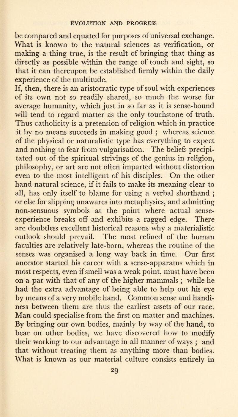 be compared and equated for purposes of universal exchange. What is known to the natural sciences as verification, or making a thing true, is the result of bringing that thing as directly as possible within the range of touch and sight, so that it can thereupon be established firmly within the daily experience of the multitude. If, then, there is an aristocratic type of soul with experiences of its own not so readily shared, so much the worse for average humanity, which just in so far as it is sense-bound will tend to regard matter as the only touchstone of truth. Thus catholicity is a pretension of religion which in practice it by no means succeeds in making good ; whereas science of the physical or naturalistic type has everything to expect and nothing to fear from vulgarisation. The beliefs precipi¬ tated out of the spiritual strivings of the genius in religion, philosophy, or art are not often imparted without distortion even to the most intelligent of his disciples. On the other hand natural science, if it fails to make its meaning clear to all, has only itself to blame for using a verbal shorthand ; or else for slipping unawares into metaphysics, and admitting non-sensuous symbols at the point where actual sense- experience breaks off and exhibits a ragged edge. There are doubtless excellent historical reasons why a materialistic outlook should prevail. The most refined of the human faculties are relatively late-born, whereas the routine of the senses was organised a long way back in time. Our first ancestor started his career with a sense-apparatus which in most respects, even if smell was a weak point, must have been on a par with that of any of the higher mammals ; while he had the extra advantage of being able to help out his eye by means of a very mobile hand. Common sense and handi¬ ness between them are thus the earliest assets of our race. Man could specialise from the first on matter and machines. By bringing our own bodies, mainly by way of the hand, to bear on other bodies, we have discovered how to modify their working to our advantage in all manner of ways ; and that without treating them as anything more than bodies. What is known as our material culture consists entirely in