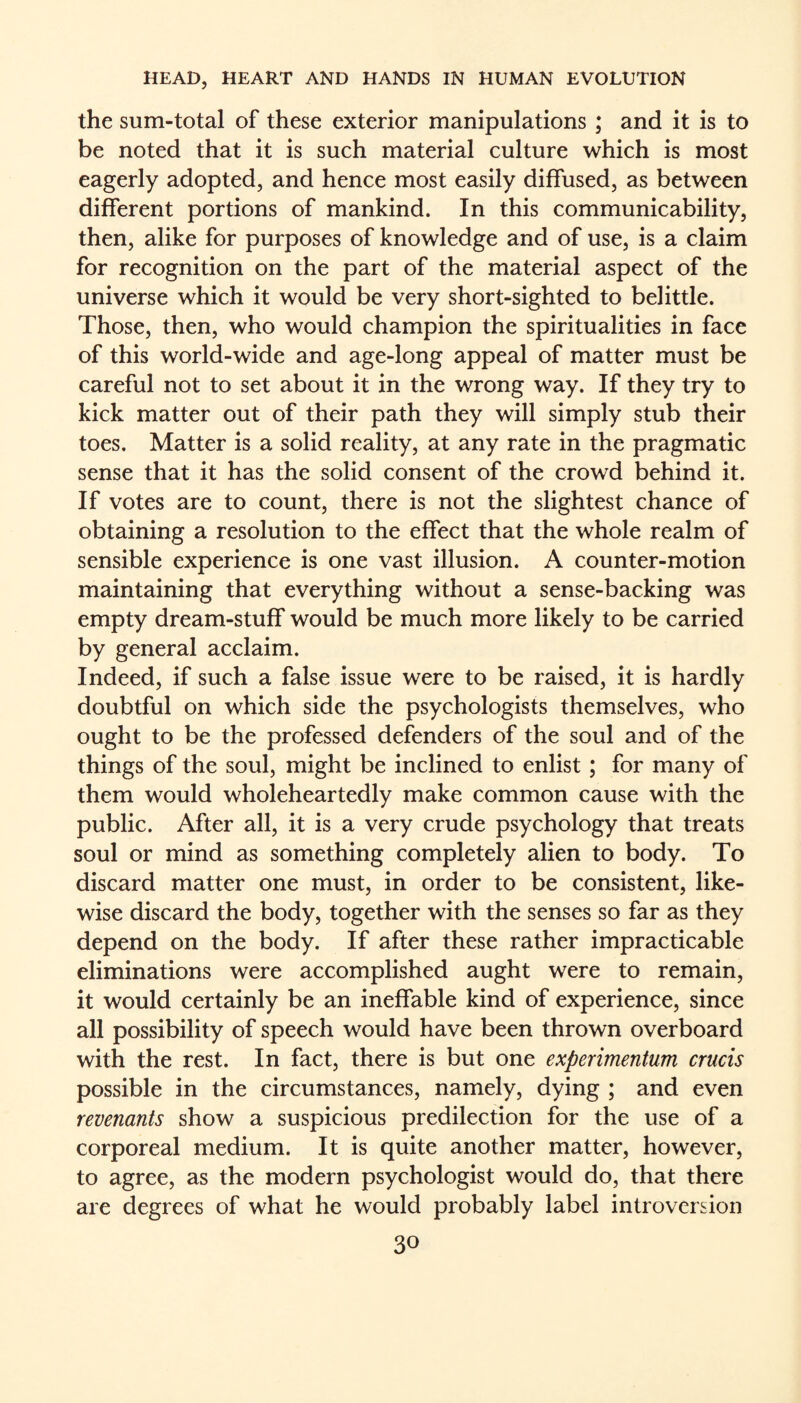 the sum-total of these exterior manipulations ; and it is to be noted that it is such material culture which is most eagerly adopted, and hence most easily diffused, as between different portions of mankind. In this communicability, then, alike for purposes of knowledge and of use, is a claim for recognition on the part of the material aspect of the universe which it would be very short-sighted to belittle. Those, then, who would champion the spiritualities in face of this world-wide and age-long appeal of matter must be careful not to set about it in the wrong way. If they try to kick matter out of their path they will simply stub their toes. Matter is a solid reality, at any rate in the pragmatic sense that it has the solid consent of the crowd behind it. If votes are to count, there is not the slightest chance of obtaining a resolution to the effect that the whole realm of sensible experience is one vast illusion. A counter-motion maintaining that everything without a sense-backing was empty dream-stuff would be much more likely to be carried by general acclaim. Indeed, if such a false issue were to be raised, it is hardly doubtful on which side the psychologists themselves, who ought to be the professed defenders of the soul and of the things of the soul, might be inclined to enlist; for many of them would wholeheartedly make common cause with the public. After all, it is a very crude psychology that treats soul or mind as something completely alien to body. To discard matter one must, in order to be consistent, like¬ wise discard the body, together with the senses so far as they depend on the body. If after these rather impracticable eliminations were accomplished aught were to remain, it would certainly be an ineffable kind of experience, since all possibility of speech would have been thrown overboard with the rest. In fact, there is but one experimentum crucis possible in the circumstances, namely, dying ; and even revenants show a suspicious predilection for the use of a corporeal medium. It is quite another matter, however, to agree, as the modern psychologist would do, that there are degrees of what he would probably label introversion