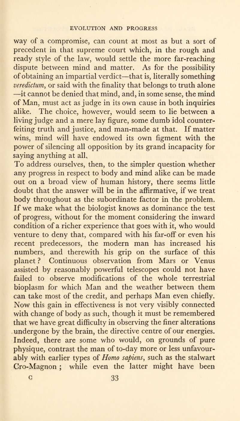 way of a compromise, can count at most as but a sort of precedent in that supreme court which, in the rough and ready style of the law, would settle the more far-reaching dispute between mind and matter. As for the possibility of obtaining an impartial verdict—that is, literally something veredictum^ or said with the finality that belongs to truth alone —it cannot be denied that mind, and, in some sense, the mind of Man, must act as judge in its own cause in both inquiries alike. The choice, however, would seem to lie between a living judge and a mere lay figure, some dumb idol counter¬ feiting truth and justice, and man-made at that. If matter wins, mind will have endowed its own figment with the power of silencing all opposition by its grand incapacity for saying anything at all. To address ourselves, then, to the simpler question whether any progress in respect to body and mind alike can be made out on a broad view of human history, there seems little doubt that the answer will be in the affirmative, if we treat body throughout as the subordinate factor in the problem. If we make what the biologist knows as dominance the test of progress, without for the moment considering the inward condition of a richer experience that goes with it, who would venture to deny that, compared with his far-off or even his recent predecessors, the modern man has increased his numbers, and therewith his grip on the surface of this planet ? Continuous observation from Mars or Venus assisted by reasonably powerful telescopes could not have failed to observe modifications of the whole terrestrial bioplasm for which Man and the weather between them can take most of the credit, and perhaps Man even chiefly. Now this gain in effectiveness is not very visibly connected with change of body as such, though it must be remembered that we have great difficulty in observing the finer alterations . undergone by the brain, the directive centre of our energies. Indeed, there are some who would, on grounds of pure physique, contrast the man of to-day more or less unfavour¬ ably with earlier types of Homo sapiens, such as the stalwart Cro-Magnon ; while even the latter might have been