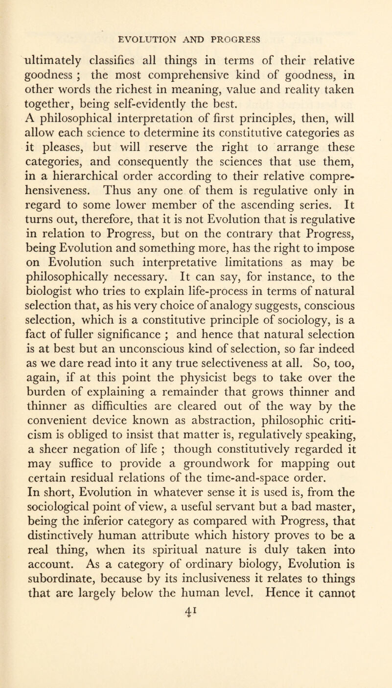 ultimately classifies all things in terms of their relative goodness ; the most comprehensive kind of goodness, in other words the richest in meaning, value and reality taken together, being self-evidently the best. A philosophical interpretation of first principles, then, will allow each science to determine its constitutive categories as it pleases, but will reserve the right to arrange these categories, and consequently the sciences that use them, in a hierarchical order according to their relative compre¬ hensiveness. Thus any one of them is regulative only in regard to some lower member of the ascending series. It turns out, therefore, that it is not Evolution that is regulative in relation to Progress, but on the contrary that Progress, being Evolution and something more, has the right to impose on Evolution such interpretative limitations as may be philosophically necessary. It can say, for instance, to the biologist who tries to explain life-process in terms of natural selection that, as his very choice of analogy suggests, conscious selection, which is a constitutive principle of sociology, is a fact of fuller significance ; and hence that natural selection is at best but an unconscious kind of selection, so far indeed as we dare read into it any true selectiveness at all. So, too, again, if at this point the physicist begs to take over the burden of explaining a remainder that grows thinner and thinner as difficulties are cleared out of the way by the convenient device known as abstraction, philosophic criti¬ cism is obliged to insist that matter is, regulatively speaking, a sheer negation of life ; though constitutively regarded it may suffice to provide a groundwork for mapping out certain residual relations of the time-and-space order. In short. Evolution in whatever sense it is used is, from the sociological point of view, a useful servant but a bad master, being the inferior category as compared with Progress, that distinctively human attribute which history proves to be a real thing, when its spiritual nature is duly taken into account. As a category of ordinary biology. Evolution is subordinate, because by its inclusiveness it relates to things that are largely below the human level, Hence it cannot