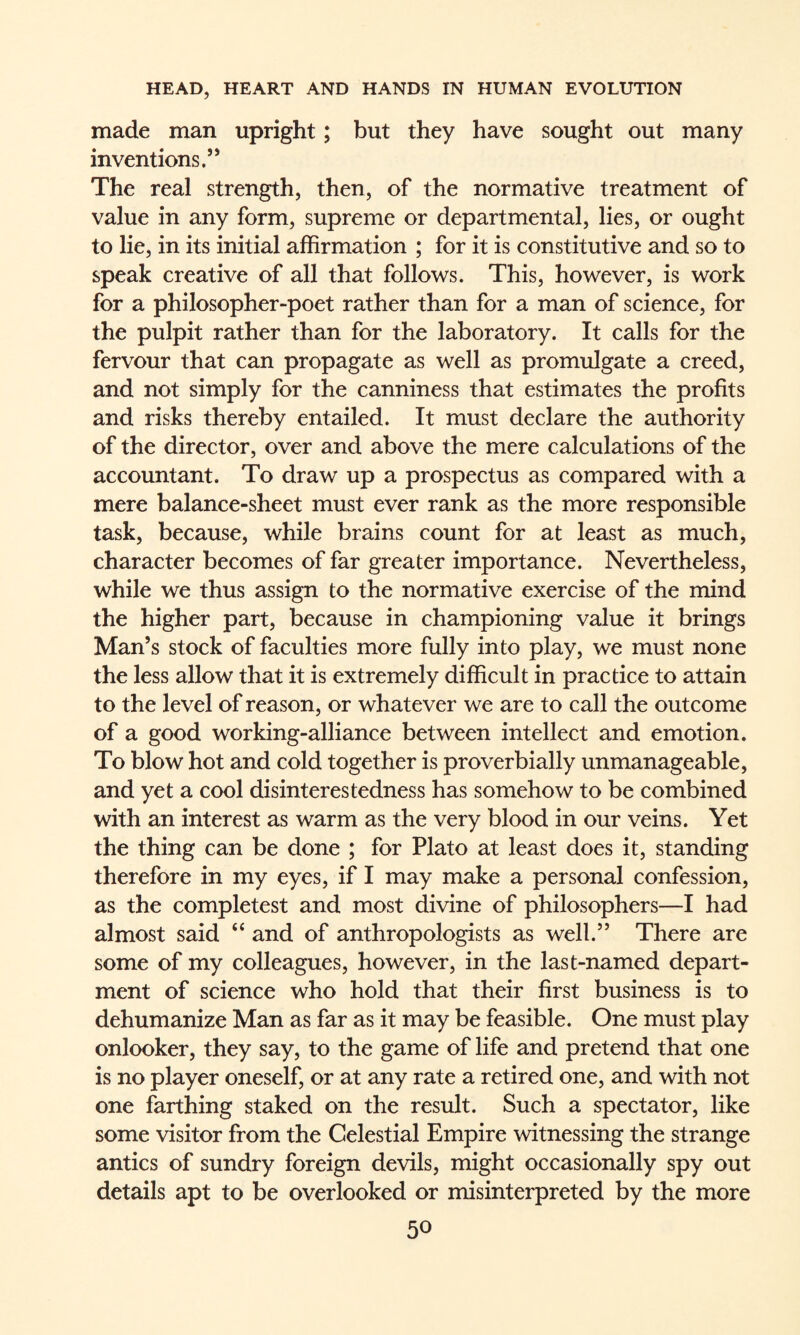 made man upright; but they have sought out many inventions.” The real strength, then, of the normative treatment of value in any form, supreme or departmental, lies, or ought to lie, in its initial affirmation ; for it is constitutive and so to speak creative of all that follows. This, however, is work for a philosopher-poet rather than for a man of science, for the pulpit rather than for the laboratory. It calls for the fervour that can propagate as well as promulgate a creed, and not simply for the canniness that estimates the profits and risks thereby entailed. It must declare the authority of the director, over and above the mere calculations of the accountant. To draw up a prospectus as compared with a mere balance-sheet must ever rank as the more responsible task, because, while brains count for at least as much, character becomes of far greater importance. Nevertheless, while we thus assign to the normative exercise of the mind the higher part, because in championing value it brings Man’s stock of faculties more fully into play, we must none the less allow that it is extremely difficult in practice to attain to the level of reason, or whatever we are to call the outcome of a good working-alliance between intellect and emotion. To blow hot and cold together is proverbially unmanageable, and yet a cool disinterestedness has somehow to be combined with an interest as warm as the very blood in our veins. Yet the thing can be done ; for Plato at least does it, standing therefore in my eyes, if I may make a personal confession, as the completest and most divine of philosophers—I had almost said “ and of anthropologists as well.” There are some of my colleagues, however, in the last-named depart¬ ment of science who hold that their first business is to dehumanize Man as far as it may be feasible. One must play onlooker, they say, to the game of life and pretend that one is no player oneself, or at any rate a retired one, and with not one farthing staked on the result. Such a spectator, like some visitor from the Celestial Empire witnessing the strange antics of sundry foreign devils, might occasionally spy out details apt to be overlooked or misinterpreted by the more