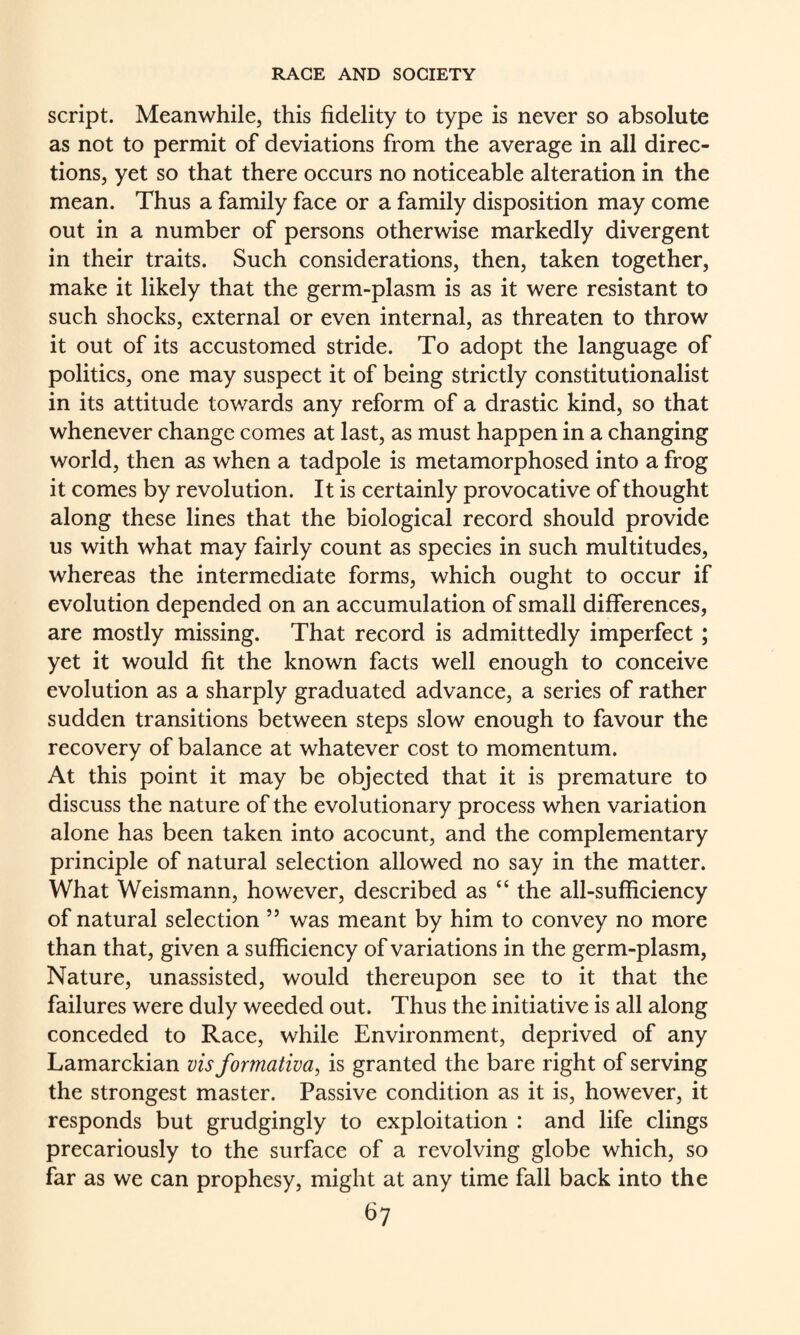 script. Meanwhile, this fidelity to type is never so absolute as not to permit of deviations from the average in all direc¬ tions, yet so that there occurs no noticeable alteration in the mean. Thus a family face or a family disposition may come out in a number of persons otherwise markedly divergent in their traits. Such considerations, then, taken together, make it likely that the germ-plasm is as it were resistant to such shocks, external or even internal, as threaten to throw it out of its accustomed stride. To adopt the language of politics, one may suspect it of being strictly constitutionalist in its attitude tov/ards any reform of a drastic kind, so that whenever change comes at last, as must happen in a changing world, then as when a tadpole is metamorphosed into a frog it comes by revolution. It is certainly provocative of thought along these lines that the biological record should provide us with what may fairly count as species in such multitudes, whereas the intermediate forms, which ought to occur if evolution depended on an accumulation of small differences, are mostly missing. That record is admittedly imperfect; yet it would fit the known facts well enough to conceive evolution as a sharply graduated advance, a series of rather sudden transitions between steps slow enough to favour the recovery of balance at whatever cost to momentum. At this point it may be objected that it is premature to discuss the nature of the evolutionary process when variation alone has been taken into acocunt, and the complementary principle of natural selection allowed no say in the matter. What Weismann, however, described as “ the all-sufficiency of natural selection ” was meant by him to convey no more than that, given a sufficiency of variations in the germ-plasm, Nature, unassisted, would thereupon see to it that the failures were duly weeded out. Thus the initiative is all along conceded to Race, while Environment, deprived of any Lamarckian visformativa, is granted the bare right of serving the strongest master. Passive condition as it is, however, it responds but grudgingly to exploitation : and life clings precariously to the surface of a revolving globe which, so far as we can prophesy, might at any time fall back into the