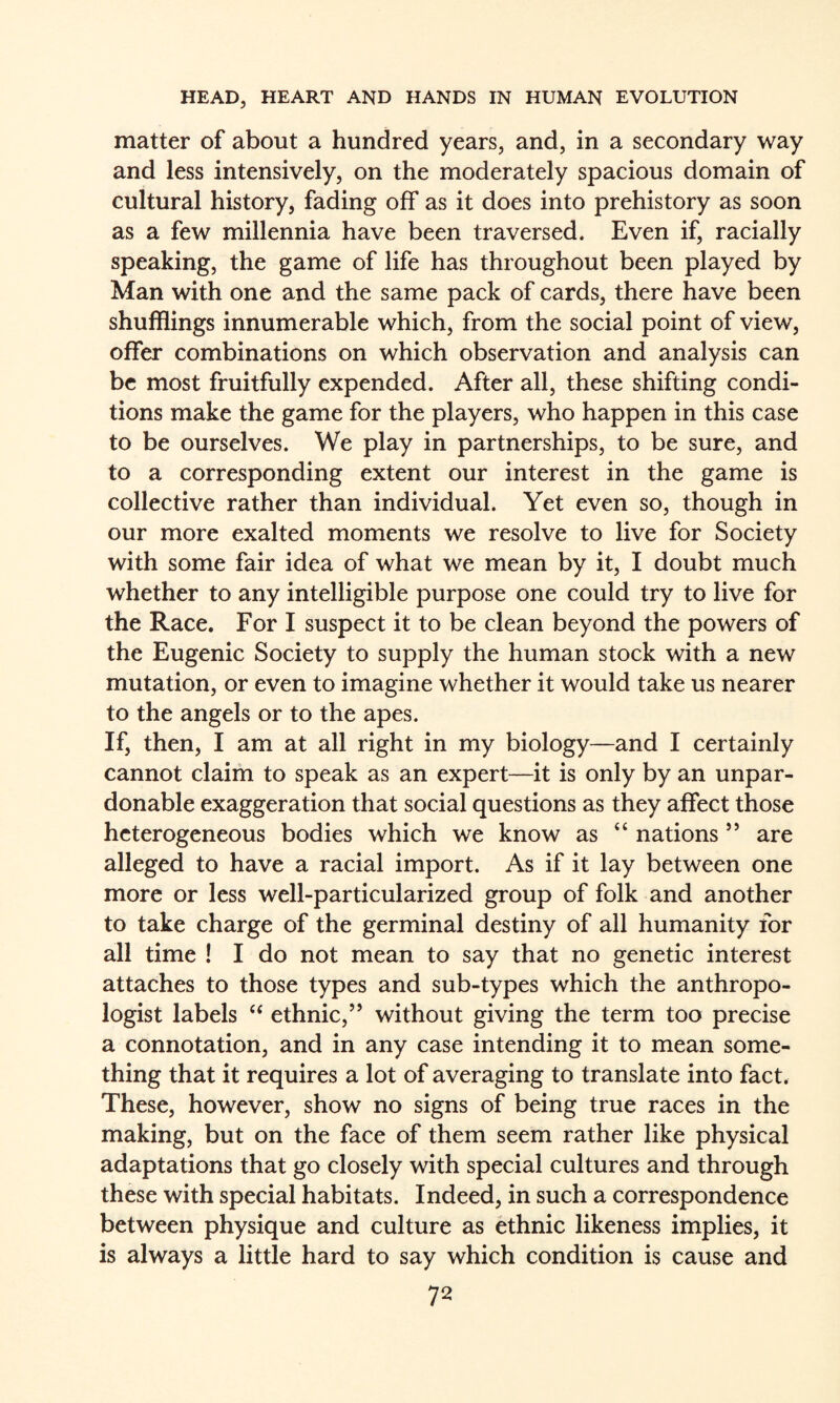 matter of about a hundred years, and, in a secondary way and less intensively, on the moderately spacious domain of cultural history, fading off as it does into prehistory as soon as a few millennia have been traversed. Even if, racially speaking, the game of life has throughout been played by Man with one and the same pack of cards, there have been shufflings innumerable which, from the social point of view, offer combinations on which observation and analysis can be most fruitfully expended. After all, these shifting condi¬ tions make the game for the players, who happen in this case to be ourselves. We play in partnerships, to be sure, and to a corresponding extent our interest in the game is collective rather than individual. Yet even so, though in our more exalted moments we resolve to live for Society with some fair idea of what we mean by it, I doubt much whether to any intelligible purpose one could try to live for the Race. For I suspect it to be clean beyond the powers of the Eugenic Society to supply the human stock with a new mutation, or even to imagine whether it would take us nearer to the angels or to the apes. If, then, I am at all right in my biology—and I certainly cannot claim to speak as an expert—it is only by an unpar¬ donable exaggeration that social questions as they affect those heterogeneous bodies which we know as “ nations ’’ are alleged to have a racial import. As if it lay between one more or less well-particularized group of folk and another to take charge of the germinal destiny of all humanity for all time ! I do not mean to say that no genetic interest attaches to those types and sub-types which the anthropo¬ logist labels “ ethnic,’’ without giving the term too precise a connotation, and in any case intending it to mean some¬ thing that it requires a lot of averaging to translate into fact. These, however, show no signs of being true races in the making, but on the face of them seem rather like physical adaptations that go closely with special cultures and through these with special habitats. Indeed, in such a correspondence between physique and culture as ethnic likeness implies, it is always a little hard to say which condition is cause and