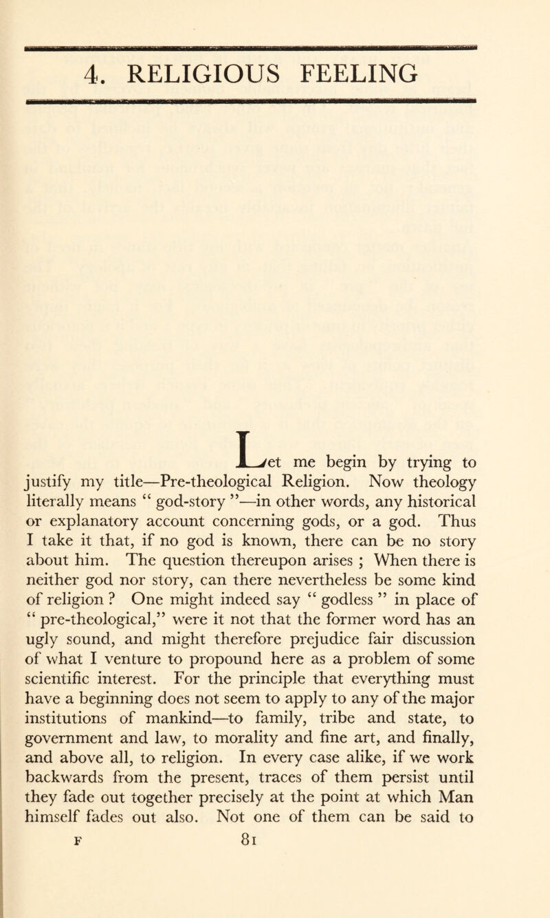 T JL/et me begin by trying to justify my title—Pre-theological Religion. Now theology literally means “ god-story ”—in other words, any historical or explanatory account concerning gods, or a god. Thus I take it that, if no god is known, there can be no story about him. The question thereupon arises ; When there is neither god nor story, can there nevertheless be some kind of religion ? One might indeed say ‘‘ godless ” in place of “ pre-theological,” were it not that the former word has an ugly sound, and might therefore prejudice fair discussion of what I venture to propound here as a problem of some scientific interest. For the principle that everything must have a beginning does not seem to apply to any of the major institutions of mankind—to family, tribe and state, to government and law, to morality and fine art, and finally, and above all, to religion. In every case alike, if we work backwards from the present, traces of them persist until they fade out together precisely at the point at which Man himself fades out also. Not one of them can be said to F 8i