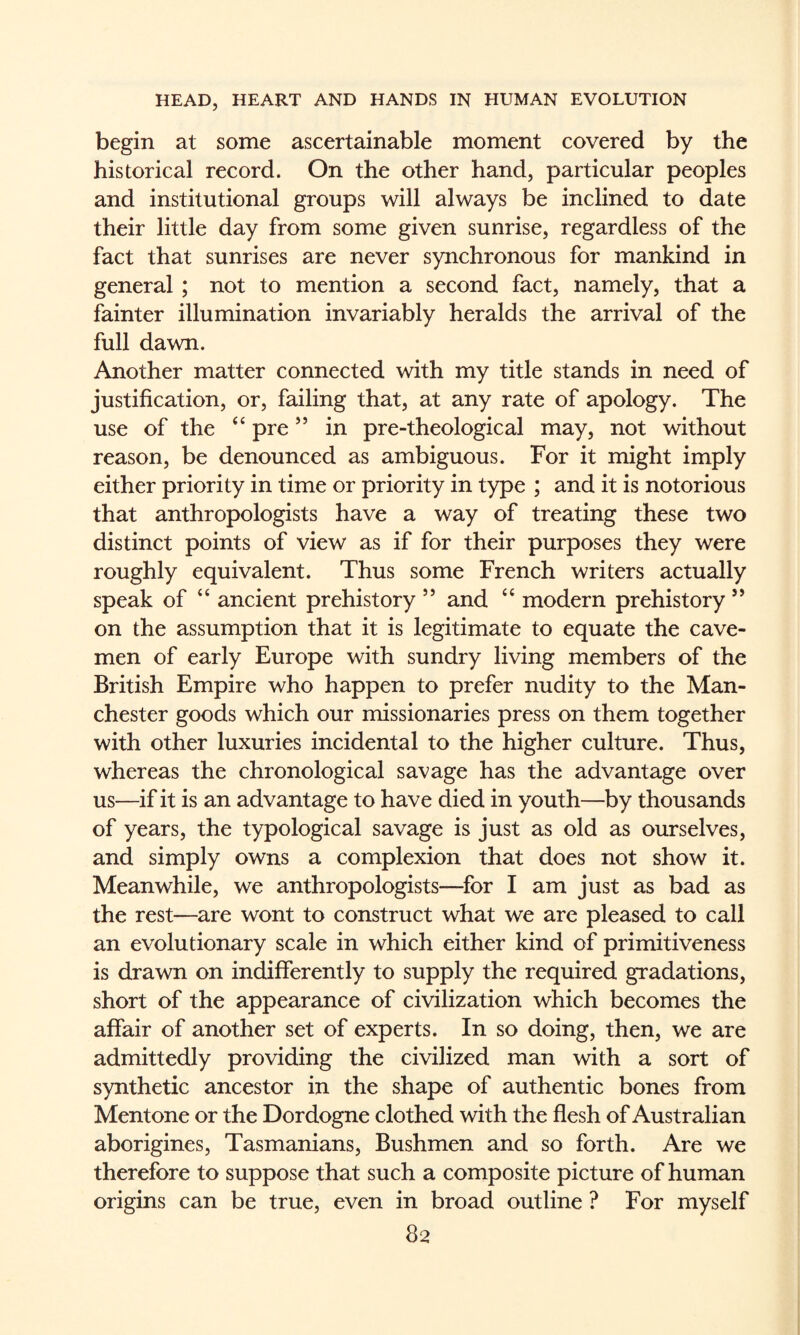 begin at some ascertainable moment covered by the historical record. On the other hand, particular peoples and institutional groups will always be inclined to date their little day from some given sunrise, regardless of the fact that sunrises are never synchronous for mankind in general ; not to mention a second fact, namely, that a fainter illumination invariably heralds the arrival of the full dawn. Another matter connected with my title stands in need of justification, or, failing that, at any rate of apology. The use of the ‘‘ pre ” in pre-theological may, not without reason, be denounced as ambiguous. For it might imply either priority in time or priority in type ; and it is notorious that anthropologists have a way of treating these two distinct points of view as if for their purposes they were roughly equivalent. Thus some French writers actually speak of “ ancient prehistory ” and “ modern prehistory ’’ on the assumption that it is legitimate to equate the cave¬ men of early Europe with sundry living members of the British Empire who happen to prefer nudity to the Man¬ chester goods which our missionaries press on them together with other luxuries incidental to the higher culture. Thus, whereas the chronological savage has the advantage over us—if it is an advantage to have died in youth—by thousands of years, the typological savage is just as old as ourselves, and simply owns a complexion that does not show it. Meanwhile, we anthropologists—^for I am just as bad as the rest—are wont to construct what we are pleased to call an evolutionary scale in which either kind of primitiveness is drawn on indifferently to supply the required gradations, short of the appearance of civilization which becomes the affair of another set of experts. In so doing, then, we are admittedly providing the civilized man with a sort of synthetic ancestor in the shape of authentic bones from Mentone or the Dordogne clothed with the flesh of Australian aborigines, Tasmanians, Bushmen and so forth. Are we therefore to suppose that such a composite picture of human origins can be true, even in broad outline ? For myself