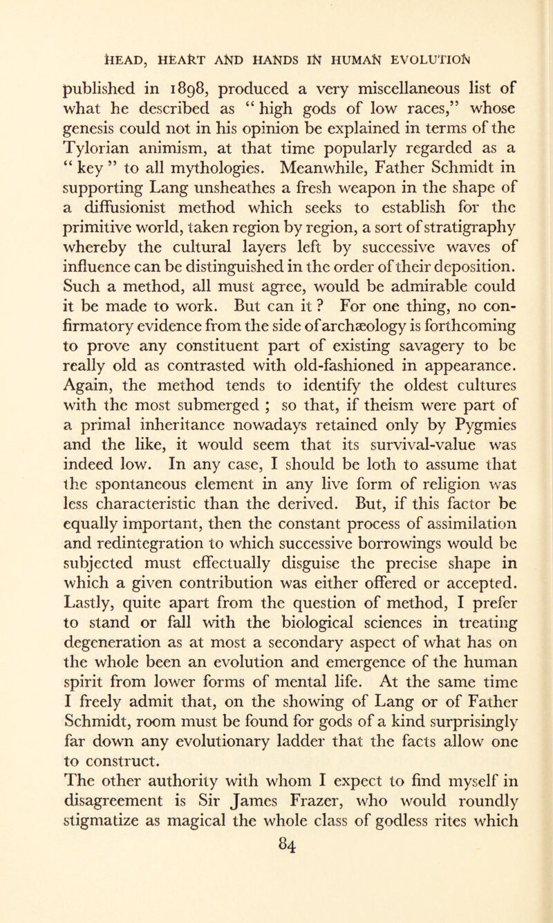 published in 1898, produced a very miscellaneous list of what he described as “ high gods of low races,” whose genesis could not in his opinion be explained in terms of the Tylorian animism, at that time popularly regarded as a “ key ” to all mythologies. Meanwhile, Father Schmidt in supporting Lang unsheathes a fresh weapon in the shape of a diffusionist method which seeks to establish for the primitive world, taken region by region, a sort of stratigraphy whereby the cultural layers left by successive waves of influence can be distinguished in the order of their deposition. Such a method, all must agree, would be admirable could it be made to work. But can it ? For one thing, no con¬ firmatory evidence from the side of archaeology is forthcoming to prove any constituent part of existing savagery to be really old as contrasted with old-fashioned in appearance. Again, the method tends to identify the oldest cultures with the most submerged ; so that, if theism were part of a primal inheritance nowadays retained only by Pygmies and the like, it would seem that its survival-value was indeed low. In any case, I should be loth to assume that the spontaneous element in any live form of religion was less characteristic than the derived. But, if this factor be equally important, then the constant process of assimilation and redintegration to which successive borrowings would be subjected must effectually disguise the precise shape in which a given contribution was either offered or accepted. Lastly, quite apart from the question of method, I prefer to stand or fall with the biological sciences in treating degeneration as at most a secondary aspect of what has on the whole been an evolution and emergence of the human spirit from lower forms of mental life. At the same time I freely admit that, on the showing of Lang or of Father Schmidt, room must be found for gods of a kind surprisingly far down any evolutionary ladder that the facts allow one to construct. The other authority with whom I expect to find myself in disagreement is Sir James Frazer, who would roundly stigmatize as magical the whole class of godless rites which