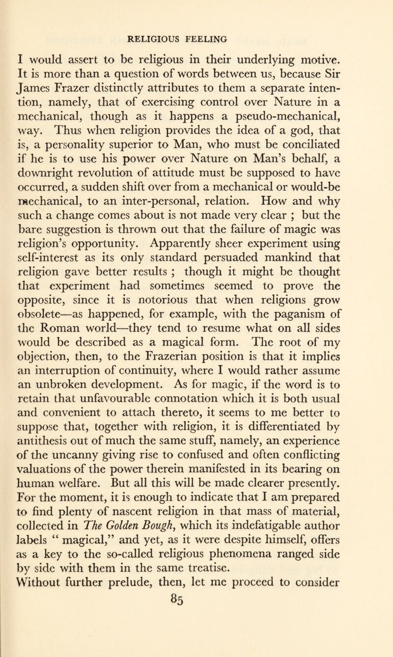 I would assert to be religious in their underlying motive. It is more than a question of words between us, because Sir James Frazer distinctly attributes to them a separate inten¬ tion, namely, that of exercising control over Nature in a mechanical, though as it happens a pseudo-mechanical, way. Thus when religion provides the idea of a god, that is, a personality superior to Man, who must be conciliated if he is to use his power over Nature on Man’s behalf, a downright revolution of attitude must be supposed to have occurred, a sudden shift over from a mechanical or would-be rftechanical, to an inter-personal, relation. How and why such a change comes about is not made very clear ; but the bare suggestion is thrown out that the failure of magic was religion’s opportunity. Apparently sheer experiment using self-interest as its only standard persuaded mankind that religion gave better results ; though it might be thought that experiment had sometimes seemed to prove the opposite, since it is notorious that when religions grow obsolete—as happened, for example, with the paganism of the Roman world—they tend to resume what on all sides would be described as a magical form. The root of my objection, then, to the Frazerian position is that it implies an interruption of continuity, where I would rather assume an unbroken development. As for magic, if the word is to retain that unfavourable connotation which it is both usual and convenient to attach thereto, it seems to me better to suppose that, together with religion, it is differentiated by antithesis out of much the same stuff, namely, an experience of the uncanny giving rise to confused and often conflicting valuations of the power therein manifested in its bearing on human welfare. But all this will be made clearer presently. For the moment, it is enough to indicate that I am prepared to find plenty of nascent religion in that mass of material, collected in The Golden Bough, which its indefatigable author labels “ magical,” and yet, as it were despite himself, offers as a key to the so-called religious phenomena ranged side by side with them in the same treatise. Without further prelude, then, let me proceed to consider