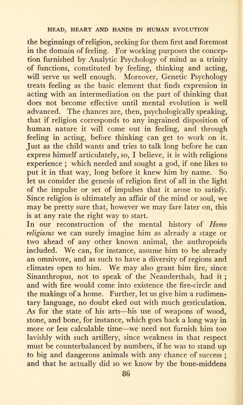 the beginnings of religion, seeking for them first and foremost in the domain of feeling. For working purposes the concep¬ tion furnished by Analytic Psychology of mind as a trinity of functions, constituted by feeling, thinking and acting, will serve us well enough. Moreover, Genetic Psychology treats feeling as the basic element that finds expression in acting with an intermediation on the part of thinking that does not become effective until mental evolution is well advanced. The chances are, then, psychologically speaking, that if religion corresponds to any ingrained disposition of human nature it will come out in feeling, and through feeling in acting, before thinking can get to work on it. Just as the child wants and tries to talk long before he can express himself articulately, so, I believe, it is with religious experience ; which needed and sought a god, if one likes to put it in that way, long before it knew him by name. So let us consider the genesis of religion first of all in the light of the impulse or set of impulses that it arose to satisfy. Since religion is ultimately an affair of the mind or soul, we may be pretty sure that, however we may fare later on, this is at any rate the right way to start. In our reconstruction of the mental history of Homo religiosus we can surely imagine him as already a stage or two ahead of any other known animal, the anthropoids included. We can, for instance, assume him to be already an omnivore, and as such to have a diversity of regions and climates open to him. We may also grant him fire, since Sinanthropus, not to speak of the Neanderthals, had it ; and with fire would come into existence the fire-circle and the makings of a home. Further, let us give him a rudimen¬ tary language, no doubt eked out with much gesticulation. As for the state of his arts—his use of weapons of wood, stone, and bone, for instance, which goes back a long way in more or less calculable time—we need not furnish him too lavishly with such artillery, since weakness in that respect must be counterbalanced by numbers, if he was to stand up to big and dangerous animals with any chance of success ; and that he actually did so we know by the bone-middens