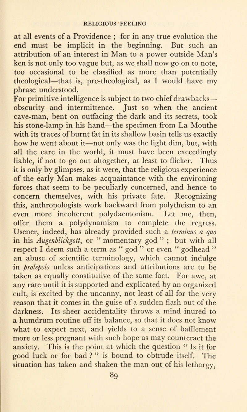 at all events of a Providence ; for in any true evolution the end must be implicit in the beginning. But such an attribution of an interest in Man to a power outside Man’s ken is not only too vague but, as we shall now go on to note, too occasional to be classified as more than potentially theological—that is, pre-theological, as I would have my phrase understood. For primitive intelligence is subject to two chief drawbacks— obscurity and intermittence. Just so when the ancient cave-man, bent on outfacing the dark and its secrets, took his stone-lamp in his hand—the specimen from La Mouthe with its traces of burnt fat in its shallow basin tells us exactly how he went about it—not only was the light dim, but, with all the care in the world, it must have been exceedingly liable, if not to go out altogether, at least to flicker. Thus it is only by glimpses, as it were, that the religious experience of the early Man makes acquaintance with the environing forces that seem to be peculiarly concerned, and hence to concern themselves, with his private fate. Recognizing this, anthropologists work backward from polytheism to an even more incoherent polydaemonism. Let me, then, offer them a polydynamism to complete the regress. Usener, indeed, has already provided such a terminus a quo in his Augenblickgott, or “ momentary god ” ; but with all respect I deem such a term as “ god ” or even “ godhead ” an abuse of scientific terminology, which cannot indulge in prolepsis unless anticipations and attributions are to be taken as equally constitutive of the same fact. For awe, at any rate until it is supported and explicated by an organized cult, is excited by the uncanny, not least of all for the very reason that it comes in the guise of a sudden flash out of the darkness. Its sheer accidentality throws a mind inured to a humdrum routine off its balance, so that it does not know what to expect next, and yields to a sense of bafflement more or less pregnant with such hope as may counteract the anxiety. This is the point at which the question ^Ms it for good luck or for bad ? ” is bound to obtrude itself. The situation has taken and shaken the man out of his lethargy, ^9