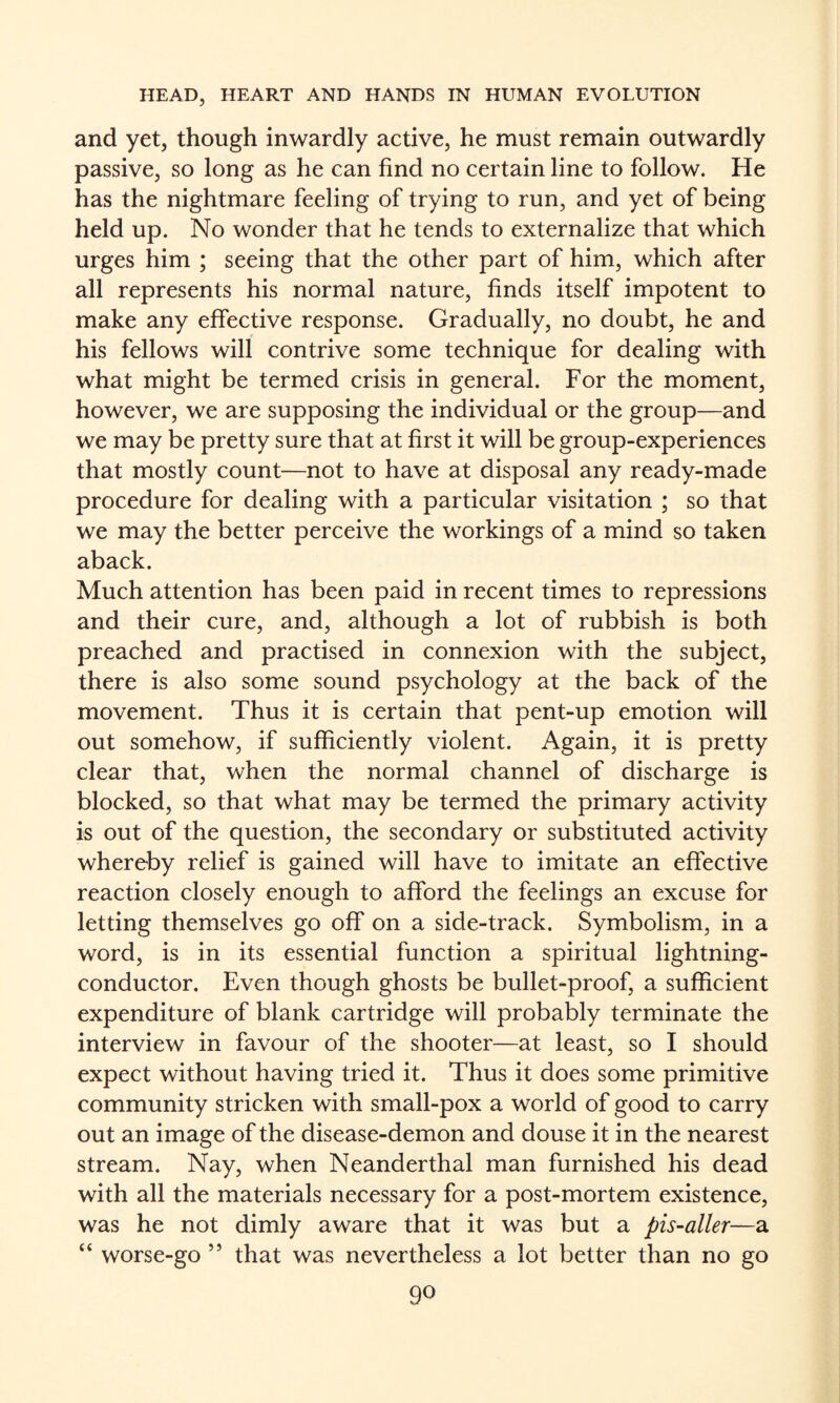 and yet, though inwardly active, he must remain outwardly passive, so long as he can find no certain line to follow. He has the nightmare feeling of trying to run, and yet of being held up. No wonder that he tends to externalize that which urges him ; seeing that the other part of him, which after all represents his normal nature, finds itself impotent to make any effective response. Gradually, no doubt, he and his fellows will contrive some technique for dealing with what might be termed crisis in general. For the moment, however, we are supposing the individual or the group—and we may be pretty sure that at first it will be group-experiences that mostly count—not to have at disposal any ready-made procedure for dealing with a particular visitation ; so that we may the better perceive the workings of a mind so taken aback. Much attention has been paid in recent times to repressions and their cure, and, although a lot of rubbish is both preached and practised in connexion with the subject, there is also some sound psychology at the back of the movement. Thus it is certain that pent-up emotion will out somehow, if sufficiently violent. Again, it is pretty clear that, when the normal channel of discharge is blocked, so that what may be termed the primary activity is out of the question, the secondary or substituted activity whereby relief is gained will have to imitate an effective reaction closely enough to afford the feelings an excuse for letting themselves go off on a side-track. Symbolism, in a word, is in its essential function a spiritual lightning- conductor. Even though ghosts be bullet-proof, a sufficient expenditure of blank cartridge will probably terminate the interview in favour of the shooter—at least, so I should expect without having tried it. Thus it does some primitive community stricken with small-pox a world of good to carry out an image of the disease-demon and douse it in the nearest stream. Nay, when Neanderthal man furnished his dead with all the materials necessary for a post-mortem existence, was he not dimly aware that it was but a pis~aller—a “ worse-go ” that was nevertheless a lot better than no go