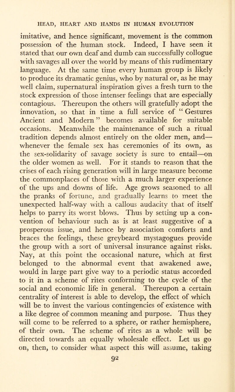 imitative, and hence significant, movement is the common possession of the human stock. Indeed, I have seen it stated that our own deaf and dumb can successfully collogue with savages all over the world by means of this rudimentary language. At the same time every human group is likely to produce its dramatic genius, who by natural or, as he may well claim, supernatural inspiration gives a fresh turn to the stock expression of those intenser feelings that are especially contagious. Thereupon the others will gratefully adopt the innovation, so that in time a full service of “ Gestures Ancient and Modern ” becomes available for suitable occasions. Meanwhile the maintenance of such a ritual tradition depends almost entirely on the older men, and— whenever the female sex has ceremonies of its own, as the sex-solidarity of savage society is sure to entail—on the older women as well. For it stands to reason that the crises of each rising generation will in large measure become the commonplaces of those with a much larger experience of the ups and downs of life. Age grows seasoned to all the pranks of fortune, and gradually learns to meet the unexpected half-way with a callous audacity that of itself helps to parry its worst blows. Thus by setting up a con¬ vention of behaviour such as is at least suggestive of a prosperous issue, and hence by association comforts and braces the feelings, these greybeard mystagogues provide the group with a sort of universal insurance against risks. Nay, at this point the occasional nature, which at first belonged to the abnormal event that awakened awe, would in large part give way to a periodic status accorded to it in a scheme of rites conforming to the cycle of the social and economic life in general. Thereupon a certain centrality of interest is able to develop, the effect of which will be to invest the various contingencies of existence with a like degree of common meaning and purpose. Thus they will come to be referred to a sphere, or rather hemisphere, of their own. The scheme of rites as a whole will be directed towards an equally wholesale effect. Let us go on, then, to consider what aspect this will assume, taking