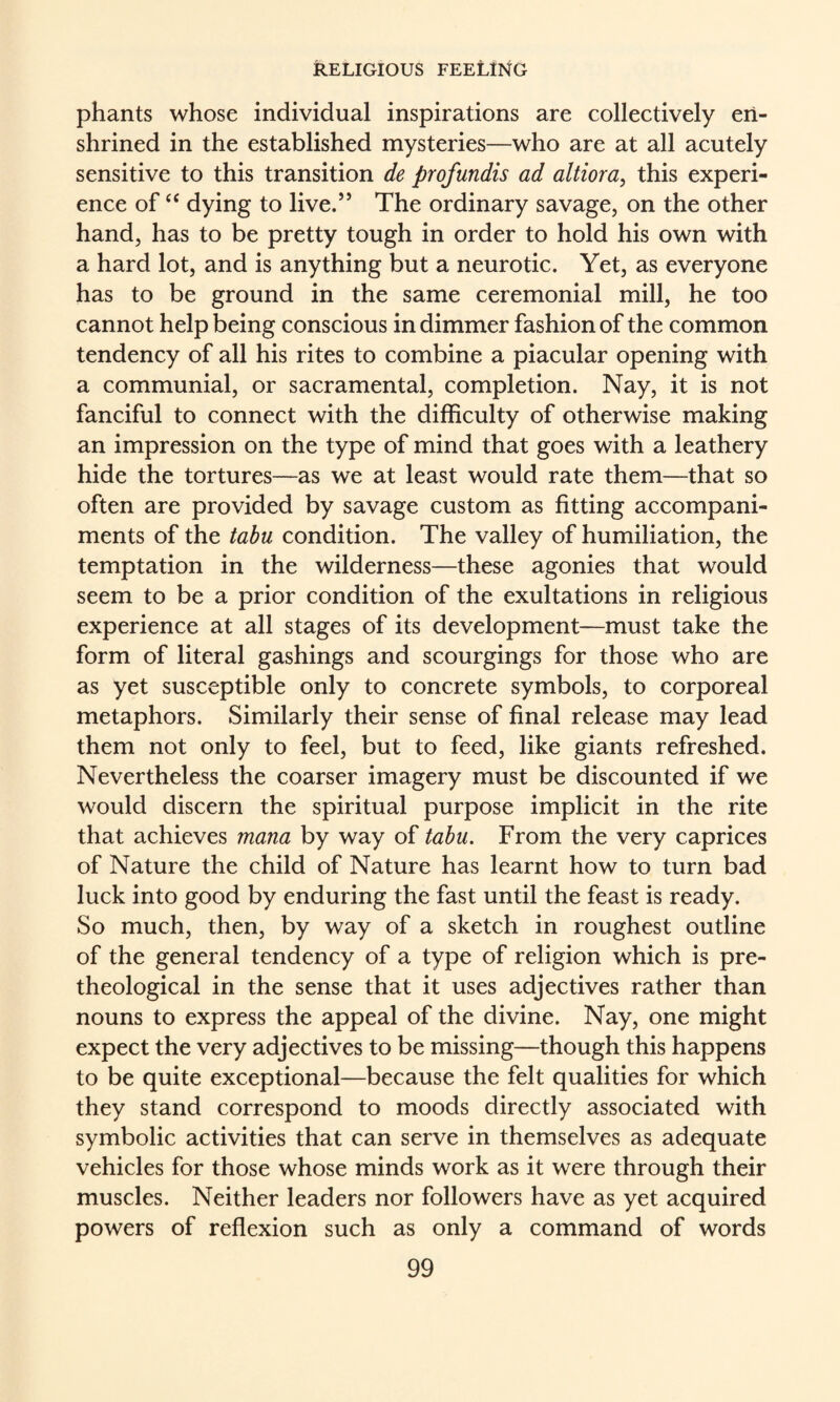 phants whose individual inspirations are collectively en¬ shrined in the established mysteries—who are at all acutely sensitive to this transition de profundis ad altiora, this experi¬ ence of ‘‘ dying to live.” The ordinary savage, on the other hand, has to be pretty tough in order to hold his own with a hard lot, and is anything but a neurotic. Yet, as everyone has to be ground in the same ceremonial mill, he too cannot help being conscious in dimmer fashion of the common tendency of all his rites to combine a piacular opening with a communial, or sacramental, completion. Nay, it is not fanciful to connect with the difficulty of otherwise making an impression on the type of mind that goes with a leathery hide the tortures—as we at least would rate them—that so often are provided by savage custom as fitting accompani¬ ments of the tabu condition. The valley of humiliation, the temptation in the wilderness—these agonies that would seem to be a prior condition of the exultations in religious experience at all stages of its development—must take the form of literal gashings and scourgings for those who are as yet susceptible only to concrete symbols, to corporeal metaphors. Similarly their sense of final release may lead them not only to feel, but to feed, like giants refreshed. Nevertheless the coarser imagery must be discounted if we would discern the spiritual purpose implicit in the rite that achieves mana by way of tabu. From the very caprices of Nature the child of Nature has learnt how to turn bad luck into good by enduring the fast until the feast is ready. So much, then, by way of a sketch in roughest outline of the general tendency of a type of religion which is pre- theological in the sense that it uses adjectives rather than nouns to express the appeal of the divine. Nay, one might expect the very adjectives to be missing—though this happens to be quite exceptional—because the felt qualities for which they stand correspond to moods directly associated with symbolic activities that can serve in themselves as adequate vehicles for those whose minds work as it were through their muscles. Neither leaders nor followers have as yet acquired powers of reflexion such as only a command of words