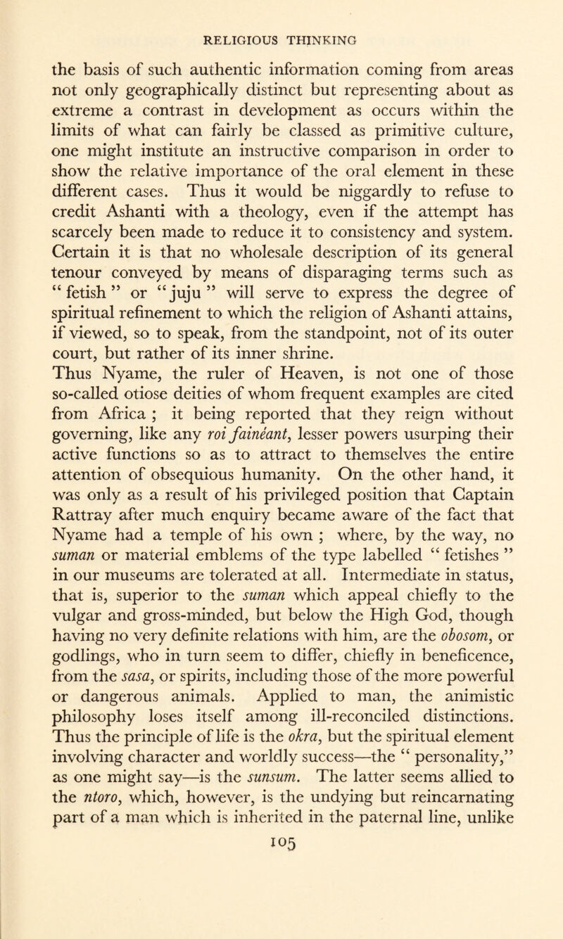 the basis of such authentic information coming from areas not only geographically distinct but representing about as extreme a contrast in development as occurs within the limits of what can fairly be classed as primitive culture, one might institute an instructive comparison in order to show the relative importance of the oral element in these different cases. Thus it would be niggardly to refuse to credit Ashanti with a theology, even if the attempt has scarcely been made to reduce it to consistency and system. Certain it is that no wholesale description of its general tenour conveyed by means of disparaging terms such as “fetish’’ or “juju” will serve to express the degree of spiritual refinement to which the religion of Ashanti attains, if viewed, so to speak, from the standpoint, not of its outer court, but rather of its inner shrine. Thus Nyame, the ruler of Heaven, is not one of those so-called otiose deities of whom frequent examples are cited from Africa ; it being reported that they reign without governing, like any roi faineant, lesser powers usurping their active functions so as to attract to themselves the entire attention of obsequious humanity. On the other hand, it was only as a result of his privileged position that Captain Rattray after much enquiry became aware of the fact that Nyame had a temple of his own ; where, by the way, no suman or material emblems of the type labelled “ fetishes ” in our museums are tolerated at all. Intermediate in status, that is, superior to the suman which appeal chiefly to the vulgar and gross-minded, but below the High God, though having no very definite relations with him, are the obosom, or godlings, who in turn seem to differ, chiefly in beneficence, from the sasa, or spirits, including those of the more powerful or dangerous animals. Applied to man, the animistic philosophy loses itself among ill-reconciled distinctions. Thus the principle of life is the okra, but the spiritual element involving character and worldly success—the “ personality,” as one might say—is the sunsum. The latter seems allied to the ntoro, which, however, is the undying but reincarnating part of a man which is inherited in the paternal line, unlike