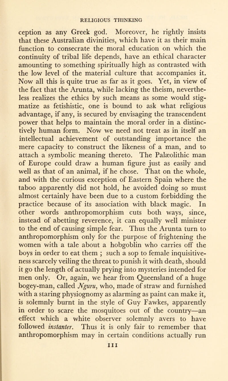 ception as any Greek god. Moreover, he rightly insists that these Australian divinities, which have it as their main function to consecrate the moral education on which the continuity of tribal life depends, have an ethical character amounting to something spiritually high as contrasted with the low level of the material culture that accompanies it. Now all this is quite true as far as it goes. Yet, in view of the fact that the Arunta, while lacking the theism, neverthe¬ less realizes the ethics by such means as some would stig¬ matize as fetishistic, one is bound to ask what religious advantage, if any, is secured by envisaging the transcendent power that helps to maintain the moral order in a distinc¬ tively human form. Now we need not treat as in itself an intellectual achievement of outstanding importance the mere capacity to construct the likeness of a man, and to attach a symbolic meaning thereto. The Palaeolithic man of Europe could draw a human figure just as easily and well as that of an animal, if he chose. That on the whole, and with the curious exception of Eastern Spain where the taboo apparently did not hold, he avoided doing so must almost certainly have been due to a custom forbidding the practice because of its association with black magic. In other words anthropomorphism cuts both ways, since, instead of abetting reverence, it can equally well minister to the end of causing simple fear. Thus the Arunta turn to anthropomorphism only for the purpose of frightening the women with a tale about a hobgoblin who carries off the boys in order to eat them ; such a sop to female inquisitive¬ ness scarcely veiling the threat to punish it with death, should it go the length of actually prying into mysteries intended for men only. Or, again, we hear from Queensland of a huge bogey-man, called JVguru, who, made of straw and furnished with a staring physiognomy as alarming as paint can make it, is solemnly burnt in the style of Guy Fawkes, apparently in order to scare the mosquitoes out of the country—an effect which a white observer solemnly avers to have followed instanter. Thus it is only fair to remember that anthropomorphism may in certain conditions actually run